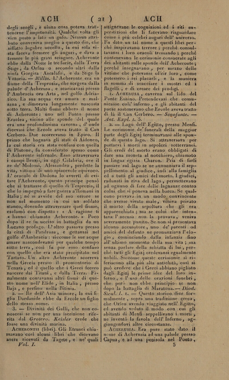 degli scogli, e niuna cosa, poteva trat- tenerne l’impetuosità. Qualche volta. gli vien posto a lato un gufo. Nessun attri- buto conveniva meglio a questo dio, che siffatto lugubre uccello, la cui sola vi- sta faceva fremere gli auguri, e dava a temere le più gravi sciagure. Acheronte ebbe dalla Notte le tre furie, dalla Terra Stige, da Orfna o secondo altri dalla ninta Gorgira Ascalafo, e da Suge la Vittoria. — Millin. L’ Acheronte era un fiume della Tesprozia, che sorgeva dalla palude d’ Acherusa ; e scaricavasi presso I Ambracia ora Arta, nel golfo Adria- tico. La sua acqua era amara e mal. sana, e dimorava lungamente nascosta sotto terra. Molti fiumi ebbero il nome di Acheronte: uno nel Ponto presso Eraclea, vicino alle sponde del. quale era una profondissima caverna.) d’ onde dicevasi che Ercole aveva tratto il Can Cerbero. Due scorrevano in Epiro.. Il primo che bagnava gli stati di Aidoneo, la cui storia era stata confusa con quella di Plutone, fu considerato spesso come I’ Acheronte infernale. Esso attraversava i campì Bruzii, in oggi Calabria, ove il re de’ Molossi, Alessundro, perdette la vita, vittima di unò spiacevole equivoco. I? oracolo di Dodona lo avverti di evi- tare l’Acheronte, questo principe pensò che si trattasse di quello di esprozia, il che lo impegnò a fare guerra a’Romani in Italia; né sr avvide del suo errore se non nel momento in cui un soldato stanco; dovendo attraversare quel fiume, esclamò con dispetto » « A ragione ti « hanno chiamato Acheronte. » Poco dopo il re fu ucciso in battaglia da un Lucano profugo. L’ altro passava presso la città di Pandrosa, e .gettavasi nel golfo d’Ambracia: ‘siccome le sue acque amare nascondevansi per qualche tempo soito terra, così fu pur esso. confuso con quello che era stato precipitato nel ‘Tartaro. Un. altro Acheronte scorreva nella Grecia presso. il. promontorio. di Tenara , ed è quello che i Greci fecero nascere dai 'l'itani, c dalla Terra. Fi- nalmente contavansi altri finmi: di que- sto nome nell Elide , in Italia, presso Baja , e perfino nella Bitinia. 2. — he dell’ Asia ‘minore, la cui fi- glia Dardanide ebbe da Ercole un figlio dello stesso nome. mi} 3. — Divinità dei Galli, che non co- noscesi se non per una iscrizione rife- rita dal Grotero. Keisler crede . che fosse una divinità marina. AcHeRrONTII (libri). Gli Etruscì chia- mavano ‘così alcuni libri che dicevano avere ricevuti da ‘Tagete, e ne’ quali Vol. Il altignévane: le. cognizioni ed i riti. su- perstiziosi che li facevano: risguardare come i più celebri auguri dell’ universo. Fu dato. un tal nome a questi libri per- chè inspiravano terrore ;' perchè consul- tavansi i loro oracoli tremando ; perché contenevano le cerimonie consacrate agli dei abitanti sulle sponde dell’ Acheronte ; perchè insegnavano , per mezzo delle vittime che potevansi offrir loro, come potessero, i rei placarlt, e da maniera in somma di scacciare i mostri ed i flagelli., e di creare dei prodigi. I. ACHERUSA , caverna sul lido. del Ponte Eusino. Pretendevasi che. comu- nicasse. coli’ inferno , e gli abitanti. del paese sostenevano che Ercole aveva tratto di là il Can Cerbero. — Senofonte. — dint. «Bopl. 155. 2. — Lago dell’ Egitto; presso Menfi. Le cerimonie de’ funerali della maggior parte degli Egiz] terminavansi alle spon- de di questo lago.» Si attraversava : per orlarvi i morti in sepolcri sotterranei. Gli. eredi del morto erano obbligati di dare nna moneta al nocchiero, chiamato in lingua egizia Charon.. Pria di . farli assare sul lago se ne annunziava il sep- pellimento. al giudice, indi alla famiglia ed a tutti, gli amici del morto, I.giudici, radunati in riva del lago, permettevano ad ognuno di fare delle lagnanze contro colui, che, si poneva nella barca. Se qual- cuno provavasin un modo; convincente che avesse, vivuto male, veniva privato il morto della. sepoltura . che. gli apparecchiata ; ma se colui. che inten» tava: accusa; non. la provava, veniva severamente punito. Se. non.si presentava alcuno accusatore, uno de? parenti. od amici. del defunto ne pronunziava l’ elo- gio, cominciando dalla infanzia fino all ultimo momento della sua. vita ; ma senza parlare della schiatta di lui, per- ché, tutti gli Egizj credevansi egualmente nobili. Siccome queste cerimonie sì ri- feriscono alla più alta antichità, così si può credere che i Greci abbiano pigliato dagli Egiz] le prime idee del loro in- ferno., e 1 uso delle orazioni funebri, che. però. non ebbe. principio» se. non dopo la battaglia di Maratona. — Diod. Sicul. I. 1. — Questo storico, dice, for- malmente , sopra una tradizione. greca, che Orfeo: avendo viaggiato nell’ Egitto, ed.avendo veduto il modo .con cui gli abitanti di Menfi seppellivano i-morti;; ne inventò la favola dell’ Inferno, ag- giungendovi altre ‘circostanze. i AcnerusIa. Era pure. stato dato. il nome di Acherusia ad-una palude presso Capua, e ad una. penisola nel «Ponto,