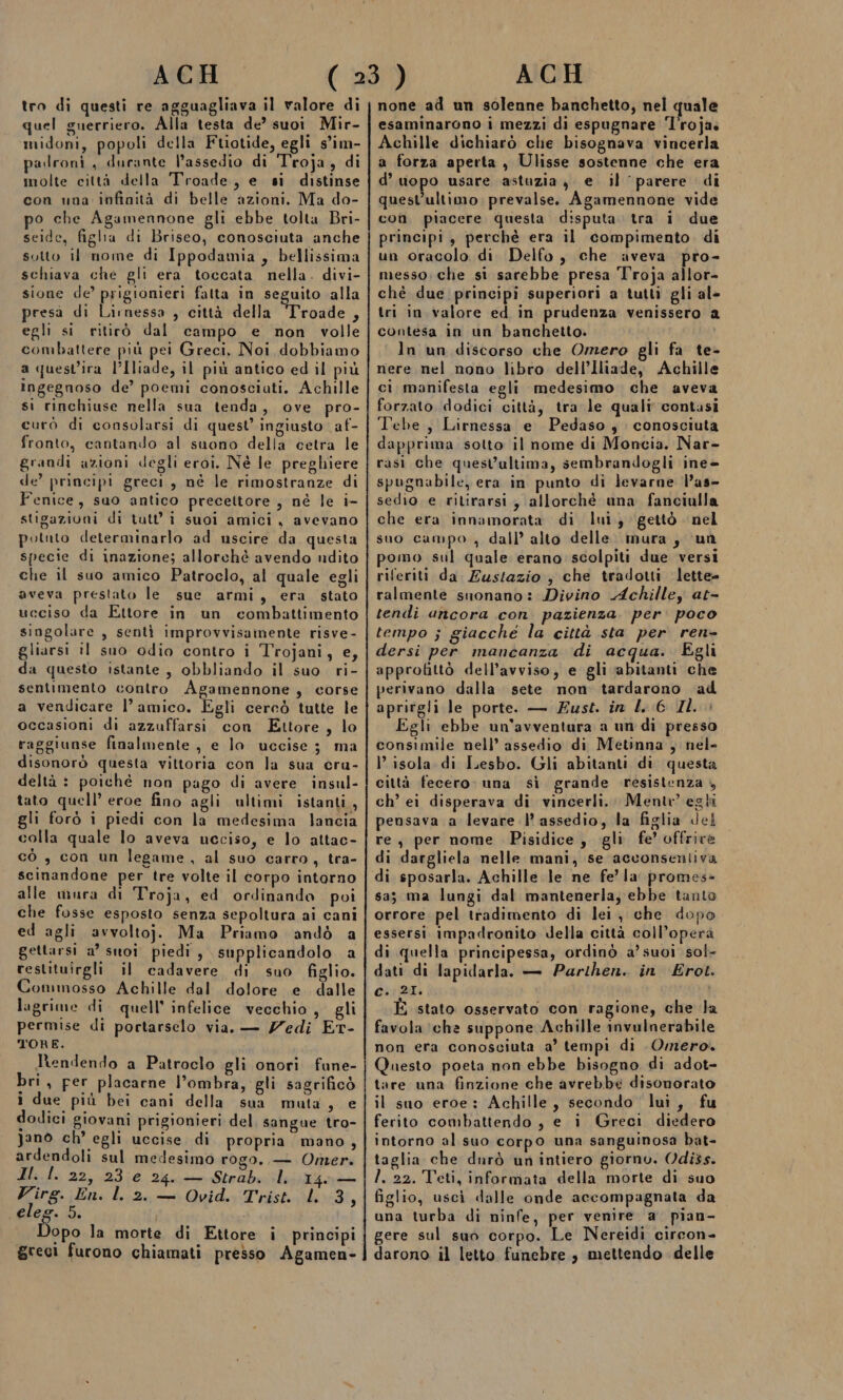 tro di questi re agguagliava il valore di quel guerriero. Alla testa de’ suoi Mir- midoni, popoli della Ftiotide, egli s'îm- padroni, durante lassedio di Troja, di molte città della Troade, e si distinse con una infinità di belle azioni. Ma do- po che Agamennone gli ebbe tolta Bri- seide, figlia di Briseo, conosciuta anche sotto il nome di Ippodamia ,. bellissima schiava che gli era toccata nella. divi- sione de’ prigionieri falta in seguito alla presà di Lirnessa , città della Shrogde 5 egli si ritirò dal campo e non volle combattere più pei Greci, Noi dobbiamo a quest’ira l’Iliade, il più antico ed il più ingegnoso de’ poemi conosciati. Achille si rinchiuse nella sua tenda, ove pro- curò di consolarsi di quest’ ingiusto af- fronto, cantando al suono della cetra le grandi azioni degli eroi. Né le preghiere de’ principi greci, né le rimostranze di Fenice, suo antico precettore , né le i- stigazioni di tutt'i suoi amici, avevano potuto determinarlo ad uscire da questa specie di inazione; allorchè avendo udito che il suo amico Patroclo, al quale egli aveva prestato le sue armi, era stato ucciso da Ettore in un combattimento singolare , sentì improvvisamente risve- gliarsi il suo odio contro i Trojani, e, da questo istante, obbliando il suo. ri- sentimento contro Agamennone , corse a vendicare l’amico. Egli cercò tutte le occasioni di azzuffarsi con Ettore, lo raggiunse finalmente , e lo uccise; ma disonorò questa vittoria con la sua cru- deltà : poiché non pago di avere insul- tato quell’ eroe fino agli ultimi istanti, gli forò ì piedi con la medesima lancia colla quale lo aveva ucciso, e lo attac- cò , con un legame, al suo carro, tra- scinandone per tre volte il corpo intorno alle mura di Troja, ed ordinando poi che fosse esposto senza sepoltura ai cani ed agli avvolto}. Ma Priamo andò a gettarsi a° suoi piedi, supplicandolo a restituirgli il cadavere di suo figlio. Commosso Achille dal dolore e dalle lagrime di quell’ infelice vecchio, gli permise di portarselo via. — Zedi ET- TORE. ltendendo a Patroclo gli onori fune- bri, per placarne l’ombra, gli sagrificò i due più bei cani della sua muta, e dodici giovani prigionieri del sangue tro- Janòo ch’ egli uccise di propria mano, ardendoli sul medesimo rogo. — Omer. Il. |. 22, 23 e 24. — Strab. li 14. Virg. En. l. 2. — Ovid. Trist. l 3 | elee. 5. opo la morte di Ettore i principi greci furono chiamati presso Agamen- none ad un solenne banchetto, nel quale esaminarono i mezzi di espugnare T'roja. Achille dichiarò che bisognava vincerla a forza aperta , Ulisse sostenne che era d’ uopo usare astuzia, e il ‘parere di quest’ultimo. prevalse. Agamennone vide coi piacere questa disputa. tra i due principi, perchè era il compimento di un oracolo di Delfo , che aveva pro- messo: che si sarebbe presa Troja allor- chè due. principi superiori a tutti gli al- tri in valore ed in prudenza venissero a contesa in un banchetto. In un discorso che Omero gli fa te- nere nel nono libro dell’Iliade, Achille ci manifesta egli medesimo che aveva forzato. dodici città, tra le quali contasi Tebe, Lirnessa e Pedaso , conosciuta dapprima sotto il nome di Moncia. Nar- rasi che quest’ultima, sembrandogli ine- spugnabile, era in punto di levarne Das- sedio e ritirarsi, allorché una fanciulla che era innamorata di lui; gettò nel suo campo , dall’ alto delle. mura, ‘un pomo sul quale erano scolpiti due versi riferiti da Zustazio , che tradotti lette- ralmente suonano: Divino Achilley at- tendi ancora con. pazienza. per. poco tempo ; giacche la città sta per ren- dersi per mancanza di acqua. Egli approfittò dell’avviso, e gli abitanti che perivano dalla sete non tardarono ad aprirgli le porte. — Fust. in L:6 IL. Egli ebbe un'avventura a un di presso consimile nell’ assedio di Metinna , nel- I’ isola di Lesbo. Gli abitanti di questa città fecero. una sì grande resistenza 4 ch’ ei disperava di vincerli.. Ment” egli pensava a levare |’ assedio, la figlia del re, per nome Pisidice, gli fe’ offrire di dargliela nelle mani, se acconsentiva di sposarla. Achille le ne fe’ la promes- sa; ma lungi dal mantenerla; ebbe tanto orrore pel tradimento di lei, che dopo essersi impadronito della città coll’operà di quella principessa, ordinò a’ suoi sol- dati di lapidarla. — Parihen. in Érot. C.:21I. È stato osservato con ragione, che la favola ‘che suppone Achille invulnerabile non era conosciuta a’ tempi di Omero. Questo poeta non ebbe bisogno di adot- tare una finzione che avrebbe disonorato il suo eroe: Achille, secondo lui, fu ferito combattendo , e i Greci diedero intorno al suo corpo una sanguinosa bat- taglia che durò un intiero giorno. Odi3s. I, 22. Teti, informata della morte di suo figlio, usci dalle onde accompagnata da una turba di ninfe, per venire a. pian- gere sul suo corpo. Le Nereidi circon- darono il letto funebre, mettendo delle