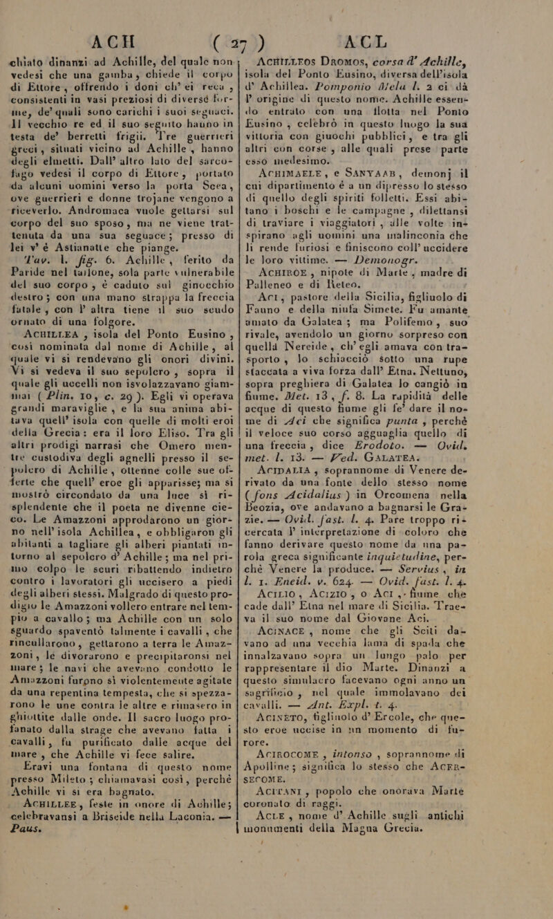 chiato dinanzi ad Achille, del quale non vedesi che una gamba, chiede il corpo di Ettore, ottrendo i doni ch’ ei reca , consistenti in vasi preziosi di diversd for- ine, de’ quali sono carichi i suoi seguaci. ll vecchio re ed il suo seguito haubo in testa de’ berretti frigii. Tre guerrieri greci, situati vicino ad Achille, hanno degli elmetti. Dall’ altro lato del sarco- fago vedesi il corpo di Ettore, portato da alcuni uomini verso la porta Scea, ove guerrieri e donne trojane vengono a riceverlo. Andromaca vuole gettarsi sul corpo del suo sposo, ma ne viene trat- tenuta da una sua seguace; presso di lei w é Astianatte che piange. ll'av. l. fig. 6. Achille, ferito da Paride nel tallone, sola parte vulnerabile del suo corpo , è caduto sul ginocchio destro ; con una mano strappa la freccia futale, con } altra tiene il suo scudo ornato di una folgore. ACHILLEA , isola del Ponto Eusino , ‘così nominata dal nome di Achille, al quale vi si rendevano gli onori divini. Vi si vedeva il suo sepolcro, sopra il quale gli uccelli non isvolazzavano giam- mai ( Plin. 10, c. 29). Egli vi operava grandi maraviglie , e la sua anima abi- tuva quell’ isola con quelle di molti eroi della Grecia: era il loro Eliso. Tra gli altri prodigi narrasi che Omero men- tre custodiva degli agnelli presso il se- ‘ polero di Achille, otterine colle sue ot- ferte che quell’ eroe gli apparisse; ma si mostrò circondato da una luce sì ri- splendente che il poeta ne divenne cie- co. Le Amazzoni approdarono un gior- no nell’ isola Achillea, e obbligaron gli ubitanti a tagliare gli alberi piantati 1n- torno al sepolcro d’ Achille ; ma nel pri- mo colpo le scuri ribattendo indietro contro i lavoratori gli uccisero a piedi degli alberi stessi. Malgrado di questo pro- digio le Amazzoni vollero entrare nel tem- pio a cavallo; ma Achille con un solo sguardo spaventò talmente i cavalli , che rincullarono, gettarono a terra le Amaz- zoni, le divorarono e precipitaronsi nel mare 3 le navi che avevano condotto le Ambzzoni furpno sì violentemeute agitate da una repentina tempesta, che si spezza- rono le une contra ie altre e rimasero in ghiottite dalle onde. Il sacro luogo pro- fanato dalla strage che avevano fatta i cavalli, fu purificato dalle acque del mare, che Achille vi fece salire, Eravi una fontana di questo nome presso Mileto ; chiamavasi così, perchè Achille vi si era bagnato. ACHILLEE, feste in onore di Achille; celebravansi a Briseide nella Laconia. — Paus. | AcriLLros Dromos, corsa d’ Achille, isola del Ponto Eusino, diversa dell’isola d’ Achillea. Pomponio Mela l 2a ci dà l’ origine di questo nome. Achille essen- do entrato con una Hlotta nel Ponto Eusino , celebrò in questo Inogo la sua vittoria con giuochi pubblici, e tra gli altri con corse, alle quali prese parte esso medesimo. ACHIMAELE, e SANYAAB, demonj il cui dipartimento é a un dipresso lo stesso di quello degli spiriti folletti, Essi abi- tano i boschi e le campagne , dilettansi di traviare i viaggiatori , ulle volte in- spirano agli uomini una malinconia che li rende furiosi e finiscono coll’ uccidere le loro vittime. — Demonogr. ACHIROE , nipote di Marte, madre di Palleneo e di Neteo. Act; pastore della Sicilia, figliuolo di Fauno e della niufa Simete. Fu amante amato da Galatea ; ma Polifemo, suo rivale, avendolo un giorno sorpreso con quella Nereide , ch’ egli amava con tra- sporto , Jo schiacciò sotto una rupe staccata a viva forza dall’ Etna. Nettuno, sopra preghiera di Galatea Jo cangiò in fiume, Met. 13 sh 8. La rapidità delle acque di questo fiume gli fe’ dare il no- me di Aci che significa punta ; perchè il veloce suo corso agguaglia quello di una freccia, dice Erodoto. — Ovid. met. l. 13. — Zed. GALATEA. ACIDALIA, soprannome di Venere de- rivato da una fonte dello stesso nome ( fons Acidalius) in Orcomena. nella Beozia, ove andavano a bagnarsi le Gra- zie. — Ovild. fast. l. 4. Pare troppo ri+ cercata } interpretazione di coloro che fanno derivare questo nome da nna pa- rola greca significante inquietudine, per- chè Venere la produce. — Servius, in l. 1. Eneid. v.. 624 — Ovid. fast. l. 4. AciLio, Acizio , 0 Acr,- fiume che cade dall’ Etna nel mare di Sicilia. Trae- va il suo nome dal Giovane Aci. AciNACE, nome che oli Sciti da- vano ad una vecchia lama di spada che innalzavano sopra un. lungo palo per rappresentare il dio Marte. Dinanzi a questo simulacro facevano ogni anno un sagrificio , nel quale immolavano dei cavalli. — Ant. Expl. t. 4. AciszTo, tiglinolo d’ Ercole, che que- sto eroe uccise in nn momento di fu- rore. ACIROCOME, infonso , soprannome di Apolline; significa lo stesso che AcFR- SECOME. AciranI, popolo che onorava Marte coronato di raggi. AcLE, nome d’ Achille sugli. antichi monumenti della Magna Grecia. 7