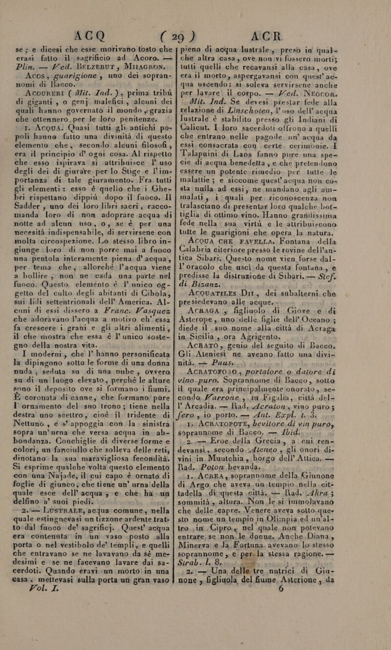 ACQ se; e dicesi che esse morivano tosto che erasi fatto il sagrificio ad Acoro. — Plin. — ed. beLzeBur, MiraGRON. Acos, guarigione , uno dei sopran- nomi di Bacco. AcouRERI ( Mit. Znd.), prima tribù di giganti, o genj malefici, alcuni dei quali hanno governato il mondo ygrazia che ottennero. per le loro penitenze. tr. Acqua. Quasi tutti. gli antichi po- poli hanno fatto una divinità di questo elemento che, seconilo alcuni filosofi, era il principio d'ogni cosa. Al rispetto che esso ispirava si attribuisce |’ uso degli dei di giurare per lo Stige e l’im- portanza di tale giuramento. Fra tutti gli elementi: esso è quello che i Ghe- bri rispettano dippiù dopo il fuoco. Il Sadder, uno dei loro libri sacri, racco- manda loro di non adoprare acqua di notte ad alcun uso, 0, se è per una necesità indispensabile, di servirsene con molta circospezione. Lo stesso libro in- giunge loro di non porre mai a fuoco una pentola interamente piena, d’ acqua, per. tema che, allorchè l’acqua viene a bollire, non ne cada una parte nel fuoco. Questo, elemento è 1’ unico 0g- getto del culto degli abitanti di Cibola, sui lidi settentrionali dell’ America. Al- cuni di essi dissero a Franc. Zasquez che adoravano l’acqua a motivo ch° essa fa crescere i grani e. gli altri alimenti, il che mostra che essa è l’unico ‘soste- gno della nostra vita. I moderni, che 1° hanno personificata la dipingono sotto le forme di una donna nuda, seduta su di una nube, ovvero su di un'inogo elevato, perché le alture sono il deposito ove si formano i fiumi. coronata di canne, che furmano’ pore 1 ornamento del sno trono; tiene nella destra uno scettro, cioè jl tridente di Nettuno, e s’ appoggia ‘con la. sinistra sopra un'urna che versa acqua in ab- bondanza. Conchiglie di diverse forme e colori, un fanciullo che solleva delle reti; dinotano la sua maravigliosa fecondità. Si esprime qualche volta questo elemento con una Najade, il cui capo è ornato di foglie di giunco, che tiene un’ urna'della quale esce dell’ acqua; e. che. ha un delfino a’ suoi piedi. lago 2. LUSsTRALE, acqua comune, nella quale.estingnevasi un tizzone ardente trat- to dal fuoco de’ sagrificj. Quest’ acqua era contentita in un vaso posto Lalla porta o nel vestibolo de’ templi, e quelli che entravano se ne lavavano da sè me- desimi e se ne facevano lavare dai sa- cerdoti. Quando eravi un morto .in una casa, mettevasi sulla porta un gran. vaso Vol. IL ACR pieno di acqua lustrale:, preso in qual- che altra casa, ove nonovi fossero morti; tutti quelli che recavansi alla casa, ove era il morto, aspergavansi con quest ac- qua uscendo: si soleva servirsene anche er lavare. il corpo. — Zed. NEocor. Mit. Ind. Se devesi prestar fede alla relazione di Linschoten, l’uso dell’acqua lustrale è stabilito presso gti Indiani di Calicut. I toro sacerdoti otfrono a quelli che entrano nelle. pagode un’ acqua da essl. consacrata .cou . certe. cerimonie. I Talapuini di Laos fanno pure una spe- cie di acqua benedetta , e che pretendono essere ‘un potente. rimedio. per tutte le malattie ; e siccome quest acqua non co- sta nulla ad essi, ne mandano agli am- malati, i quali per, riconoscenza non tralasciano di presentar loro qualche bot- tiglia. di ottimo. vino. Hanno grandissima fede nella: sua virtù e le attribuiscono tutte le guarigioni che opera la natura. ACQUA CHE FAVELLA. Fontana. della Calabria citeriore presso le rovine dell’an- tica Sibari, Questo nome vien forse dal- l'oracolo che usciida questa fontana, ‘e predisse la distruzione di Sibari. — Stef di Bizanz: i AcqQuariLes Dit, dei subalterni che presiedevano alle acque. Ackaca ; figliuolo di Giove Le idi Asterope, uno;delle figlie dell’ Oceano; diede il suo nome .alla,città di, Acraga in,Sicilia., ora Agrigento. ACRATO, genio del seguito di Bacco, Gli. Ateniesi ne. aveano, fatto una'divi- nità. — Paus: o fin ACRATOFO20 , portatore o. datore di vino.puro. Soprannome di Bacco, sotto il quale era principalmente onorato, se- condo. Zarrone,,.in Figalia,. città del- I’ Arcadia. — Riad, Acraton., vino puro 5 fero zio porto. — Ant. Expl. t..3. I. ACRATOPOTE, bevitore, di vin puro, soprannome di Bacco. —, Ibid. ; 2... Eroe, della Grecia., a cui ren- devansi,, secondo. U4tereo , gli onori di- vini in Muutchia, borgo dell’ Attica, — Rad. Potorn bevanda. (;... (I. ACREA, soprannome della Giunone di Argo che aveva.un.tempio. nella. cit- tadella .di ‘questa città. — Bad. C4kra ; sommità;,. altura...Non le si immolavano che delle capre. Venere aveva sotto. que- sto nome un tempio in.Olimpia,ed un’al- tro jin, Cipro.y nel quale. non potevano entrare; se non, le donne. Anche, Diana, Minerva! ;e la Fortuna. avevano: lo stesso soprannome ,.e:persla stessa ragione. — Strobl, Brivio ge bi: i 2; —- Una delle tre nutrici di Giu- none » figliuola del fiume peetsrione , da