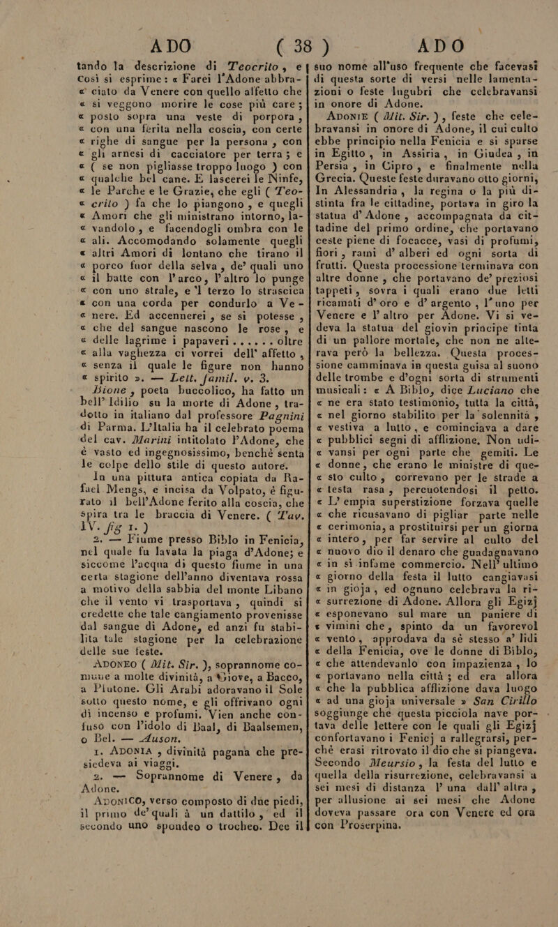 Così sì esprime : « Farei l’'Adone abbra- e’ ciato da Venere con quello alfetto che « si veggono morire le cose più care ; posto sopra una veste di porpora, con una ferita nella coscia, con certe righe di sangue per la persona , con gli arnesi di cacciatore per terra ; € ( se non pigliasse troppo luogo ) con qualche bel cane. E lascerei le Ninfe, le Parche e le Grazie, che egli ( T'eo- crito ) fa che lo piangono , e quegli Amori che gli ministrano intorno, la- vandolo , e facendogli ombra con le ali. Accomodando solamente quegli altri Amori di lontano che tirano il porco fuor della selva, de’ quali uno il batte con l’arco, l’altro lo punge con uno strale, e l terzo lo strascica con una corda per condurlo a Ve - nere. Ed accennerei, se si potesse , che del sangue nascono le rose, e delle lagrime i papaveri ...... oltre A_ RR AR qa A4R RAR A RA RR A RR AR R senza il quale le figure non hanno spirito ». — Lett. famil. v. 3. Bione , poeta buccolico, ha fatto un bell” Idilio su la morte di Adone, tra- dotto in italiano dal professore Pagnini di Parma. L’Italia ha il celebrato poema del cav. Marini intitolato PAdone, che è vasto ed ingegnosissimo, benchè senta Je colpe dello stile di questo autore. In una pittura antica copiata da Ra- fael Mengs, e incisa da Volpato, è figu- rato il bell’Adone ferito alla coscia, che spira tra le braccia di Venere. ( Z'uv. 1V. is I. ) 2, — Fiume presso Biblo in Fenicia, nel quale fu lavata la piaga d’Adone; e siccome l’acqua di questo fiume in una certa stagione dell’anno diventava rossa a motivo della sabbia del monte Libano che il vento vi trasportava, quindi si credette che tale cangiamento provenisse dal sangue di Adone, ed anzi fu stabi- lita tale stagione per la celebrazione delle sue feste. ADONEO ( Mit. Sir. ), soprannome co- muve a molte divinità, a Siove, a Bacco, a Plutone. Gli Arabi adoravano il Sole sutto questo nome, e gli offrivano ogni di incenso e profumi. Vien anche con- fuso con l'idolo di Baal, di Baalsemen, o Bel. — Auson. 1. ADONIA , divinità pagana che pre- siedeva al viaggi. Soprannome di Venere, da R 2. — Adone. Apon1Co, verso composto di due piedi, il primo de’ quali à un dattilo ,' ed il secondo uno spondeo o trocheo. Dee il di questa sorte di versi nelle lamenta- zioni o feste Iugubri che celebravansi in onore di Adone. ApoNIE ( Mit. Sir. ), feste che cele- bravansi in onore di Adone, il cui culto ebbe principio nella Fenicia e si sparse in Egitto, in Assiria, in Giudea, in Persia, in Cipro, e finalmente nella Grecia. Queste feste duravano otto giorni, In Alessandria, Ja regina o la più di- stinta fra le cittadine, portava in giro la statua d’ Adone, accompagnata da cit- tadine del primo ordine, ‘che portavano ceste piene di focacce, vasi di profumi, fiori, rami d’ alberi ed ogni sorta di frutti. Questa processione terminava con altre donne , che portavano de? preziosi tappeti, sovra i quali erano due letti ricamati d’oro e d’ argento , l’uno per Venere e l’ altro per Adone. Vi si ve- deva la statua del giovin principe tinta di un pallore mortale, che non ne alte- rava però la bellezza. Questa proces- sione camminava in questa guisa al suono delle trombe e d’ogni sorta di strumenti musicali: « A Biblo, dice Luciano che ne era stato testimonio, tutta la città, nel giorno stabilito per la' solennità , vestiva a lutto, e cominciava a dare pubblici segni di afflizione. Non udi- vansi per ogni parte che gemiti. Le donne, che erano le ministre di que- sto culto, correvano per le strade a ‘testa rasa, percuotendosi il petto. I? empia superstizione forzava quelle che ricusavano di pigliar parte nelle cerimonia, a prostituirsi per un giorna inteto, per far servire al culto del nuovo dio il denaro che guadagnavano in si infame commercio. Nell’ ultimo giorno della festa il lutto cangiavasi in gioja, ed ognuno celebrava la ri- surrezione -di Adone. Allora gli Egizj esponevano sul mare un paniere di vimini che, spinto da un favorevol vento, approdava da sé stesso a’ lidi della Fenicia, ove le donne di Biblo, che attendevanlo con impazienza , lo portavano nella città ; ei era allora che la pubblica afflizione dava luogo « ad una gioja universale » San Cirillo soggiunge che questa picciola nave por- tava delle lettere con le quali gli Egizj confortavano i Fenicj a rallegrarsi, per- chè erasi ritrovato il dio che si piangeva. Secondo Meursio, la festa del lutto e quella della risurrezione, celebravansi ‘a sei mesi di distanza VP una dall’altra, per allusione ai sei mesi che Adone doveva passare ora con Venere ed ora con Proserpina. RAR RR R RR R RR AR A RR ARARRR AR ARR ARR
