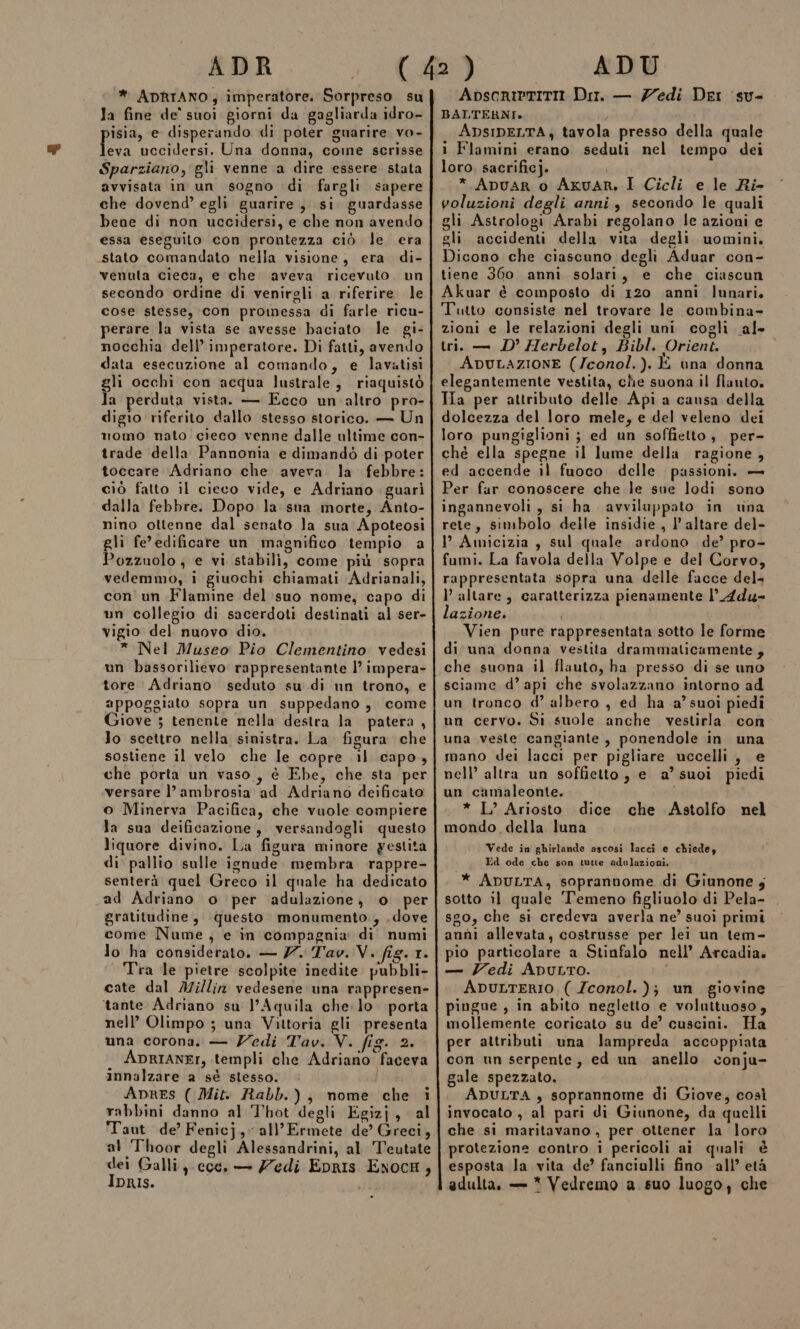 Ja fine de' suoi giorni da gagliarda idro- isia, e disperando di poter guarire vo- feva uccidersi. Una donna, come scrisse Sparziano, gli venne a dire essere stata avvisata in un sogno di fargli sapere che dovend’ egli guarire, si guardasse bene di non uccidersi, e che non avendo essa eseguito con prontezza ciò le era stato comandato nella visione, era di- venuta cieca, e che aveva ricevuto. un secondo ordine di venirgli a riferire. le cose stesse, con promessa di farle ricu- perare la vista se avesse baciato le gi- nocchia dell’imperatore. Di fatti, avendo data esecuzione al comando, e lavatisi gli occhi con acqua lustrale, riaquistò la perduta vista. — Ecco un'altro pro- digio riferito dallo stesso storico. — Un momo nato cieco venne dalle ultime con- trade della Pannonia e dimandò di poter toccare Adriano che aveva la febbre: ciò fatto il cieco vide, e Adriano guarì dalla febbre. Dopo la sna morte, Anto- nino ottenne dal senato la sua Apoteosi gli fe’ edificare un magnifico tempio a Pozzuolo ; e vi stabili, come più sopra vedemmo, i giuochi chiamati Adrianali, con' un Flamine del suo nome, capo di un collegio di sacerdoti destinati al ser- vigio del nuovo dio. * Nel Museo Pio Clementino vedesi un bassorilievo rappresentante l’ impera- tore Adriano seduto su di un trono, e appoggiato sopra un suppedano, come iove 3 tenente nella destra la patera , lo scettro nella sinistra. La figura che sostiene il velo che le copre il capo, che porta un vaso, è Ebe, che sta per versare l’ambrosia ad Adriano deificato o Minerva Pacifica, che vuole compiere la sna deificazione, versandogli questo liquore divino. La figura minore yestita di pallio sulle ignude membra rappre- senterà quel Greco il quale ha dedicato ad Adriano o per adulazione, o per gratitudine, questo monumento., .dove come Nume, e in compagnia di numi lo ha considerato. — Z. Tav. V. fig. 1. Tra le pietre scolpite inedite. pubbli- cate dal A7i/lin vedesene una rappresen- tante Adriano su l’Aquila che: lo. porta nell’ Olimpo ; una Vittoria gli presenta una corona. — Zedi Tav. V. fig. 2. ADRIANEr, templi che Adriano faceva innalzare a sé stesso. Apres ( Mit. Rabb.), nome che i rabbini danno al Thot degli Egizj, al Taut de’ Fenicj, all’Ermete de’ Greci, al Thoor degli Alessandrini, al Teutate dei Galli coc. — Zedi EpRrIs ExocH, IDRIS. . ApscrietITII Dir. — Zedi Der su- BALTERNI» ApsiDELTA, tavola presso della quale i Flamini erano seduti nel tempo dei loro, sacrificj. * ADUAR o Axuar, I Cicli e le Ri- voluzioni degli anni, secondo le quali gli Astrologi Arabi regolano le azioni e gli accidenti della vita degli uomini. Dicono che ciascuno degli Aduar con- tiene 360 anni solari, e che ciascun Akuar è composto di 120 ‘anni lunari Tutto consiste nel trovare le combina- zioni e le relazioni degli uni cogli al» tri. — D’ Herbelot, Bibl. Orient. ADULAZIONE (/conol.). È una donna elegantemente vestita, che suona il flauto. Tia per attributo delle Api a causa della dolcezza del loro mele, e del veleno dei loro pungiglioni ; ed un soffietto, per- ché ella spegne il lume della ragione, ed accende il fuoco delle passioni, — Per far conoscere che le sue lodi sono ingannevoli, si ha avviluppato in vna rete, simbolo delle insidie, l’ altare del- l Amicizia , sul quale ardono de’ pro- fumi. La favola della Volpe e del Corvo, rappresentata sopra una delle facce del l’altare, caratterizza pienamente l’_Adu- lazione. ; Vien pure rappresentata sotto le forme di una donna vestita drammaticamente , che suona il flauto, ha presso di se uno sciame d’ api che svolazzano intorno ad un tronco d’ albero , ed ha a’ suoi piedi un cervo. Si suole anche vestirla con una veste cangiante, ponendole in una mano dei lacci per pigliare uccelli, e nell’ altra un soffietto, e a’ suoi piedi un camaleonte. * L’ Ariosto dice che Astolfo nel mondo della luna Vede in ghirlande ascosi lacci e chiedey Ed ode che son tutte adulazioni. * ADULTA, soprannome di Giunone ; sotto il quale ‘Temeno figliuolo di Pela- sgo, che si credeva averla ne’ suoi primi anni allevata, costrusse per lei un tem- pio particolare a Stinfalo nell’ Arcadia. — Zedi ApuLro. ApuLTERIO, ( Zconol. )j} un giovine pingue , in abito negletto e voluttuoso, mollemente coricato su de’ cuscini. Ha per attributi una lampreda accoppiata con un serpente, ed un anello conju- gale spezzato. ADULTA , soprannome di Giove, così invocato , al pari di Giunone, da quelli che si maritavano, per ottener la loro protezione contro i pericoli ai quali è esposta la vita de’ fanciulli fino all’età adulta, = * Vedremo a. suo luogo, che