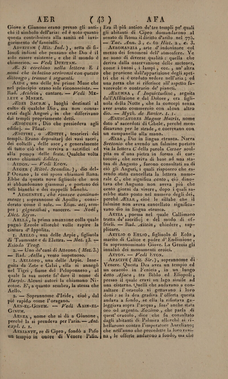 AER Giove e Giunone erano presso gli anti- chi il simbolo dell’aria: ed è noto quanto questa contribuisca alla sanità ed invi- gorimento de’ fanciulli. Apverram ( Iit. Ind.), setta di fi- losofi indiani che pensano che Dio è il solo essere esistente, e che il mondo è chimerico. — Zedi Durrram. E. Si cerchino nella lettera E i momi che inlatino scrivonsi con questo dittongo ; tranne i seguenti. AEDE, una delle tre prime Muse che nel principio erano sole riconosciute. — Nhad. Acidein, cantare. — Zedi Me- LETE e MNEME. -EpEs Sacrz4 , luoghi destinati al culto di qualche Dio, ma non consa- crati dagli Auguri, in che differivano dai templi propriamente detti. 4EpicuLus , Dio che presiedeva agli edificj. — Plaut. ZEDITIMI, 0 AEDITUI, tesorieri. dei templi. Erano depositarj dei vasi sacri, dei coltelli, delle asce, e generalmente di tutto ciò che serviva a satrifici ed erano chiamati Zdiles. Arpon. — Zedi Enon. AEGER ( Mitol. Scandin.), dio del- I Oceano , la cui sposa chiamasi Rana. Ebbe da questa nove figlinole che non veli bianchi e dei cappelli bianchi. * AFIGENETE, che rinasce continua- mente ; soprannome di Apollo, consi- derato come il sole. — Etim. aei, sem- pre; gignesthai , nascere. — Noél, . Dict. Etym. i AELLA, la prima amazzone colla quale pugnò Ercole allorchè volle rapire la cintura d’ Ippolita. I. AELLO , una delle Arpie, figliuola di Taumante e di Elettra. — Met. 13. — Esiodo Teog. 2.— Uno de’ cani di Atteone. ( Jet. 3.) — had. Aella, vento impetuoso. I. AELLOPO , una delle Arpie. Inse- guita da Zete e Calai, ella si annegò nel Tigri, fiume del Peloponneso, al quale la sua morte fe’ dare il nome di Harpis. Aicuni autori la chiamano Ni- cotoe. E°, a quanto sembra; la stessa che Aello. 2. — Soprannome d’Iride, cioè , dal piè rapido come l’oragano. Aen-EL-Ginum. — Zedi AAIN-EL- Grxum. AEREA, nome che si dà a Giunone, perchè la si prendeva per l’aria. — Ans. expl. t. 1. AFRIANTE, re di Cipro, fondò a Pafo Un tempio in onore di Venere Pafia AFA Era il‘più antico de’ tre templi pe’ quali gli abitanti di Cipro domandarono al senato di Roma il diritto d’asilo nel 775. — Tac. Ann. 3; c. 62 Hist. 2, €. 3. AEROMANZIA , arte d’ indovinare col mezzo dei fenomeni dell’ atmosfere. Ve ne sono di diverse qualità : quella. che deriva dalla osservazione delle meteore, come i tuoni, i lampi, ecc. , un’ altra che proviene dall’apparizione degli spet- tri che si è creduto vedere nell’aria ; ed una #erza che si riferisce all’ aspetto fa- vorevole o contrario de’ pianeti. EBRUMNA , l’ Inquietudine , seguita dall’Afflizione e dal Dolore, era figli- uola della Notte , che la concepì senza aver avuto commercio con alcun altro dio. — Myth. de Banicr. t. 1. ruscaroRES Magno Matris, nome dato .a’ sacerdoti di Cibele, perchè men- dicavano per le strade, e correvano con un campanello alla mano. sar, Dio in lingua etrusca. Narra Svetonio che avendo un fulmine portato via Ja lettera C della parola Cesar scol- pita su d’una pietra in forma di car- toccio, che serviva di base ad una sta- tua di Augusto , furono consultati su di ciò gli Auguri, 1 quali risposero che es- sendo stata cancellata la lettera. nume- rale C, che significa cento ) ciò dino- tava che Augusto non aveva più che cento giorni da vivere, dopo i quali sa- rebbe stato posto nel numero degli dei, perchè 4ESAR, cioè le sillabe che il fulmine non aveva cancellato significa vano dio in lingua etrusca. AETIA , poema nel quale Callimaco tratta de’ sacrificj; e. del modo di of- frirli. — Rad. Aitein, chiedere, sup- plicare. AeTLIO 0 ELIO, figlinolo di Eolo, marito di Calice e padre d’ Endimione , fu soprannominato Giove. La Grecia gli innalzò dei monumenti eroici, Arton. — Zedi Eron. AraciTE ( Mit. Sir.), soprannome di - Venere. Questa Dea avea un tempio ed un oracolo in Fenicia, in un luogo detto Afaca ; tra Biblo ed. Eliopoli, presso il quale eravi un Jago simile ad una cisterna. Quelli che andavano a con- sultare. 1’ oracolo vi gettavano i loro doni » se la dea gradiva l’ offerta questa andava a fondo, se ella la rifiutava ga- leggiava sopra l’acqua, foss? anche stata oro od argento. Zozimo , che parla di quest’ oracolo, dice ‘che fu consultato dagli abitanti di Palmira allerché si ri- bellarono contro l’imperatore Aureliano; che nell’anno che precedette la loro rovi, na, le offerte andarono a fondo, ma che