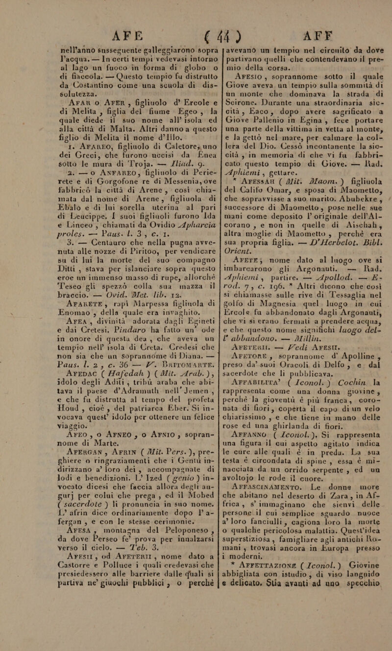 AFE nell’anno susseguente galleggiarono sopra l’acqua. — In certi tempi vedevasi intorno al lago un fuoco in forma di’ globo o di fiaccola. — Questo tempio fu distrutto da Costantino come una scuola di dis- solutezza. AraAR 0 AFER, figliuolo d’ Ercole e di Melita , figlia del fiume Egeo, la quale diede il suo nome all’ isola. ed alla città di Malta. Altri danno a questo figlio di Melita il nome d’Illo. I. ArARFO, figliuolo di Caletore, uno dei Greci, che furono uccisi da Enea sotto le mura di 'Troja. — JIliad. 9. 2. — 0 ANFAREO, figlinolo di Perie- rete e di Gorgofone re di Messenia, ove fabbricò la città di Arene, così chia- mata dal noine di Arene, figliuola. di Ebalo e di lui sorella uterina al pari di Leucippe. I suoi figliuoli furono Ida e Linceo, chiamati da Ovidio Apharcia proles. — Paus. L. 3, c. 1. 3. — Centauro che nella pugna avve- nuta alle nozze di Piritoo, per vendicare su di Ini la morte del suo compagno Ditti , stava per islanciare sopra questo eroe nn immenso masso di rupe, allorchè Teseo gli spezzò colla sua mazza il braecio. — Ovid. Met. lib. 12. AFARETE, rapì Marpessa figlinola di Enomao , della quale era invaghito. ArFA , divinità adorata dagli Egineti e dai Cretesi. Pizdaro ha fatto un’ ode in onore di questa dea , che aveva un tempio nell’ isola di Creta. Credesi che non sia che un soprannome di Diana. — Paus. l. 2, c. 36 — V. Barromarte. ArepaC ( Hafedah ) (Mit. Arub.), idolo degli Aditi, tribù araba che abi- tava il paese d’Adramuth nell’Jemen, e che fu distrutta al tempo del profeta Houd , cioè , del patriarca Eber. Si in- vocava quest’ idolo per ottenere un felice viaggio. AFEO , 0 AFNEO , 0 AFNIO, sopran- nome di Marte. AFERGAN, AFRIN ( Jlit. Pers. ), pre- ghiere o ringraziamenti che i Gentù in- dirizzano a’ loro dei, accompagnate di lodi e benedizioni. L’ Ized ( genio ) in- vocato dicesi che faccia allora degli au- gurj per colui che prega , ed il Mobed ( sacerdote ) li pronuncia in suo nome. L” afrin dice ordinariamente dopo |’ a- fergan , e con le stesse cerimonie. AFESA, montagna del Peloponeso , da dove Perseo fe’ prova per innalzarsi verso il cielo, — T'eb. 3. ArFesit, od AFFTERII, nome dato a Castorre e Polluce i quali credevasi che presiedessero alle barriere dalle quali si partiva ne’ giuochi pubblici, o perché AFF avevano un tempio nel circuito da dove partivano quelli che contendevano il pre- mio della corsa. ArESsIO , soprannome sotto il quale Giove aveva un tempio sulla sommità di un monte che dominava la strada di Scirone. Durante una straordinaria sic- cità, Eaco, dopo avere sagrificato a Giove Pallenio in Egina, fece portare una parte della vittima in vetta al inonte, e la gettò nel mare, per calmare la col- lera del Dio. Cessò incontanente la sic- cità y in memoria di che vi fu fabbri- cato questo tempio di Giove. — lad. Aphiemi, gertare. * AFESSAH ( Mit. Maom.) figliuola del Califo Omar, e sposa di Maometto, che sopravvisse a suo, marito. Abubekre, successore di Maometto, pose nelle sue mani come deposito l’ originale dell’A1- corano , e non in quelle di Aischah, altra moglie di Maometto, perchè era sua propria figlia. — D’Herbelot. Bibl. Orient. i AFETE; nome dato al luogo ove si imbarcarono gli Argonauti. —. Rad. Aphiemi, partireo — Apollod. — É- rod. 7, c. 196. * Altri dicono che così sì chiamasse sulle rive di ‘Tessaglia nel golfo di Magnesia quel. luogo in cui Ercole fu abbandonato dagli Argonauti, che vi si erano fermati a prendere acqua, e che questo nome significhi /uogo del- l'abbandono. — Millin. AretERII. — Zedi Ares. AFETORE, soprannome d’ Apolline , preso da’ suoi Oracoli, di Delfo, e. dal sacerdote che li pubblicava. AFFABILITAÀ ( Iconol. ) Cochin la rappresenta come una donna giovine, perché ‘la gioventù è più franca, coro- nata di fiori, coperta il capo diun velo chiarissimo , e che tiene in mano delle rose ed una ghirlanda di fiori. Arranno ( Zconol.), Si rappresenta una figura il cui aspetto agitato indica testa è circondata di spine, essa è mi- nacciata da un orrido serpente , ed un avoltojo le rode il cuore. ArFascinaMEnTo. Le donne more che abitano nel deserto di Zara, in Af- frica , s° immaginano che sienvi. delle. persone. il cui semplice sguardo nuoce a’ loro fanciulli, cagiona loro la morte o qualche pericolosa malattia. Quest’idea superstiziosa , famigliare agli antichi Ro- mani , trovasi ancora in Europa presso i moderni. * AFFETTAZIONE ( Zconol.) Giovine abbigliata con istudio, di viso languido e delicato, Stia avanti ad uno specchio