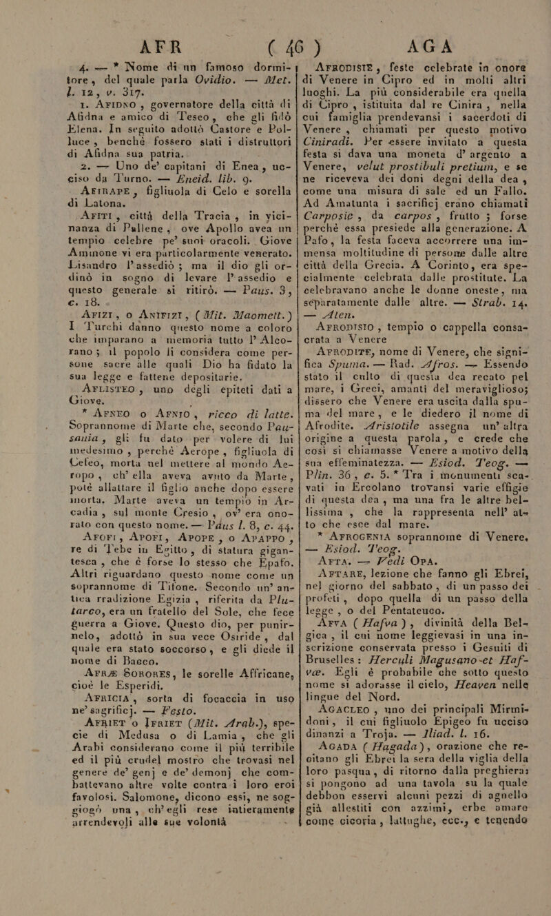 AFR 4. — * Nome di nn famoso dormi- tore, del quale parla Ovidio. — Met. Lista y-wi'3t9: I. AFIDNO , governatore della città di Afidna e amico di Teseo, che gli filò Elena. In seguito adottò Castore e Pol- luce, benché fossero stati i distruttori di Afidna sua patria.. 2. — Uno de’ capitani di Enea, uc- ciso da l’urno. — £neid. lib. 9g. AFIRAPE, figliuola di Celo e sorella di Latona. AFITI, città della Tracia, in vici- nanza di Pullene, ove Apollo avea un tempio celebre pe’ suoî oracoli. Giove Aminone vi era particolarmente venerato. Lisandro l’assediò ; ma il dio gli or- dinò in sogno di levare l’assedio e questo generale si ritirò. — Paus. 3, €: 18. AFIZI, 0 ANIFIZI, ( Ilit. Maomett.) I ‘Turchi danno questo nome a coloro che imparano a memoria tutto |’ Alco- rano 3 il popolo li considera come per- sone sacre alle quali Dio ha fidato la sua legge e fattene depositarie. \ArtIsteo, uno degli epiteti dati a I0ve. i * ArnEO o AFNIO, ricco di latte. Soprannome di Marte che, secondo Pau- sauia , gli fu dato per volere di lui imedesimo , perchè Aerope, figliuola di Cefeo, morta nel mettere al mondo Ae- ropo, ch’ella aveva avuto da Marte, potè allattare il figlio anche dopo essere snorta. Marte aveva un tempio in Ar- cadia, sul monte Cresio, ov? era ono- rato con questo nome. — Paus /. 8, c. 44. AroFi, APOFI, APOPE, 0 APAPPO, re di 'l’ebe in Eeitto, di statura gigan- tesca, che è forse lo stesso che Epafo. Altri riguardano questo nome come un soprannome di l'itone. Secondo un’ an» luca rradizione Egizia, riferita da Plu- tarco, era un fratello del Sole, che fece guerra a Giove. Questo dio, per punir- nelo, adottò in sua vece Osiride, dal quale era stato soccorso, e gli diede il nome di Bacco. Arr® SoRoRES, le sorelle Affricane, cioè le Esperidi. AFRICIA , sorta di focaccia in uso ne’ sagrificj;, — Festo. i AFRIET o IFRIET (Mit. Arab.), spe- cie di Medusa o di Lamia, che gli Arabi considerano come il più terribile ed il più crudel mostro che trovasi nel genere de’ gen} e de’ demonj che com- battevano altre volte contra.i loro eroi favolosi. Salomone, dicono essi, ne sog- giogò una, ch'egli rese intieramente arrendevoli alle sue volontà AGA ArRoDISTE, feste celebrate in onore di Venere in Cipro ed in molti altri luoghi. La più considerabile era quella di Cipro , istituita dal re Cinira, nella cui fatta prendevansi i sacerdoti di Venere, chiamati per questo motivo Ciniradi. Per essere invitato a questa festa si dava una moneta d’argento a Venere, velut prostibuli pretium, e se ne riceveva dei doni degni della dea , come una misura di sale ed un Fallo. Ad Amatunta i sacrificj erano chiamati Carposie , da carpos, frutto } forse perchè essa presiede alla generazione. A Pafo, la festa faceva accorrere una im- mensa moltitudine di persorme dalle altre città della Grecia. A Corinto, era spe- cialmente celebrata dalle prostitute. La celebravano anche le donne oneste, ma separatamente dalle altre. — Strad. 14. — Aten. AFRODISIO , tempio o cappella consa- crata a Venere © AFRODITE, nome di Venere, che signi- fica Spuma. — Rad. Afros. — Essendo stato il cnlto di quesia dea recato pel mare, i Greci, amanti del meraviglioso; dissero che Venere era uscita dalla spu- ma del mare, e le diedero il nome di Afrodite. Aristotile assegna un’ altra origine a questa parola, e crede che così si chiamasse al a motivo della sna effeminatezza. — Zsiod. T'eog. — Plin. 36, c. 5.* Tra i monumenti sca-. vati in Ercolano trovansi varie effigie di questa dea, ma una fra le altre bel- lissima , che la rappresenta nell’ at- to che esce dal mare. * AFROGENIA soprannome di Venere, — ÉEsiad. Teog. Arta. — Zedi OPA. i APFTARE, lezione che fanno gli Ebrei, nel giorno del sabbato, di un passo dei profeti, dopo quella di un passo della legge , o del Pentateuco. Arva ( Hafva), divinità della Bel- gica , il cuni nome leggievasi in una in- scrizione conservata presso i Gesuiti di Bruselles: /erculi Magusano-et Haf- ve. Egli è probabile che sotto questo nome sì adorasse il cielo, Heayen nelle lingue del Nord. AGACLEO , uno dei principali Mirmi- doni, il cui figliuolo Epigeo fu uccisa dinanzi a Troja. — JIliad. L. 16. AGADA ( Hagada), orazione che re- citano gli Ebrei la sera della viglia della loro pasqua, di ritorno dalla preghiera: si pongono ad una tavola su la quale debbon esservi alcuni pezzi di agnello già allestiti con azzimi, erbe amare come cicoria, lattughe, ccc., e tenenda