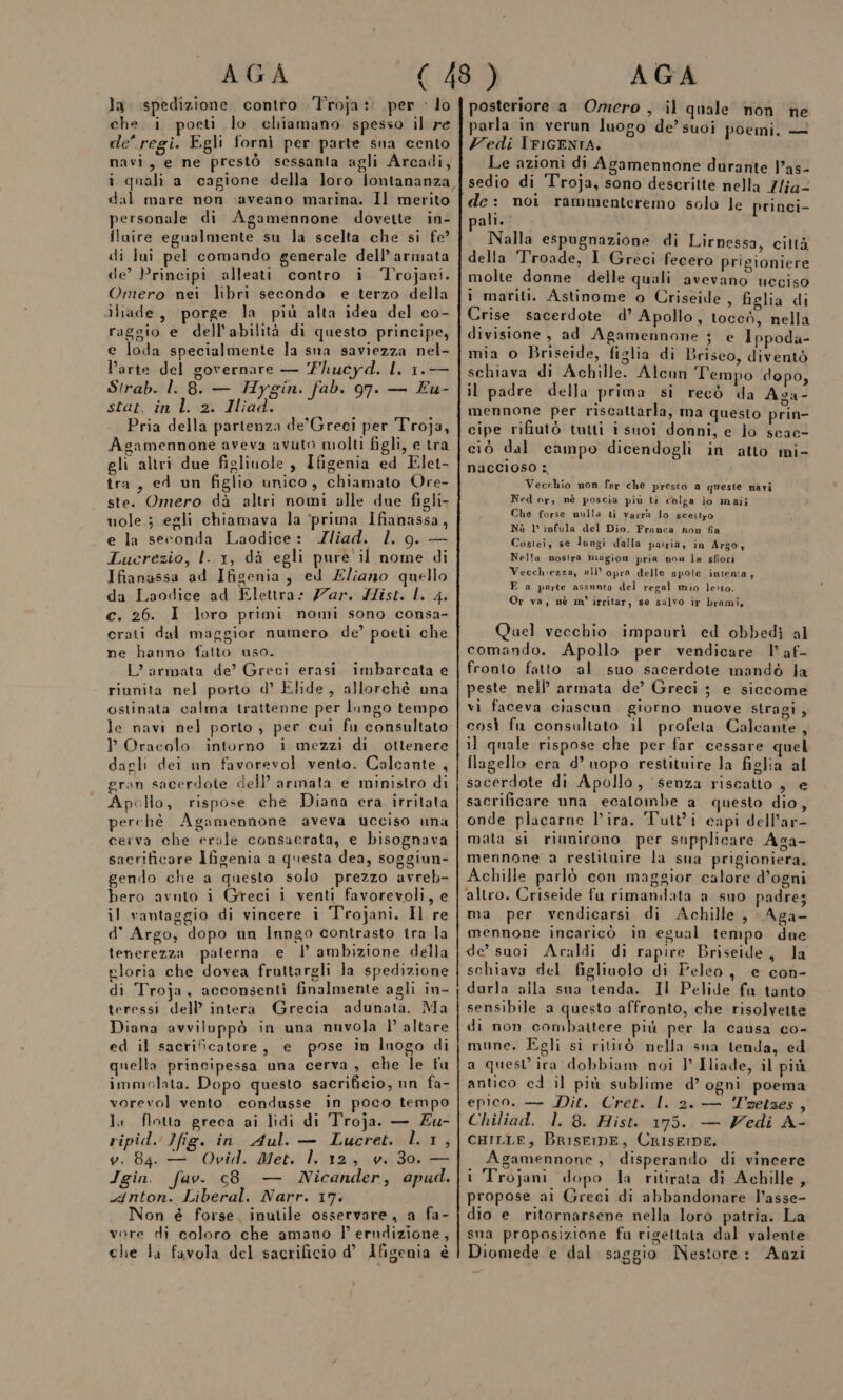 la. spedizione contro Troja: per ‘ lo che i poeti lo chiamano spesso il re de’ regi. Egli fornì per parte sna cento navi, e ne prestò sessanta agli Arcadi, i quali a cagione della loro lontananza dal mare non -aveano marina. Il merito personale di Agamennone dovette in- fluire egualmente su la scelta che si fe? di lui pel comando generale dell’armata de’ Principi alleati contro i ‘Trojavi. Omero nei libri secondo e terzo della dliade, porge la più alta idea del co- raggio e dell’abilità di questo principe, e loda specialmente la sna saviezza nel- l’arte del governare — Yhucyd. L 1.— Strab. l. 8. — Hygin. fab. 97. — £u- stat. in l. 2. Iliad. Pria della partenza de’'Greci per Troja, Agamennone aveva avuto molti figli, e tra gli altri due figliuole , Ifigenia ed Elet- tra, ed un figlio unico, chiamato Ore- ste. Omero dà altri nomi alle due figli- uole ; egli chiamava la ‘prima Ifianassa, e la seconda Laodice: Zliad. 1. 9. — Lucrezio, l. 1, dà egli pure il nome di Ifianassa ad Ifigenia, ed Eliano quello da Laodice ad Elettra: Zar. Sist. L. 4. c. 26. I loro primi nomi sono consa- crati dal maggior numero de’ poeti che ne hanno fatto uso. L'armata de? Greci erasi imbarcata e riunita nel porto d’ Elide, allorchè una ostinata calma trattenne per lungo tempo le navi nel porto ; per cui fu consultato ? Oracolo intorno i mezzi di ottenere dagli dei un favorevol vento. Calcante , gran sacerdote dell’ armata e ministro di Apollo, rispose che Diana era irritata perchè Agamennone aveva ucciso una cerva che erale consacrata, e bisognava sacrificare Ifigenia a questa dea, soggiun- gendo che a questo solo prezzo avreb- bero avnto i Greci i venti favorevoli, e il vantaggio di vincere i Trojani. Il re d' Argo, dopo un Inngo contrasto tra la tenerezza paterna e I ambizione della gloria che dovea fruttargli Ja spedizione di Troja, acconsenti finalmente agli in- teressi dell’ intera Grecia adunata. Ma Diana avviloppò in una nuvola |’ altare ed il sacrificatore, e pose in Inogo di quella principessa una cerva , che le fu immolata. Dopo questo sacrificio, nn fa- vorevol vento condusse in poco tempo Ja flotta greca ai lidi di Troja. — Zu- ripid. Jfig. in. Aul. — Lucret. l.1, v. 04. — Ovid. Met. l. 12, v. 30, — Igin. fav. c8 — Nicander, apud. 4nton. Liberal. Narr. 17: Non è forse. inutile osservare, a fa- vore di coloro che amano l’ erndizione, che lu favola del sacrificio d° Afigenia è . . posteriore a Omero , il quale non ne parla in verun luogo de’ suoi poemi. — Vedi IFIGENTA. Le azioni di Agamennone durante Jas- sedio di Troja, sono descritte nella Zlia- de: noi rammenteremo solo le princi- pali. . È Nalla espugnazione di Lirnessa, città della Troade, I Greci fecero prigioniere molte donne delle quali avevano neciso 1 mariti. Astinome o Criseide , figlia di . î &gt;] ‘ Crise sacerdote d’ Apollo, toccò, nella divisione , ad Agamennone ; e Ippoda- mia o Briseide, figlia di Briseo, diventò schiava di Achille. Alcun Tempo dopo, il padre della prima si recò da Aga- mennone per riscattarla, ma questo prin- cipe rifiutò tutti i suoì donni, e lo scac- ciò dal campo dicendogli in atto mi- naccioso : Vecchio non far che presso a queste navi Ned or, nè poscia più ti colga io maij Che forse nulla ti varrà lo sceilro Nè 1° infula del Dio. Franca non fia Costei, se lungi dalla patria, in Argo, Nella nostra magion pria nou la sfiori Vecchiezza, ull’opra delle spole intenta, E a parte assnnta del regal mio leito. Or va, nè m' irritar, se salvo ir brami. Quel vecchio impaurì ed obbedì al comando. Apollo per vendicare | af- fronto fatto ‘al suo sacerdote mandò la peste nell’ armata de’ Greci ; e siccome vi faceva ciascun giorno nuove stragi, così fu consultato il profeta Calcante, il quale rispose che per far cessare quel flagello era d’ uopo restituire la figlia al sacerdote di Apollo, senza riscatto , e sacrificare una ecatombe a questo dio, onde placarne l'ira. Tutt'ì capi dell’ar- mata si riunirono per supplicare Aga- mennone' a restitnire la sua prigioniera, Achille parlò con maggior calore d’ogni altro. Criseide fa rimandata a suo padres ma per vendicarsi di Achille, Aga- mennone incaricò in egual tempo dne de’ suoi Araldi di rapire Briseide, la schiava del figliuolo di Peleo, e con- darla alla sua tenda. Il Pelide fa tanto sensibile a questo affronto, che risolvette di non combattere più per la causa co- mune. Egli si ritirò nella sna tenda, ed a quest’ira dobbiam noi }° Iliade, il più antico ed il più sublime d’ ogni poema epico. — Dit. Cret. l. 2. — Trzetses, Chiliad. 1. 8. Hist. I75. — Zedi A- CHILLE, BRisrIDE, CRISEIDE. Agamennone, disperando di vincere i Trojani dopo la ritirata di Achille, propose al Greci di abbandonare l’asse- dio e ritornarsene nella loro patria. La sna proposizione fu rigettata dal valente Diomede e dal saggio Nestore: Anzi