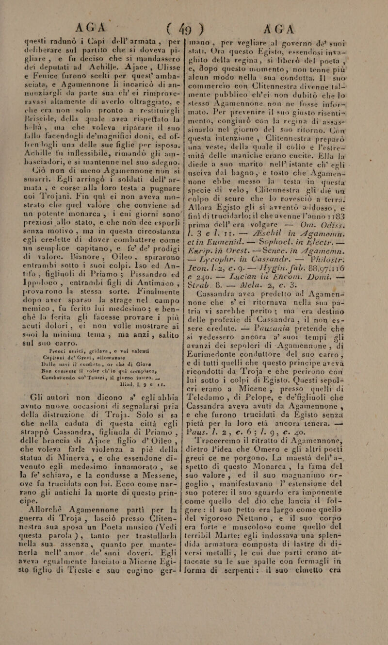 4 AGA questi radunò i Capi. dell’armata, per deliberare sul partito che si doveva pi- gliare, e fu ra che si mandassero dei deputati ad Achille. Ajace, Ulisse e Fenice furono scelti per quest’ amba- sciata, e Agamennone li incaricò di an- nunziargli da parte sua ch’ ei rimprove- ravasi altamente di averlo oltraggiato, e che era non solo pronto a restituirgli Briseide, della quale avea rispettato la beltà, ma che. voleva riparare il suo fallo facendogli de’magnifici doni, ed of- frenlogli una delle sue figlie per isposa. Achille fn inflessibile, rimandò gli am- basciadori, e si mantenne nel suo sdegno. Ciò non di meno Agamennone non si smarri, Egli arringò i soldati deli’ ar- mata , e corse alla loro testa a pugnare coi ‘Trojani. Fin quì ei non aveva mo- strato che quel valore che conviene ad un potente monarca , i cni giorni sono’ preziosi allo stato, e che non dee esporli senza motivo, ma in questa circostanza egli credette di dover combattere come un semplice capitano, e fe’ de? prodigi di valore. Bianore, Oileo, spirarono entrambi sotto i suoi colpi. 1so ed An- tifo, figlinoli di Priamo; Pissandro ed Ippoloco, entrambi figli di Antimaco ; provarono la stessa sorte. Iinalmente dopo aver sparso la strage nel campo nemico, fu ferito lui medesimo 3 e ben- chè la ferita gli facesse provare i più acuti dolori, ei non volie mostrare ai suoi la minima tema, ma anzi, salito sul suo carro. Prenci amici, gridava, e voi valenti Capitani de' Greci, allontanate Dalle navi if conflitto, or cha di Giove Non consente il voler ch'io qui compiscay Combattendo co’ Veneri, il giorno iutero. — liad. 1, 9 e 11 © Gli autori non dicono ss’ egli abbia Ss avuto nuove occasioni di segnalarsi pria della distruzione di ‘Troja. Solo si sa che nella caduta di questa città egli strappò Cassandra, figliuola di Priamo , delle braccia di Ajace figlio d’ Oileo , che voleva farle violenza a pié della statua di Minerva, e che essendone di- venuto egli medesimo innamorato, se la fe’ schiava, e la condusse a Messene, ove fa trucidata con lui. Ecco come nar- rano gli antichi la morte di questo prin- cipe. Allorchè Agamennone patti per la guerra di Troja, lasciò presso Cliten- nestra sua sposa un Poeta musico (Vedi questa parola ), tanto. per trastallarla nella sua. assenza, quanto per mante- nerla nell’amor de’ suoi doveri. Egli aveva egualmente lasciato a Micene Egi- sto figlio di ‘Tieste e suo cugino ger- AGA mano, per vegliare al governo de suoi stati. Ora questo Egisto, essendosi inva- ghito della regina, si liberò del poeta, e, dopo questo momento, non tenne più sua condotta, Il suo commercio con Clitennestra divenne tal- mente pubblico eh’ei non dubitò che lo stesso Agamennone. non ne fosse infor= mato. Per prevenire il suo giusto risenti= mento, congiarò con la regina di assas- sinarlo nel giorno del suo ritorno. Con questa intenzione , Clitennestra preparò una veste, della quale il colio é l'estre= mità delle maniche erano cucite. Ella la diede a suo marito nell’ istante ch° egli - usciva dal bagno, e tosto che Agamen- none ebbe messo la testa in questa specie di velo, Clitennestra gli'dié un colpo di scure che lo rovesciò a terra. Allora Egisto gli si avventò aldosso, e finì ditrucidarlo: il che avenne l’anno 1183 prima dell’ era volgare — Om. Odiss. .3eli11.— Z#schil in Agamommn. ctin Eumenid. — Sophocl. in tlectr. — Enrip.iù Orest. —Senec. in Agamemn. — Lycophr. in Cassandr. — Philostr. Icon. l.2, c.9. — Hygin. fab. 88,97,116 e 240. — Lucian in Ehcom. Domi,. — Serab8.:-&gt;'‘WMela»'2, ‘00437 | Cassandra avea predetto ad Agamen- none che s’ ei ritornava nella sna pa- tria vi sarebbe perito; ma era destino delle profezie di Cassandra, il non es- sere credute. — Pausania pretende che si vedessero ancora a’ suoì tempi gli avanzi dei sepolcri di Agamennone , di Eurimedonte conduttore del sno carro, e di tutti quelli che questo principe avevà ricondotti da Troja e che perirono con lui sotto i colpi di Egisto, Questi sepol+ cri erano a Micene, presso quelli di Teledamo , di Pelope, e de’figliuoli che Cassandra aveva avuti da Agamennone , e che furono trucidati da Egisto senza pietà per la loro età ancora tenera, — Pausslarrertt’sli 93 €. 401 Troceeremo il ritratto di Agamennone, dietro l’idea che Omero e gli altri pocti greci ce ne porgono. La maestà deli’ a-, spetto di questo Monarca, la fama del suo valore, ed il suo magnanimo or- goglio , manifestavano |’ estensione del suo potere: il suo sguardo era imponente come quello del dio che lancia il fol- gore: il suo peito era largo come quello del vigoroso Nettuno, e il suo corpo era forte e muscoloso come quello del terribil Marte: egli indossava una splen- dida armatura composta di lastre di di- versi metalli, le cui due parti erano at- taccate su Je sue spalle con fermagli in forma di serpenti: il suo elmetto era