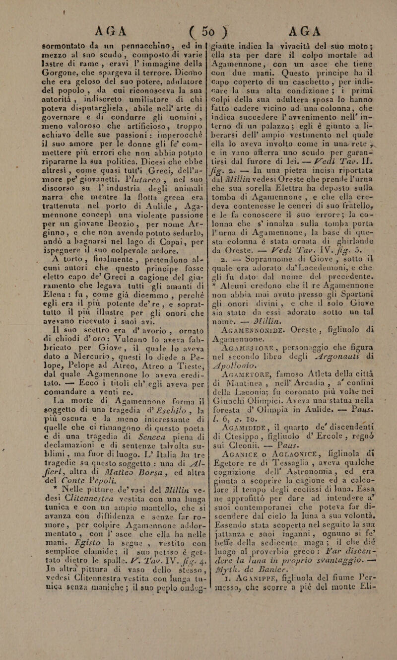 mezzo al sno scudo, composto di varie lastre di rame, eravi l immagine della Gorgone, che spargeva il terrore. Dicono che era geloso del suo potere, adulatore del popolo, da cui riconosceva la sua autorità, indiscreto umiliatore di chi poteva disputargliela, abile nell’ arte di governare e di condurre gli uomini, meno valoroso che artificioso, troppo schiavo delle sue passioni: imperocchè il suo amore per le donne gli fe’ com- mettere più errori che non abbia potuto ripararne la sua politica. Dicesi che ebbe altresì, come quasi tutti Greci, dell’a- more pe’ giovanetti. Plutarco , nel suo discorso su l’ industria degli animali narra che mentre la flotta greca era trattenuta nel. porto di Aulide, Aga- mennone concepì una violente passione per un giovane Beozio, per nome Ar- ginno, e che non avendo potuto sedurlo, andò a bagnarsi nel lago di Copai, per ispegnere il suo colpevole ardore. A torto, finalmente, pretendono al- cuni autori che questo principe fosse eletto capo de’ Greci a cagione del gia- ramento che legava tutti gli amanti di Elena: fu, come già dicemmo, perchè egli era il più potente de’re, e soprat- tutto il più illastre per gli onori che avevano ricevuto i suoi avi. Il suo scettro era d’ avorio, ornato di chiodi d’oro: Valcano lo aveva fab- bricato per Giove, il quale lo aveva dato a Mercurio, questi lo diede a Pe- Jope, Pelope ad Atrco, Atreo a Teste, dal quale Agamennone lo aveva eredi- tato. — Ecco i titoli ch° egli aveva per comandare a venti re. La morte di Agamennone forma il soggetto di una tragedia d’ Eschilo, la iù oscura e la meno inieressante di quelle che ci rimangono di questo poeta e di una tragedia di Seneca piena di declamazioni e di sentenze talvolta su- blimi, ma fuor di luogo. L’ Italia ha tre tragedie su Urago soggetto : una di 4/- eri, altra di Matteo Borsa, ed altra del. Conte Pepoli. * Nelle pitture de’ vasi del Millin ve- desi Clitennestra vestita con una lunga tunica e con un ampio mantello, che si avanza con diffidenza e senze far ro- more, per colpire Agamennone addor- mentato , con l’ asce clie ella ha nelle mani. Egisto la segue , vestito con semplice clamide; il suo petaso è get- tato dietro le spalle. 77. Lav. IV. fis. 4. In altra pittura di vaso dello stesso, vedesi Clitennestra vestita con lunga tu- mica senza maniche; il suo peplo ondeg- ella sta per dare il colpo mortale ad Agamennone, con un asce che tiene con due mani. Questo principe ha il capo coperto di un caschetto, per indi- care la. sua alta condizione; i primi colpi della sua adultera sposa lo hanno fatto cadere vicino ad una colonna, che indica succedere l’ avvenimento nell’ in- terno di un palazzo; egli è giunto a li- berarsi dell’ ampio vestimento nel quale ella lo aveva involto come in una rete ; e in vano afferra uno scudo per garan- tirsi dal furore di lei. — /7edi Tav. II. ig. 2. — In una pietra incisa riportata dal JZillin vedesi Oreste che prende l'urna che sua sorella Elettra ha deposto sulla tomba di Agamennone , e che ella cre- deva contenesse le ceneri di suo fratello; e le fu conoscere il suo errore; la co- lonna che s° innalza. sulla tomba porta P urna di Agamennone, la base di que- sta colonna é stata ornata di ghirlande da Oreste. — Zedi Tav. IV. fig. 5. 2. — Soprannome di Giove, sotto il quale era adorato da’ Lacedemoni, e che gli fu dato. dal nome del precedente, * Alcuni credono che il re Agamennone non abbia mai avuto presso gli Spartani gli onori divini, e che il solo Giove sia stato da essi adorato sotto un tal nome, — Willin. i AcamensonIDE. Oreste, figlivolo di Agamennone. AGAMSESFORE, personaggio che figura nel secondo libro degli .4rgorauti di Apollonio. AcameToRE, famoso Atleta della città di Mautinea, nell Arcadia, a” confini della Laconia; fu coronato più volte nei Giuochi Olimpici. Aveva una statua nella foresta d’ Olimpia in Aulide. — Pays. L:0, Ge ei: AGAMIDIDE, il quarto de’ discendenti di Ctesippo , figliuolo d’ Ercole, regnò sui Cleonii. — Paus. AGANICE 0 AGLAONICE, figlinola di Egetore re di Tessaglia , aveva qualche cognizione dell’ Astronomia, ed era giunta a scoprire la cagione ed a calco- lare il tempo degli ecclissi di luna. Essa ne approfittò per dare ad intendere a” suol contemporanei che poteva far di- scendere dal cielo la Tuna a sua volontà, Essendo stata scoperta nel seguito la sua jattanza e suoi inganni, ognuno si fe? beffe della sedicente maga; il che dié luogo al proverbio greco: Far discen- ere la luna în proprio svantaggio. — Myth. de Banier. I. AGANIPPE, figliuola del fiume Per- messo, che scorre a piè del monte Eli-