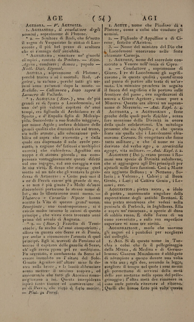 AGFRONA. — Z7. AGENORIA. 1. AGrsanDRO , il couduttore degli uomini, soprannome di Plutone. * 2. — Scultore di Rodi, che fe’sotto il regno di Vespasiano la statua di Lao- coonte , il più bel pezzo di scultura che ci rimanga dell’ antichità, * AGESIDAMO , vincitore ne’ giuochi olimpici, cantato da Pindaro. — £tim. Agcin, condurre; demos, popolo — Noél. Diet. Etymol. i — AGFSILA, soprannome di Plutone’, perchè tracva a sè i mortali. Rad. 4- geiro , lo raduno , perché tuiti gli uo- mini sono railunati dopo la morte. — Eschilo. — Callimaco , Inno sopra il Lavacro di Pallade. “ * 1. AGESILAO ( Stor.), uno de?’ più grandi re di Sparta o Lacedemonia, ed uno de? più. valenti capitani de’ suoi tempi, era figliuolo di Archidamo re di Sparta, e d° Eupolia figlia di Melesip- pida. Succedette a suo fratello maggiore, per nome Agide; andava debitore delle grandi qualità che dimostrò sia sul trono, sia nelle armate , alla educazione pub - blica ed aspra che ricevette, e dalla quale era dispensato il solo erede pre- sunto, a cagione de? faticosi e'moltiplici esercizj che richiedeva. Agesilào' era zoppo e di statura piccola; ma com- pensava vantaggiosamente questi difetti col suo ingegno, col suo coraggia e con le sue virtù. È desso che rispose quel motto ad un tale che gli vantava la gran- dezza di Artaserse: « Come può*mai il « re di Persia essere più grande di me, « se non è più giusto ? » Molti de’suoi discendenti portarono lo stesso nome di lui, ma lo ‘illustrarono assai meno. — Plutarco e Cornelio. Nipote hanno scritto la Vita di quesito grand’ noma. Senofonte , suo contemporaneo, si è esieso molto intorno le azioni di questo principe , che vivea circa trecento anni prima del secolo di Augusto. . * 2. — (Stor.) Fratello di Temi- stocle, fu scelto da’ suoi compatriotti , allora-in guerra con-Serse re di Persia, per andar a riconoscere l’armata di quel principe. Egli si. travesti da Persiano ed uccise il capitano delle guardie di Serse, ch’ egli aveva preso pel re medesimo. Fu arrestato, e condannato da Serse ad essere immolato su | altare del Sole. Giunto Agesilao all’ altare mise la de- stra sulla brace, e la lasciò abbruciare senza mettere il minimo sospiro, ed assicurando che tutti gli Ateniesi rasso- migliavano a lui. Questa intrepidezza ispirò tanto timore ed ammirazione al U 1. AGETE, nome che Pindaro di a Plutone, come a colui ohe conduce gli uomini. 2. — Figliuolo d’ Appolline e di Ci- rene, fratello d’Aristco, 3. — Nome del ministro del Dio che Lacedemoni onoravano nelle feste chiamate Carneja. 1. AGETORE, nome del sacerdote con- sacrato a Venere nell’ isoia di Cipro. 2. — Conduttore , soprannome di Giove, I re di Lacedemone gli sagrifi- cavano , in questa qualità , quand'erano sul punto di partire alla testa di un’ar- mata. Un ministro prendeva in seguito il fuoco del sagrificio e lo portava sulle frontiere del paese, ove sagrificavasi di nuovo a Giove Agetore , come pure a Minerva. Questo era altresì un sopran- nome di Mercurio. — Ant. Expl. t. 4. AGETOREA , 0 AGETOREJON , feste greche delle quali parla Zsichio , senza fare menzione della Divinità in onore della quale celebravansi. Un mitologo presume che sia Apollo, e che questa festa sia quella che i Lacedemoni chia- mavano Carnea. Si congettura che fosse tutta militare, e che il nome ne sia derivato dal verbo ago , o sératiotike agoge, vita militare. — Ant. Expl. t. 2. AGGIUNTI ( Dei ), erano presso i Ro- mani una specie di Divinità subalierne, che si aggiungeva agli Dei principali per ajutarli nelle loro funzioni. Così a Marte era aggiunta Bellona; a Nettuno, Sa- lacia; a Vulcano, i Cabiri; al Buon Genio, i Lari; al Cattivo Genio , i Le- muri, ecc.  AGGLESTION , pietra sacra, @ idolo di pietra, monumento singolare della superstizione degli antichi Brettani. È una pietra mostruosa che vedesi nella penisola di Purbeck, in Inghilterra. Ella e sopra un’ eminenza, o specie di duna di sabbia rossa. È della’ forma di un cono rovesciato, e sulla sua superficie superiore vi sono tre cavità. è AGGREGAZIONE, modo che usavano gli auguri ed i pontefici per scegliersi dei colleghi. 1. AGI. Si dà questo nome in ‘T'ur- chia a colui. che fa il pellegrinaggio della Mecca, di Medina e di Gerusa- lemme. Ciascun Musulmano è obbligato di adempiere a questo dovere una volta in vita sua ; egli dee, secondo la legge, scegliere il tempo nel quale i suai mezzi gli permettono di servirsi. della metà delle sue sostanze nella spesa del pelle- grinaggio ; l’altra metà dee rimanere in casa onde poterla ritrovare al ritorno» — Plut. ja Paral.