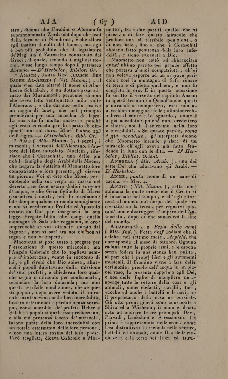 stro; dicono che Ibrahim o Abramo fu soprannominato Zerdascht dopo che uscì dalla fornace di Nembrod , e che allora egli instituì il culto del fuoco ; ma egli è ben più probabile che il legislatore de’ Magi sia il Zoroastro conosciuto dai Greci , il quale, secondo i migliori sto- rici, visse lungo tempo dopo il patriarca Abramo. — D'’ Herbelot, Bibliot, Or. * AyzascH, JAHIA BEN Asasca Ben SaLem Ar-AssenI ( Mit. Maom.) , al quale vien dato altresi il nome di Abu- becre Schaabah , é un dottore assai sti- mato dai Musulmani : perocché dicono che aveva letto ventiquattro mila volte l’Alcorano , e che dal suo petto usciva un raggio di luce, che nel principio rendevasi per una macchia di. lepra. La sua vita fu molto austera: poichè egli erasiì coricato per lo spazio di cin- uant’ anni sul duro. Mori l’anno 193 dell Egira. — D’Herbelot, Bibl. Or. * Asat ( Mit. Maom. ), i segni, i miracoli, i versetti dell’Alcorano, L’aun= tore del libro intitolato Maalem, rife- | risce che î Coraschiti, una delle più nobili famiglie degli Arabi della Mecca, che negava la. dottrina di Maometto loro compatriotto ‘e loro parente, gli dissero un giorno: Voi ci dite che Mosè, per- cuotendo colla sua verga un masso nel deserto , ne fece uscire dodici sorgenti d’ acqua, e che Gesù figliuolo di Maria risuscitava i morti, noi lo crediamo: fate danque qualche miracolo somigliante e noi vi crederemo Profeta ed Apostolo inviato da. Dio per. insegnarci la sua legge. Pregate lddio che cangi quella montagna di Safa che veggiamo, in oro: imperocchè se voi ottenete questo dal Signore , non vi sarà tra'noi chihon vi segua e non VI rispetti. Maometto si pose tosto a pregare per l esecuzione di questo miracolo: ma Angelo Gabriele che lo toglieva sem- pre d’ imbarazzo, venne in soccorso di lui, e gli rivelò che Dio soleva, allor- chè i popoli dubitavano della missione de’? suoi profeti, e chiedevan loro qual- che segno o miracolo per confermarla , secondare la loro domanda; ma con questa terribile condizione, che se que- sti popoli , dopo avere veduto il mira- colo mantenevansi nella loro incredulità, fossero esterminati e perduti senza scam- po. come accadde de’ profeti Heber e Saleh : i popoli ai quali essi predicavano, e alla cui presenza fecero de miracoli, furono pumti della loro incredulità con un totale esterminio delle loro persone , e con una intera rovina del loro paese. metto, tra i due partiti quello ‘che vi piace , 0 di fure questo miracolo che produca una sì terribile punizione , o di non farlo, fino a che i Coraschiti abbiano fatto penitenza della loro infe- deltà , e sieno ritornati a Dio, Maometto non esitò ad ahbracciare quest’ ultimo partito pel grande affetto che portava a’ suoi compatriotti , ch’ ei non voleva esporre ad un sì grave peri- colo : così la montagna di Safa rimase di terra e di pieira qual era, e non fu cangiata in oro. È in questa occasione fu scritto il versetto del capitolo Anaam in questi termini: « Quand’anche questi « miracoli si compissero, essì non a- « vrebbero maggiore fede ; allontanereb- « bero il cuore e lo sguardo, come è « già accaduto : poichè non credettero « allora, noi Ji lascieremo nella loro « incredulità. » Su queste parole, come è già accaduto, gl’ interpreti dicono che Maometto intende parlare di un miracolo ch’ egli aveva già fatto fen- dendo la luna con le dita — LD’ Her- belot, Bibliot. Orient. ArcaEERA ( Mit. Arab. ) , uno dei sette Dei che adoravano gli Arabi, — D'’ Herbelot. AIcME, punta nome di un cane di caccia. — Met. 4. Aictiti ( Mit. Maom. ), setta mu- sulmanu la quale crede che il Cristo si è incarnato nel tempo , e ch’ egli ritor- nerà al mondo col corpo del quale era rivestito su la terra, per regnarvi qua- rant’ anni e distruggere |’ impero dell’ipa- tecristo , dopo di che succederà la fine del mondo. AmaAPuUTScÉ , o Festa delle armi ( Mit. Ind. ). Festa degl’ Indiani che si celebra nel settimo mese, Arpichi, che corrisponde al mese di ottobre. Ognuno raduna tutte le proprie armi, e Je espone senza fodero in una stanza ben pulita, al pari che i proprj libri e gli strumenti musicali. Il Bramino viene a faure delle’ cerimonie : prende dell’acqua in un pe cel vaso, la presenta dapprima agli Dei, e con delle foglie di mangliere ne a- sperge tutte le vetture della casa e gli animali, come elefanti, cavalli, tori, vacche ed anche i battelli e le navi, se il proprietario della casa ne possiede, Gli otto primi giorni sono consacrati a Shiva ed a Wishnou; il nono è desti- nuto ad onorare le tre principali Dee, Parvadi, Lackshmi e Sarassouadi. La prima è rappresentata nelle armi, come Dea distruttiva; la seconda nelle vetture, battelli ed animali, come Dea deile ric-