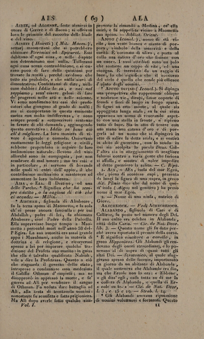 ATS ArRFE, od ALOENNE, feste aleniesi in onore di Cerere. e di Bacco ; sivoffirivan loro;lle primizie idel.raccolto delle biade e del ivino:. sil gesti sl Ainett ( ZZazreti ).( Mit: Maom.), settarj. imaomettani \che .si ‘potrebbero chiamare Pirronisti od.» Epicurci. Essi dubitano;:d? ogni cosa, ve nelle ; dispute non determinano. mai nulla. Tolleranò ogni ‘cosa senza: contraddizione; e. si: cu rano.poco di fare delle :quistioni per trovare la verità ;. perchè ;ieredono: che tutto sia probabile, e che nulla/siavi. di cose dubbie: Zddio lo sa; ‘(er noi: nol sappiamo ; senz’ essere. gelosi: di | fare de’ progressi nelle arti e: nelle scienze. Vi sono nondimeno tra essi ‘dei. predi&gt; carica con molta ‘indifferenza ye sono in favore di chi.domanda , aggiungendo vere è agevole e comoda: Osservano esattamente le leggi religiose e ‘civili; sebbene propendano (a: seguire la loro inclinazione naturale. Bevono .del ‘vino allorchè sono. in compagnia ;:' per; non in particolare ,..si. servono di. bevande nelle quali vi. entri: dell’ oppio», il’ ‘che contribuisce moltissimo a mantenere ed aumentare.:la loro indolenza. Arsa; 0: Esa. Il Destino, vod una delle Parche..* Significa che ha. sem- pre esistito ,.0 la cagione di ciò. che ci accade — Millin. * AiscHaH:, figliuola Idi. Abubecre , fu la terza sposa di. Maometto; e la sola ‘ch’ ei prese ancora fanciulla :' per cui Abdallah , padre dii lei, fu chiamato Abubecre , cioè : Padre della Pulcella; Ella sopravvisse lungo tempo a Mao- metto : perocchè morì nell’anno 58 del- P’ Egira. La sua autorità era assai grande appo i Musulmani, anche in materia di dottrina e di religione, e ‘ricorrevasi spesso a lei per imparare qualche tra- dizione del Profeta suo marilo : in guisa che ella è talvolta qualificata Nabiah, vale a dire la Profetessa. Quanto a ciò intraprese a condannare. essa medesima guerra ad (Ali Alì, dalla testa di trentamila uvomini : Ma Alì dopo averle fatto qualche \rim- Vol. I. ALA provero» la! rimandò a Medina 3 ov* ella morì, e fu seppellita vicino a Maometto suo .sposo. — Bibliot: Orient: vAsoro ((Zconol.),\uomo di età vi- rile ;-/con iveste: bianca € manto di .por- pora:, simbolo. della. isincerità &gt;» e ‘della carità: E ‘coronato. di ulivo } e porta «al collo una catena d’oro che finisce icon un cuore. (T:suoi attributi sono/un /palo che sostiene un (ceppo di vite } edi (una cicogna, KH. investito: !.da' un raggio di luce.,i lo che‘significa ‘che ‘il soccorso del cielo è quello che rende piùeflicace l’.‘ajato: degli uomini, .0 7000 “* Ayuro. DIVINO ( Zeonol.). Si dipinga una prospettiva; che rappresenti oblique e ‘scabrose: vie. dirupi, fusse coperte di frodi e fiori di luogo in Inogo. sparsi.’ Si figuri un erto'‘monte;; al quale: sia appoggiata lunga scala, su la cui cima apparisca un uomo di venerando aspet- to con'una' stella in fronte , \e ripieno tutto di luce. Sia in atto di tenere ‘con una mano una catena d’oro e ‘di. por- gerla ‘ad un uomo che si, dipingerà in in abito di guerriero ,: con fo ‘scudo. in cui sia scolpita ‘la. parola Deus. Col- I’ altra sia in atteggiamento di ‘scagliare fulmini contro avaria gente che furiosa sì affolla, e mostra! di ‘voler impedire al detto guerriero ‘la salita: — C. Ripa. 1. Aix, 0 \AFx; isola del mar Egeo, che , piena di scoscese rupi, presenta da lungi la' figura di ‘una ;capra, in greco Aix. Plinio dice che dal nome di. que- st isola ( Aigos nel genitivo ) ha preso nome il mar.Egeo. An 2: — Nome di una: ninfa, nutrice di Giove. i bai AKECHEJOCK.: — edi AcHECHESOCH. ALABANDO , figliuolo di Cari e di Calliroe, fu posto nel numero degli Dei. Il suo culto era celebre in Alabanda, città della Caria. —' Cic. de Nati Deor. lib. 3. — Qaesto nome gli fu dato per- chè aveva riportato il premio della. corsa. * E significa vincitore: a cavallo, in greco Hipponicos. Gli Alabandi'gli ren- devano degli onori straordinarj, e lo'po- nevano ‘al di sopra di +quasi ‘tutti gli altri Dei. — Stratonico, al quale sfug- givano spesso delle: faceziey importunato un giorno da un abitante di Alabanda, il quale sosteneva che Alabando era dio, ma che Ercole nou lo era: « Ebbene, «gli diss’ egli, cada tutta: su di me ‘la « collera di Alabando, «e quella':di Er- « cole su te.» — Cic. de Nat. Deor, 1.3; c. 15 e 190— Strab. l. 1g! &gt; * Gli Alabandi avevano riputazione di ‘uomini voluttuosi e fortunati. Questo tI