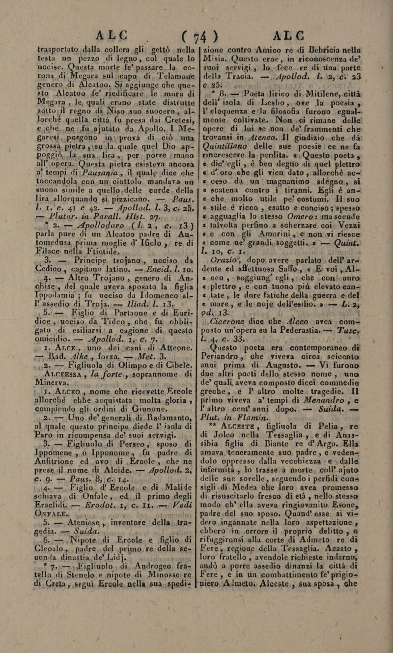 trasportato ;dalla collera. gli. gettò nella testa un pezzo di legno, col quale lo uccise. Questa morte fe’ passare, la. co- rona, di. Megara sul;capo, di, ‘Telamone genero di Alcatoo. Si aggiunge che que- sto .Alcatoo fe’ riedificare le mura di Megara , le, quali ,erano state. distrutte sotto;1l regno di iso suo suocero... al- lorchè quella, città, fu.presa dai Cretesi, e ghe, ne .fu ajutàto da, Apollo. I. Me- garesi. porgono ini:prova di ciò. una grossa, pietra ;isuila. quale quel Dio. .ap- poggio, la, sna, lira ,, per, porre ; mano all’\opera: Questa pietra esisteva ancorà a tempi, di: Pausaria, il quale dice che lira allorquando si, pizzicano. — Paus. L. 1,c. 41 e 42. — Apollod. l..3,c: 25. — Plutar..in Parall. Hist. 27.4... * 2, Apollodoro .(l. 2, €».13.) parla pure di un Alcatoo padre di Au- fomedia prima moglie d° Ificlo ,; re. di Filace: nella Ftiotide. 3 ,—, Principe, trojano., .ucciso.. da Cedico., capitano latino. —,Zneid..l. 10, 4. — Altro Trojano , genero.di An- chise;, del quale aveva sposato la. figlia Ippodamia ; fu ucciso da Idomeneo'al- I° assedio di. Troja. — Iliad: L. 13. De, Figlio di Partaone.e di Euri, dice ;:ncciso, da Tideo, che. fu obbli- gato di. esiliarsi;.a cagione ;di. questo omicidio. — Apollod.. 1; c. 7. i) I. ALCE,, uno ,, dei cani, di Atteone. Bad. Alke.,--forza, Met. Fei: ..;;2»,7 Figliuola di, Olimpo e.di Cibele. ALCEESSA ; la forte, soprannome, di Minerva. sii it See dito dei cale :.:I. ArcEO,, nome che ricevette Ercole allorché ‘ebbe acquistata: molta.gloria,, compiendo gli, ordini di Giunone. 2..— Uno de’ generali, di, Radamanto, al quale questo: principe, diede 1° isola di Paro: in ricompensa de’ suoi servigi. 3..— Figliuolo di Perseo; sposo. di Ippomene ,.0. Ipponome. ;fu . padre, di Anfitrione ed. avo: di ,Ercole.,, che ne prese.sil nome di Alcide. — Apollo. 2, c..9. — Paus. 8;;c. 14. 1,14. Figlio, d’ Ercole. e. di ,Malide schiava ; di: ;Onfale,,, ed. il primo degli Fraclidi\..— Erodot..1y c..I1.,—: Vedi OnFALE., ia Affi riale 5. — Ateniese,. inventore 'della...tra- gedia. — Suida. ,..., i (6.:—,; Nipote. .di Ercole, e ‘figlio. di conda. dinastia. de’ Lidj.. lana Tsui * 7.14 Figliuolo , di. Androgeo, fra- tello di Stenelo, e inipote.di Minosse;re di, Creta, segui, Ercole. nella sua,,spedi- zione contro ‘Amico re di Bebricia nella Misia. Questo, eroe , in riconoscenza de? suoî servigi, lo fece..re di vina! parte della ‘Tracia, —.Apollod. di \2,\c% 23 eolie amiosi de #10 ì 1:* 8, \Pogta lirico di. Mitilene,.città dell’ isola, di ..Lesbo,,.ove Ja poesia, l’ eloquenza .e/la 6Josofia furono. .egual- mente. coltivate... Non..ci rimane delle! opere. di ;lui se non. de’ frammenti che trovansi..in. Ateneo. Il giudizio, che dà: Quintiliano delle: sue poesie !ce ne fa rincrescere, la. perdita. «Questo: poeta 4 «. dic''egli ,, è ben degrio di quel plettro? d'oro-.che.gli vien dato ;; allorchè ac ceso. da un magnanimo sdegno. si scatena contro i tiranni. Egli è an- che, molto ‘utile pe? costumi. Il: suo stile, é ricco , esatto e conciso ; spesso ,agguaglia lo stesso Omero:.tma scende talvolta. perfino, a scherzare. coi: Vezzi e .con, gli Amorini , e non .vi riesce come, ne’ grandi,,soggetti.,;» — Quint. lio, € 1g ibipnbi. filiimAlol Orazio, dopo; avere. parlato , dell’ ar= dente ed affettuosa Saffo.,-« E: voi. Al- «. ceo , soggiung' egli.,;.che scon!sauro c:plettro ,.e..con tuono (più elevato.can- «tate, le dure fatiche della.guerra.e-del « mare, e le: noje dell’esilio. 2. = Li.2; odiato. isa li dat \ oe il Cicerone dice che. Alceo \avea com- posto un’opera su la Pederastia\—.: Tuscs Li r4g/0: 9383 v1d0o Pa Questo poeta era. contemporaneo. dî Periandro.,. che viveva circa. seicento anni prima, di. Augusto. — Vi, furono due altri poeti dello stesso nome, uno de’ quali aveva composto dieci commedie greche, .e 1’ altro molte. tragedie, Il pirtana viveva a’ tempi di Menandro , e altro cent'anni dopo. — Suwida. — Plut. in. Flamin. rosi ** AucESTE, figliuola di Pelia, re di Jolco nella Tegsaglia sedi Anas- sibia. figlia di Biante re d’ Argo. Ella amava, ‘teneramente suo, padre , e veden= dolo oppresso dalla vecchiezza » e &gt; dalle. infermità., lo trasse. a morte, coll’.ajuto delle sue sorelle, seguendo i perfidi cone sigli di. Medea che loro. avea promesso di risuscitarlo fresco: di età , nello, stesso modo ch’ ella. aveva ringiovanito, Esone, padre del suo, sposo. Quand’ esse, si vi= dero ingaànnate nella loro aspettazione., ebbero ‘in. ;orrore.il proprio delitto, e rifuggironsi. alla. corte di Admeto re di loro fratello , avendole richieste indarno; andò a porre assedio dinanzi la città di Fere, e in un ‘combattimento fe’ prigio» niero. AJmeto,. Alceste.; sua sposa, che - R_AR AR RR AAA RR