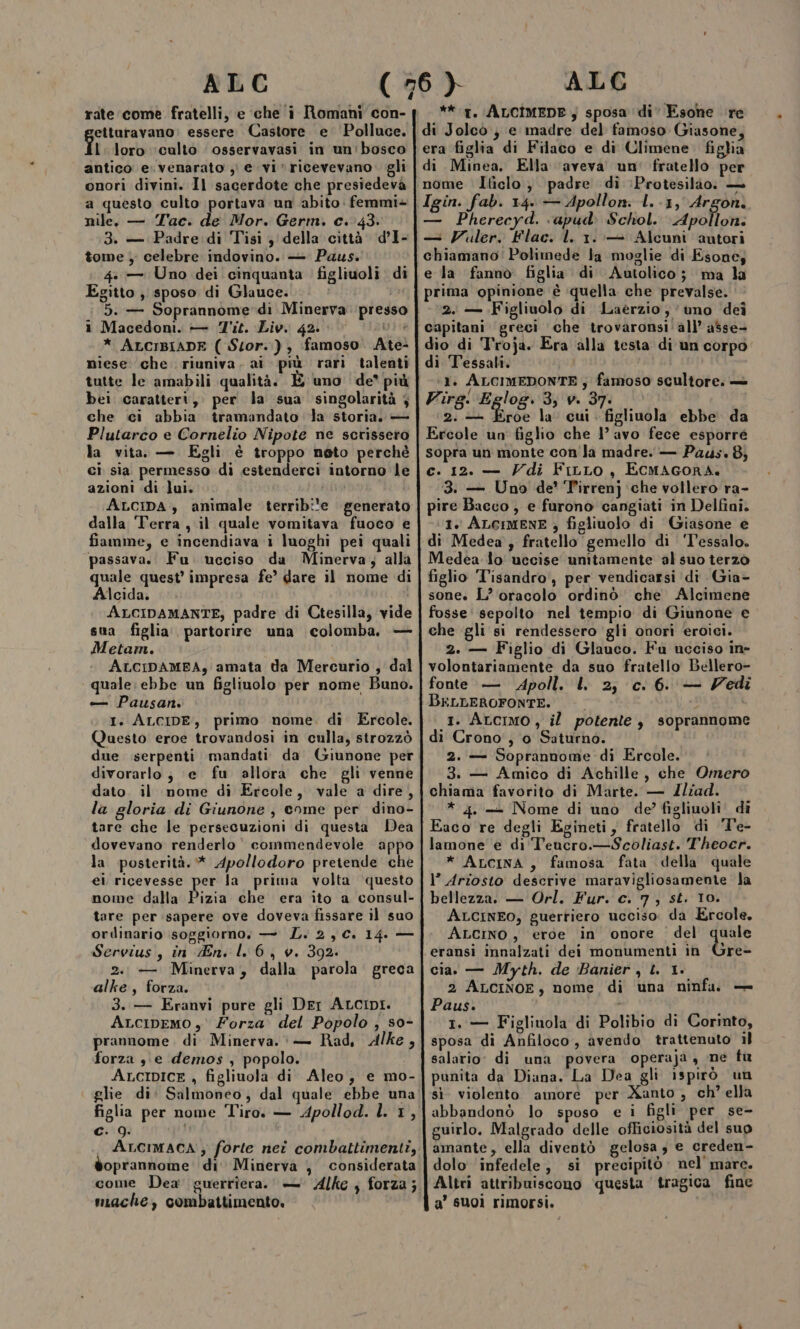 rate come fratelli, e che i Romani con- etturavano: essere Castore e ‘Polluce. îi loro ‘culto osservavasi in un:bosco antico e. venarato )) e vi’ ricevevano gli onori divini. Il sacerdote che presiedeva a questo culto portava un abito femmi+ nile. — Tac. de Mor. Germ. c. 43. 3. — Padre .di Tisi 3 della città. d’I- tome ) celebre indovino. — Paus. 4: — Uno dei cinquanta ' figliuoli di Egitto , sposo di Glauce. i Macedoni. — Tit. Liv. 42. ARA * ALCIBIADE ( Stor.), famoso. Ate- niese. che riuniva. ai più rari talenti tutte le amabili qualità. È uno de’ più bei caratteri, per la sua singolarità 4 che ci abbia tramandato Ja storia. — Plutarco e Cornelio Nipote ne scrissero la vita. — Egli è troppo neto perchè ci sia permesso di estenderci intorno le azioni di lui. ta ALcpa., animale terribile generato dalla ‘Terra , il quale vomitava fuoco e fiamme, e incendiava i luoghi pei quali quale quest impresa fe’ dare il nome di Alcida. “ Metam. — Pausan. I. ALCIDE, primo nome, di Ercole. Questo eroe trovandosi in culla, strozzò divorarlo; e fu allora che gli venne dato. il nome di Ercole, vale a dire, la gloria di Giunone, come per dino- tare che le persecuzioni di questa Dea dovevano renderlo’ commendevole appo la posterità. * Apollodoro pretende che ei ricevesse per la prima volta questo nome dalla Pizia che era ito a consul- tare per sapere ove doveva fissare il suo orilinario soggiorno. — L. 2,C. 14. — Servius, in En. lL 6, v. 392. 2. — Minerva, dalla parola greca alke, forza. 3. — Eranvi pure gli Der ALCIDI. ALcIDEMO , Forza del Popolo , s0- prannome. di Minerva. — Rad, Alke, forza sie demos , popolo. ALCIDICE , figliuola di Aleo, e mo- c. 9. oprannome di’ Minerva , considerata miache, combattimento. **.t. ALCIMEDE; sposa di’ Esone re di Jolcò } e madre del famoso Giasone era figlia di Filaco e di Climene. figlia di Minea. Ella ‘aveva un’ fratello per nome Iticlo; padre di :Protesilào: — Igin. fab. 14. — Apollon: 1. -1, Argon. — Pherecyd. ‘apud: Schol. Apollon: — Vuler. Flac. l. 1.:-+ Alcuni autori chiamano: Polimede la moglie di Esone; e la fannò figlia di Autolico; ma la prima opinione è quella che prevalse. 2. — Figliuolo di Laérzio, uno dei capitani greci che trovaronsi'all’ asse- dio di Troja. Era alla testa di un corpo. di Tessali. 1. IR ap s famoso scultore. — Vira. Egloe. 3, v. 37. © fit Due la: cui “fgliadla ebbe da Ercole un figlio che l’ avo fece esporre sopra un monte con'la madre. — Padus. 8} c. 12. — Vdi FiLLo, ECMAGORA. 3. — Uno de’ ‘T'irrenj ‘che vollero ra- pire Bacco, e furono cangiati in Delfini. (1. ALGIMENE ; figliuolo di Giasone e di Medea, fratello gemello di ‘T’essalo. Medea lo' uccise unitamente al suo terzo figlio ‘Tisandro, per vendicarsi di Gia- sone. L’ oracolo ordinò che Alcimene fosse: sepolto nel tempio di Giunone e che gli si rendessero ‘gli onori eroici. 2. — Figlio di Glauco. Fu ucciso ine volontariamente da suo fratello Bellero- fonte — dApoll. l 2; c. 6. — Vedi BELLEROFONTE. i 1. Arcimo, il potente, soprannome di Crono, o Saturno. 2. — Soprannome di Ercole. 3. — Amico di Achille, che Omero chiama favorito di Marte. — Zliad. * 4. — Nome di uno de’ figliuoli. di Eaco re degli Egineti, fratello di Te- lamone e di Teucro.—Scoliast. Theocr. * AncinA, famosa fata della quale 1° Ariosto descrive maravigliosamente la bellezza. — Orl. Fur. c. 7, st. 10. ALcINEO, guerriero ucciso. da Ercole, ALcino , eroe in onore del quale re- cia. — Myth. de Banier , L. 1. 2 ALCINOE, nome di una ninfa. — Paus. 1. — Figliuola di Polibio di Corinto, sposa di Anfiloco, avendo trattenuto il salario: di una povera operaja, ne fu punita da Diana. La Dea gli ispirò un sì. violento amore per Xanto, ch” ella abbandonò lo sposo e i figli per se- guirlo. Malgrado delle officiosità del suo amante, ella diventò gelosa; e creden- dolo infedele, si precipitò: nel mare. Altri attribuiscono questa tragica fine a’ suoi rimorsi.