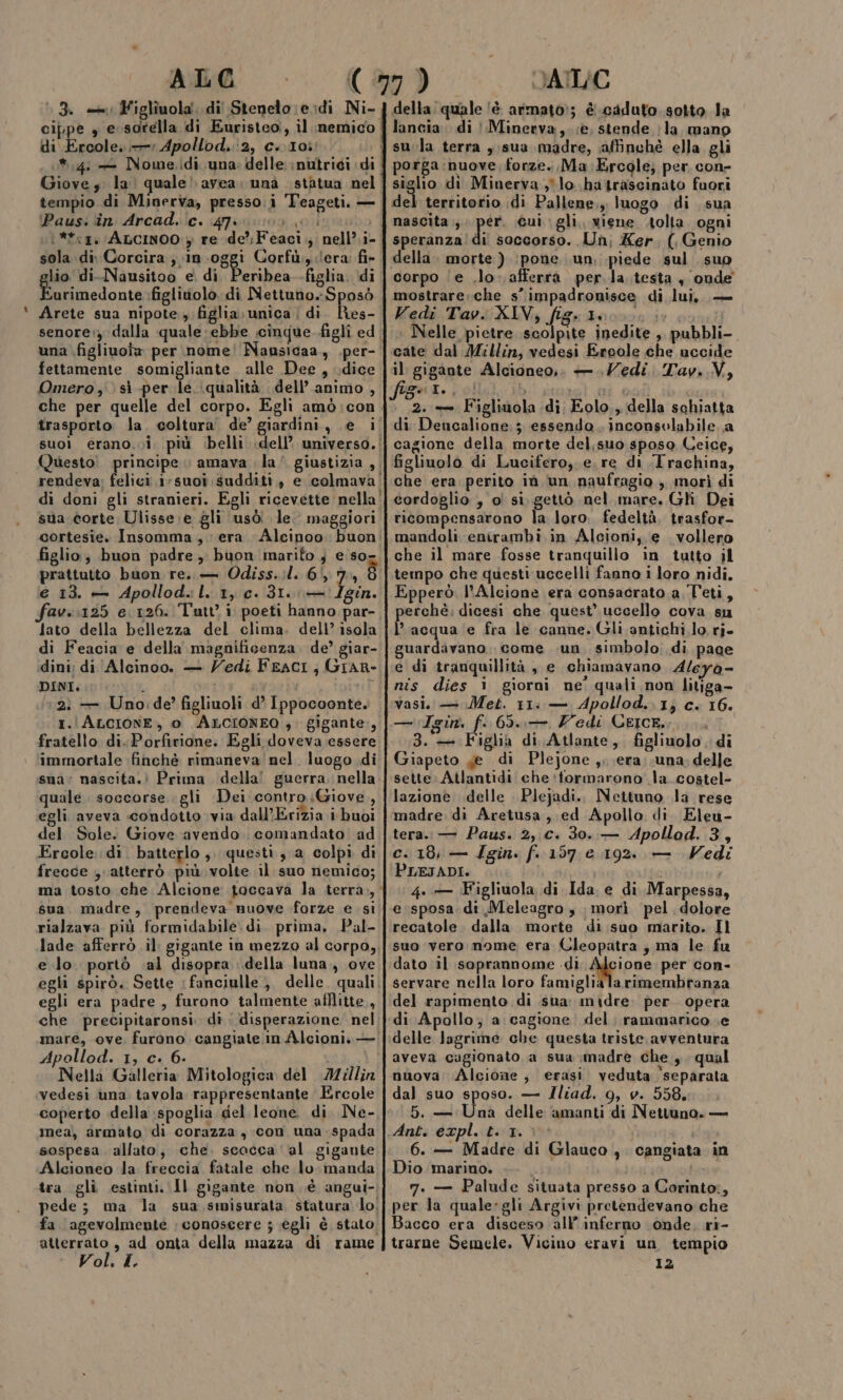 sn 13. «ii Figlîuola di Stenelo;eidi Ni- di Ercole, Apollod. ‘2, c..I0} tempio di Minerva, presso:i Teageti. — \Paus: ‘în Arcad. ic. 47 sola di Corcira ; in-oggi Corfù, ;'era fi- lio di.-Nausitoo e. di Peribea .figlia. di icona figlivolo. di Nettuno. Sposò Arete sua nipote, figlia; unica | di ho: fettamente somigliante alle Dee, dice Omero ,°) sì per le. qualità dell’ animo, sua corte Ulisse. e gli usò le maggiori figlio; buon padre, buon marito ; e so prattutto buon re. — Odiss.;l. 65,7, è e 13. — Apollod.:l. 1, c. 31. + /gin. av. :125 e 126. Tutti poeti hanno par- Jato della bellezza del clima. dell’ isola di Feacia e della magnificenza. de? giar- dini; di Alcinoo. — Vedi Fraci, GIAR- I. ALCIONE, 0 ALCIONEO ;. gigante, fratello di..Porfirione. Egli doveva essere immortale finchè rimaneva nel. luogo di sua: nascita.) Prima della! guerra, nella quale. soccorse gli Dei. contro Giove, egli aveva condotto via dall’Erizia i buoi del Sole. Giove avendo. comandato ad Ercole: di. batterlo ,. questi, a colpi dì frecce , atterrò più volte il suo nemico; rialzava più formidabile. di. prima, Pal- e lo. portò «al disopra della luna., ove egli era padre , furono talmente afflitte., Apollod. 1, c. 6- | Nella Galleria Mitologica del IMillin vedesi una. tavola rappresentante Ercole coperto della spoglia del leone di Ne- mea), armato di corazza, con una spada sospesa. allato, che. scacca ‘al gigante Alcioneo la freccia fatale che lo manda fa ‘agevolmente : conoscere ; egli è stato Vol. I. della: quale ‘è armato:; è caduto sotto la sula terra ,;sua madre, affinchè ella, gli porga:nuove,; forze. Ma Ercole; per con- siglio dì Minerva ;°lo hatrascinato fuori del territorio di Pallene,, luogo di sua nascita; pit Gui. gli. viene solta. ogni speranza!di soccorso. Un, Ker., (, Genio corpo ‘e .lo- afferra per. la. testa , onde mostrare. che s’impadronisce di lui, — Vedi Tav. XIV, L'E: boosog ir. | : Nelle pietre scolpite inedite , pubbli-. cate dal Millin, vedesi Ereole che uccide il gigante Alcioneo,. —. edi. Tav..V, PMT ei (ea ; %2..— Figlinola di; Eolo., della schiatta di Dencalione;; essendo. inconsolabile. a cagione della morte del,suo sposo Ceice, figliuolo di Lucifero,.e.re di .Irachina, che era perito iù un naufragio, morì di cordoglio , o! si. gettò nel. mare. Gli Dei ricompensarono la loro. fedeltà, trasfor- mandoli enirambi. in Alcioni, e vollero che il mare fosse tranquillo in tutto il Epperò. l’Alcione era consacrato a Teti, rchè. dicesi che quest’ uccello cova su l’acqua ‘e fra le canne. Gili antichi lo ri- guardavano. come un. simbolo; di page e di tranquillità, e chiamavano Aleyà- vasi. — Met. 11: — Apollod.. 1; c. 16. — gin. Li 65... Z'edi CEICE.;.... 3. — Figlia di Atlante, figliuolo , di Giapeto Je di Plejone ,,.era;;una. delle sette: Atlantidi che*tformarono la.costel- lazione delle Plejadi.. Nettuno la rese ‘madre di Aretusa , ed Apollo di. Eleu- tera. — Paus. 2,.c. 30..-— Apollod. 3, c. 18, — Zgin. f. 157 e 192. — Vedi PLEJADI. te o 4. — (Figliuola di Ida e di Marpessa, e sposa. di Meleagro , morì pel dolore recatole. dalla morte di suo marito. Il suo vero nome era Cleopatra; ma le fu dato il soprannome .di dggione per con- servare nella loro famiglialarimembranza del rapimento di sua. midre: per. opera delle lagrime che questa triste. avventura aveva cagionato a sua madre che ,. qual nuova: Alcione, erasi veduta ‘separata dal suo sposo. — Iliad. 9, v. 558. 5. — Una delle amanti di Nettuno. — 6. — Madre di Glauco Dio marino. 7. — Palude situata presso a Corinto:, per la quale:gli Argivi pretendevano che Bacco era disceso all’ inferno onde, ri- trarne Semele. Vicino eravi un tempio 12 s Cangiata in