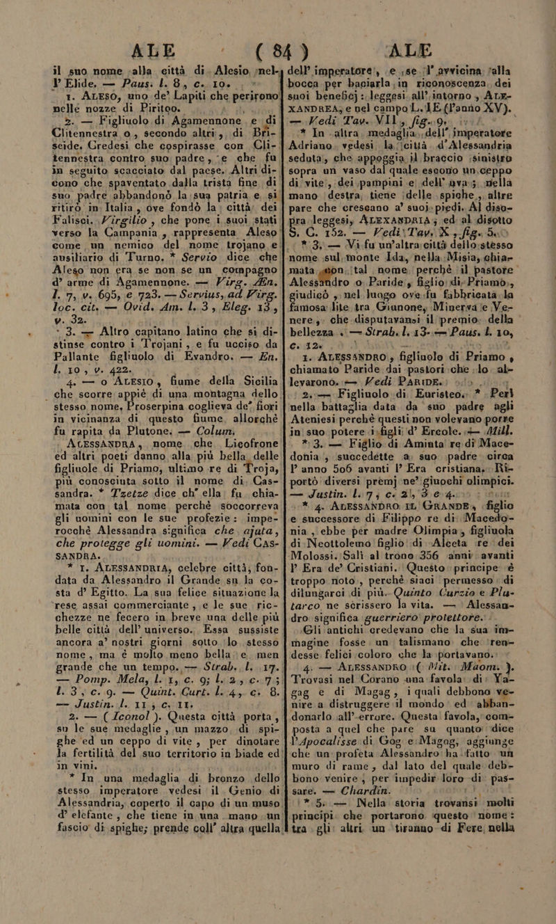 il suo nome valla eittà di. Alesio, nel. V Elide, — Paus: l. 8, c. 10. , 1. ALESO, uno de? Lapiti che perirono! nelle nozze di Piritoo. 3 >. — Figliuolo. di Agamennone. e ; di Clitennestra o, secondo altri;,, di Bri-: seide, Gredesi che cospirasse con Cli-| tennestra contro, suo, padre , ‘e che fu, in seguito scacciato dal paese. Altri di-. cono che spaventato dalla trista fine di suo padre abbandonò la;sua patria e, si. ritirò in Italia, ove fondò la: città; dei Falisci. Zirgilio , che pone i suoi stati. ausiliario di Turno. * Servio dice che’ Aleso non era se non se un compagno d’ arme di Agamennone. — Virg. fin, I. 7, v..695, €.723. — Servius, ad Virg. loc. cit, — Ovid. Am. l..3 , Éleg. 13, w.92 i id + 3. — Altro capitano latino che si di- stinse contro i l'rojani, e fu ucciso da Pallante figliuolo di Evandro. — En. I. 10, v. 422. i 4: — o Atesio, fiume. della Sicilia - che scorre appiè di una montagna dello, stesso nome, Proserpina coglieva de” fiori in vicinanza di questo fiume, allorché fu rapita da Plutone: — Colwn, AcEssANDRA, nome che. Lieofrone ed altri. poeti danno alla più bella delle figliuole di Priamo, ultimo re di Troja, più conosciuta sotto il nome di, Cas- sandra. * Tzetze dice ch” ella: fu. chia- mata con tal nome, perchè isoccorreva gli uomini con le sue profezie: impe- rocchè Alessandra significa che, ajuta, che protegge gli uomini. — Vedi Cas- SANDRA., * I. ALESSANDRIA, celebre città; fon- data da Alessandro il Grande sn la co- sta d’ Egitto. La sua felice situazione la ‘rese assai commerciante ;, e le sue ric- chezze ne fecero in breve una delle più belle città dell’ universo... Essa sussiste ancora a’ nostri giorni sotto ‘lo. stesso nome, ma è molto meno bella: e. men grande che un tempo. — Strab., I. .17.; — Pomp. Mela, lL'1,c. 9; l:2, 0.7; 1.3, c..9. — Quintet. Gurt. lL.:4, c. 8. — Justin. l. 11.3 CY 11. 2. — (4conol ). Questa città porta, su le sue medaglie , un mazzo, di spi- ghe ‘ed un ceppo di vite, per dinotare la fertilità del suo territorio in biade ed! in vini, I i * In una medaglia di bronzo. dello stesso imperatore. vedesi il. Genio di, Alessandria, coperto il capo di un muso. d’ elefante, che tiene in una. mano un’ fascio di spighe; prende coll’ altra quella: ALE dell’ imperatore!, e ;se.(l’ avvicina. ‘alla bocca per baciarla in riconoscenza, dei suoi beneficj :.leggesi. all’. intorno , ALE- XANDREA; e nel campo L. TE (l’annio XV). — Kedi Tav. VII, figg inf © * In altra. medaglia, dell”, imperatore Adriano. vedesi la ficittà. d'Alessandria seduta, che appoggia il braccio ;sinistro sopra un vaso dal quale escono un,ceppo di vite;, dei pampini e) dell’ava; della mano destra; tiene idelle \spiche.,. altre pare che crescano a’ suoi» piedi. Al diso- ira \leggesi) ALEXANDRIA; ed: al disotto È G; 152. — Vedi\Tavi X s.fige da bi *3, — Vi. fu un'altra:città dello;stesso on. ital nome. perchè il pastore” Alessandro .0. Paride y figlio divPriamò,, giudicò ,; nel luago ove.fu fibbricata.la famosa: lite tra Giunone, Minerva (e Ve- nere.3: Che disputavanoi il premio». della bellezza . — Strab. l: 13-:«='Paus. L 10, C. 12% | id D }, AO , 1. ALESSANDRO » figlinolo di Priamo , chiamato Paride dai pastori:che lo. al- levarono. — Vedi PARDE.: è.» | } 2,- Figliuolo di, Euristeo. .* . Perl nella battaglia data da suo padre agli Ateniesi perchè questi non volevano porre in suo potere .i»figli; d’ Ercole. Mill. *:3, — Figlio di Aminta! re dî Mace- donia ‘; succedette .a, suo padre. circa 1 anno 506 avanti |’ Era cristiana. Rie portò diversi premjne’:giuochi olimpici. — Justin. Li 7; c. 21, deg ini * 4. ADESSANDRO: IL (GRANDE, figlio e successore di Filippo re di. Macedo- nia, ebbe per madre Olimpia, figliuala di.Neottolemo! figlio: .di Alceta ire dei Molossi.: Salt al trono 356 ammi avanti P Era de’ Cristiani. Questo principe è troppo noto, perchè siaci permesso » di dilungarci di più. ina Curzio e Plu- tarco ne scrissero la vita. — Alessan- dro significa guerriero protettore. . «Gli.antichi credevano che la sua im- magine fosse. un talismano. che. ‘ren desse, felici coloro che la portavano.: 4. — ALESSANDRO !( Mit. Maom. ). Trovasi nel Corano una favela: di; Ya- gag e di Magag, iquali debbona ve- nire a distruggere il mondo‘ ed abban- donarlo ;all’-errore. Questa. favola, com- posta a quel che pare su quanto: ‘dice che un: profeta Alessandro: ha fatto un muro di rame, dal lato del quale deb- bono venire.) per impedir loro di pas- sare. — Chardin. ri, :*.5.: —. Nella storia trovansi molti tra gli: altri. un ‘tiranno di Fere, nella