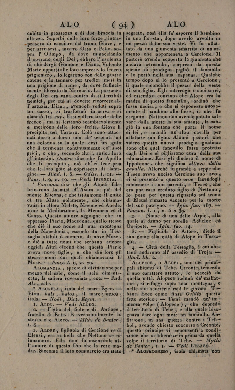 cubìto in grossezza e di due. braccia in altezza. Superbì delle loro forze ,\intra- -presero di cacciare dal trono Giove, e per arrivarvi , misero Ossa e Pelio, so- pra } Olimpo, da dove minacciando il sovrano degli Dei, ebbero l’insolenza di chiedergli Giunone e Diana. Volendo Marte opporsi alle loro imprese, lo fecero prigioniero, lo Jegarono con delle grosse catene e lo tennero per tredici mesi in una prigione di rame, da dove fu final- mente liberato da Mercurio. La possanza degli Dei era vana contro di si terribili nemici, per cuj si dovette ricorrere al- l’ astuzia. Diana , avendoli veduti sopra un carro, sì trasformò in cerva é si slanciò tra essi. Essi vollero tirarle delle frecce, ma si ferirono scambievolmente e morirono delle loro ferite. Giove li precipitò nel Tartaro. Colà sono attac- cati dorso a dorso con de’ serpenti ad una colonna su la quale. evvi un gufo che li tormenta continuamente co’ smoì gridi, o che, secondo altri, rosica loro gl’ .intestini. Omero dice .che fu Apollo che li precipitò, ciò ch'ei fece pria che le loro gote si coprissero di -lanu- gine. — Iliad. L. 5. — Odiss. lira — Paus. l. 9, c. 19. — Vedi IriMEDia. * Pausania dice che gli. Aloidi fab- bricarono da città .d’ Ascra a piè. del monte Elicona; e che istituirono 11 culto di tre Muse solamente, che. chiama- vansi in allora Melete, Mneme ed Aoede, cioè la Meditazione , la Memoria ed il Canto. Questo autore aggiugne che in appresso Pierio, Macedone, quello stesso che diè il suo nome ad una montagna della Macedonia , essendo ito. in. Tes- saglia stabili il numero. di nove Muse, e diè a tutte nomi che serbano ancora aveva nove figlie, e che dié loro-gli stessi ».nomi. coi quali. chiiamavansi le Muse. — Pausi l. 9, €. 29. ALOMANZIA , specie di divinazione per mezzo ‘del sale, come il sale dimenti- cato, la saliera rovesciata , ecc. — Rad. Als, sale. * ALONESA , isola del mare Egeo. + Etim. fialts, halos, il ‘inare ;mesos ; isola: — Noél, Dict» Etym.. n» I. ALoo. — Vedi ALo£o. 2. — Figlio del Sole. e di. Antiope, fratello di Eete. E verosimilmente lo stesso che Aloeo. — Mith. de Banier, L. 6. i i 1. ALOPE, figliuola di Cercione re di Eleusi; era sì bella che Nettuno se ne innamorò. Ella non fù insensibile al: segreto, così ella fe’ esporre il bambino un pezzo della: sua veste. Vi ‘fu -allat- tato da una giumenta ‘smarrita di un ar-o mento che ‘apparteneva a Cercione. Il pastore avendo scoperto la giunzenta che andava cercando, sorpreso da . questa specie di \prodigio . pigliò. il fanciullo» e lo portò nella sua capanna. Qualche tempo dopo ei lo presentò a Cercione il quale riconobbe il pezzo: della veste di sua figlia. Egli interrogò i suoi servi, ed essendosi convinto: che Alope era la: madre di questo fanciullo, ‘ordinò . che fosse uecisa ye che si esponesse nuoya- mente il bambino alle fiere, il‘ che fu eseguito. Nettuno non avendo potuto sal- vare dalla morte la sua amante, Ja can giò in una fontana che porta il ‘nome di lei ,,je mandò un’altra cavalla per allattare suo figlio. Alcuni pastori che rono che quel fanciullo fosse protetto dagli Dei e si pigliarono cura della sua educazione. Essi gli diedero il nome di Ippotoone , che significa allievo della cavalla. Allorchè fu grandè e seppe che ei sì presentò a questo «eroe Rio a conoscere 1 suoi parenti, è ‘T'eseo che era pur esso creduto figlio di Nettuno s lo. pose per questo riguardo sul trono di Eleusi rimasto vacante per la morte: del suo patrigno. — Igin. fav. 187. — Pausan. l. 1; c. 5 e 39. 2. — Nome di una delle Arpie , alla quale si danno per sorelle Acheloe ed Oceipete, — /gin. fav. 14. 3.— Figliuola di Attore, diede il DI nome alla città di Alope in Tessa- 1a, ; 4. — Città della Tessaglia, i cui abi- tanti andarono all’ assedio di Troja, — Iliad. lib. 2. x li ALOPECE, 0 ALOPI, uno dèi princi- pali abitanti di Tebe. Creonte; temendo il suo carattere astuto , lo scacciò da quella ‘città. Alopece radunò dé’ malfat- tori , si rifuggi sopra una montagna ; € nelle sue scorrerie rapì fe gipvani Te- bane., Ecco come finse' Ovidio questo’ fatto storico: — Temi. mandò un’ im-' mensa volpe ( Alopece ) che depredò il territorio di 'Tebe , e alla quale biso= gnava dare ogni mese un fanciullo. An-: fitrione, in una guerra: contro i Tele- bui, avendo chiesto soccorso a Crèontès questo principe vi acconserità a -condi- zione che si liberasse in prima da quella volpe il territorio di ‘Tebe. — Myth. de Banier, t. 1. — Vedi LELABO. &gt; ‘-* ALOPECONESO ) isola chiaimatà ‘con