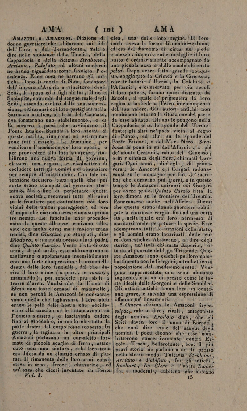 FAMAZONI 0: Amazzoni. Nazione» di donne :guertiere!che.\ubitavano: sui lidi: dell’ Ebro e del: Termodonte:;; valeva dire nelle vicinanze della Tracia, della Arriano:, Palefato..ed alcuni moderni ne:hanno-riguardata;come. favolosa; .l e- sistenza. Eceo cosa.ne narrano gli ; an- tichi. Dopo la. morte di Nino, fondatore dell’ impero .dAssiria ‘e svincitore. degli Sciti y;las sposa edi figli. di lai ;;Ilino.e; Scolopitey entrambi. del.sangue. reale degli Sciti, essendo:esclusi dalla sua.succes- sione,, ritiraronsi. coi.Joro partigiani nella Sarmazia asiaticay.al.di.tà. del; Caucaso, ove; formarono, uno; stabilimento;, e di lì, corsero (i, paesi..-che- avvicinano. vil, Ponte Eusino»:$tanchi..i, loro..vicini: di, queste ostilità, riunironsi ed estermina&gt; rono tutt’ i maschj.,. Le, femmine, per vendicare.’ uccisione;de’ loro. sposi.; € per provvedere alla ‘loro sicurezza, ‘sta- bilirono ‘una nuova forma di governo, escludere tutti.gli«uomini e-di'rinunziare per sempre al ‘matrimonio. Con tale in- sorte erano scampati dal generale ster- minio. Ma. a fine di ‘perpetuare: questa ‘nuova società:/recavansi tutti gli.“anni su':le-frontiere per contrattare: coi ‘loro vicini delle unioni ;passeggiere;; ed :era d’'uopo che ciascuna avesse ucciso prima tre nemici. Le fanciulle. che? procede- vano da queste alleanze. venivano ‘alle- vate con molta cura; mavi maschi erano uccisi) dice Giustino ;' 10 storpiati y dice Diodoro, o rimandati presso: loro padri; dice Quinto: Curzio. Vesti l'‘età di otto anni y al più tardi, esser abbruciavano 0 tagliavano o appianavano insensibilmente con. una forte compressione la mammella: destra delle.loro tanciulle dal:che:: de- riva il loro nome (;a ‘priv.i; |e 1n4308%; mammella ):, per.renderle: più abili a trarre d'arco. Vuolsi che la Diana di Efeso non: fosse ‘ornata! di mammelle, se non perchè le iAmazoni:le:corsacra- vano. quella che tagliavansi, I loro ‘abiti erano: le pelli delle bestie:iche» uccide- vano alla caccia:::se le ‘attaccavano !su l’ometor:sinistro ;. e. lasciavanle ‘cadere fino al.ginocchio, in. modo che.tutta la parte destra del. corpo fosseiscopertacIn guerra 5; la-regina e. le valtre principali Amazoni portavano. un corsaletto&lt; for mato ìdi. piccole scaglie idi ferro yattac- cato | con; una. cintura y evla: loro :testa era difesa da un. elmetto: ornato di» piu» «me Il rimanente delle loro: armi consi- . steva in arco, frecce ,. chiaverine ; ed | unvazza; Che dicesi inventate da. .Pente: Vol. I. SE i silea , una: delle-loro» regine. Il loro scudo ‘aveva la forma di. una mezzaluna; ed'era del diametro di :circa. un piede busto» è' ordinariamente accompagnato da PAlbania', e conservato. per. più secoli il loro potere, furono quasi distrutte da regina .e: la:diede «a /T'éseo,. in ricompensa del ‘suo valore. Gli autori. antichi. non combinanò intorno la situazione del paese da ‘esse ‘abitato. Gli uni le pongono nella di «Ponto ; (ed' ‘altri. su le ‘sponde del Caucaso ; e.in vicinanza degli Scitij chiamati Gar- vansi su le montagne per fare de’ sacri-- per avere prole. Quinto Curzio fissa la loro. dimora su le frontiere. dell’Ircania. Ponevansene anche nell’Affrica.. Dicesi che queste erano:donne.ghertiere obbli- gate. a rimanere vergini fino ad una certa età, nella :quale, era loro permesso: di maritarsi ‘onde. perpetuare la specie. Esse adempivano.-tutte? le. funzioni dello: stato, e gli uomini érano incaricati. delle cu- re.domestiche.:‘Abitavano, al dire-degli storici, un’ isola chiamata Esperia; si* tuata al ponente: del-lago Tritonide: Que- ste Amazoni/sono celebri. pellororcom= battimento con le Gorgoni, altra bellicosa popolazione del. medesimo:sesso. Ven? gono . rappresentate con seno. alquanto Gli artisti antichi danno loro un ‘conte- gno: grave, e talvolta una espressione di affanno' ne? lineamenti. ì° | *. Omero chiama ; le. Amazoni &amp;yrix- velpaoyi vale.a. dire, rivali, antagoniste degli uomini.’ Erodoto dice, che gli Sciti ‘davan: loro il nome di Eorpati, che vuol dire avide ‘del’ sangue degli uomini: I poeti dicono: che esse ‘‘com-, batterono ‘successivaménte'‘ contra. Er-° cole , Teseo, Bellerofonte', écc, I più gravi storici ne parlano a un di presso nello istesso modo. ‘Tuttavia Strabone , Arriano: e è Palefato , fra gli ‘antichi, Bochart ;' Le Clerc è l'abate Banier fra, i moderni: dubitano ‘ghe ‘abbianò