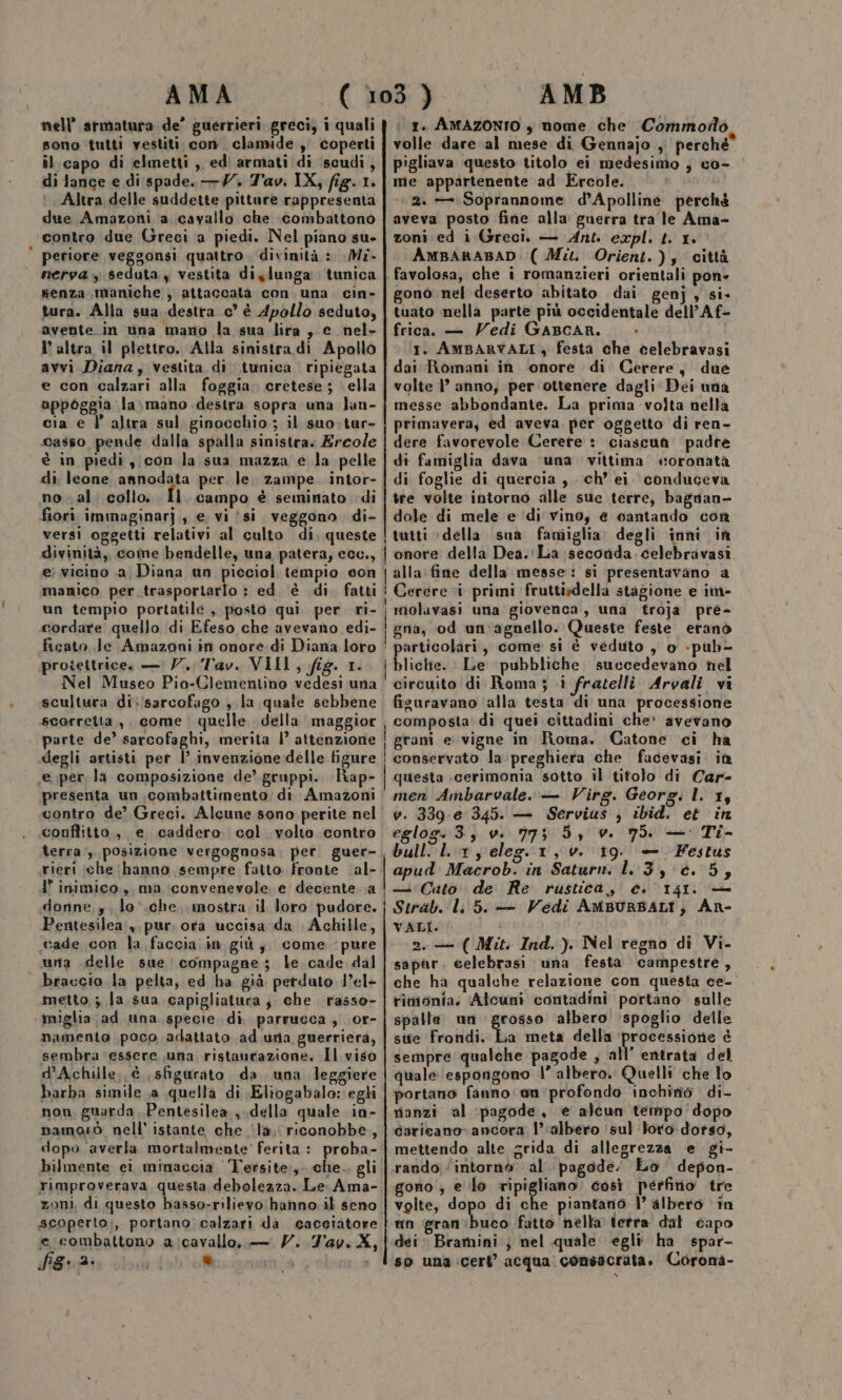 nell’ armatura de’ guerrieri greci, i quali sono tutti vestiti con. clamide , coperti il. capo di elmetti , edi armati di ‘scudi, di lance e di spade. —Y. T'av. IX, fig. 1. Altra delle suddette pittare rappresenta due Amazoni a cavallo che combattono contro due Greci a piedi. Nel piano su- ' periore veggonsi quattro. divinità : Mz. nerva , seduta, vestita diylunga tunica senza maniche, attaccata con. una. cin- tura. Alla sua destra c° è Apollo seduto, avente.in una mano la sua lira, e_nel- I’ altra il plettro. Alla sinistra di Apollo avvi Diana, vestita di tunica ripiegata e con calzari alla foggia. cretese; ella appoggia la»\mano destra sopra una Jan- cia e l’ altra sul ginocchio ; il suo;tur- casso pende dalla spalla sinistra. Ercole è in piedi y;con la sua mazza e la pelle di leone annodata per. le. zampe. intor- no-al. collo. Il. campo è seminato di fiori immaginarj., e vi îsi veggono. di- versi oggetti relativi al culto di, queste divinità, come bendelle, una patera, ecc., e vicino .a Diana un picciol tempio con manico per trasportarlo : ed è di. fatti tn tempio portatile , posto qui per ri- cordare quello di Efeso che avevano edi- protettrice. — V. Tav. VIII, fig. 1. Nel Museo Pio-Clementino vedesi una scultura di:/sarcofago , la quale sebbene scorretta,, come quelle della maggior parte de’ sarcofaghi, merita 1° attenzione degli artisti per |’ invenzione delle figure e per, la composizione de’ gruppi. liap- presenta un combattimento; di. Amazoni contro de? Greci. Alcune sono perite nel conflitto, e caddero col volto contro terra, posizione vergognosa, per. guer- ieri ‘che (hanno sempre fatto. fronte ‘al- 1” inimico., ma :iconvenevole. e decente .a Pentesilea;,. pur. orta uccisa da Achille, cade con la faccia in giù; come. pure una delle sue compagne; le. cade dal braccio la pelta, ed ha già perduto 1el- metto ; la sua capigliatura; che rasso- ‘miglia (ad una specie di parrueca , .or- namento poco adattato ad una guerrierà, sembra essere una ristaucazione. Il viso d’Achille; è , sfigurato da. una leggiere barba simile a quella di \Eliogabalo: egli non, guarda ,Pentesilea., della quale in- namorò nell’ istante che ‘la; riconobbe, dopo averla mortalmente’ ferita: proba- bilmente ei minaceta Tersite:,. che. gli rimproverava questa debolezza. Le Ama- zoni, di questo basso-rilievo hanno il seno scoperto:, portano calzari da cacciatore e combattono a cavallo, — 7. 7'av. X, fig: s ® 1. AMAZONIO , nome che Commodo volle dare al mese di Gennajo ; perché pigliava questo titolo ei medesimo ; co- me appartenente ad Ercole. ‘2. = Soprannome d’Apolline perchè aveva posto fine alla guerra tra le Ama- zoni ed i Greci. — Ant. expl. t. 1. AMBARABAD: ( Mu. Orient.); città favolosa, che i romanzieri orientali pone gono nel deserto abitato dai genj, si- tuato nella parte più occidentale dell’Af- frica. — Vedi GABCAR. 1. AMBARVALI , festa che celebravasi dai Romani in ‘onore di Cerere, due volte |’ anno, per ottenere dagli Dei una messe abbondante. La prima volta nella primavera, ed aveva per oggetto di ren- dere favorevole Cerere : ciascuna. padre di famiglia dava ‘una. vittima coronata di foglie di quercia, ch’ ei conduceva tte volte intorno alle sue terre, bagnan- dole di mele e ‘di vino, è cantando con i tutti «della sua faniiglia. degli inni in | onore della Dea.'La seconda. celebravasi alla:fine della messe: si presentavano a ! Cerere i primi fruttidella stagione e im- ferri una giovenca, una troja pré- gna, ‘od un'agnello. Queste feste eranò articolari, come si è veduto , o «pub- liche. Le pubbliche succedevano nel circuito di Roma; i fratelli Arvali vi figuravano alla testa ‘di una processione ; composta di quei cittadini che' avevano gram e vigne in Roma. Catone ci ha conservato la:preghiera che facevasi in questa cerimonia sotto il titolo di Car- men Ambarvale. — Virg. Georg. L 13 v. 339-e 345. — Servius , ibid. et in eglog.3, v. 775 5, v. 75. — Ti- | ap Lr, eleg.1,v. 19. — Festus apud Macrob. in Saturn. 1.3, é. 55 iu Cato. de Re rustica, ci 141. VALI. 2. ( Mit. Ind.) Nel regno di Vi. sapar. celebrasi una festa campestre, che ha qualche relazione con questa ce-' rimonia. Alcuni contadini portano sulle spalle un grosso albero ‘spoglio delle sue Frondi. La meta della ‘processione è sempre qualche pagode , all’ entrata del quale espongono l’ albero. Quelli che lo portano fanno an'profondo inchiné di- rianzi al ‘pagode,, ‘e alcun tempo dopo caricano ancora 1’ ‘albero ‘sul loro-dotso, mettendo alte grida di allegrezza e gi- rando ‘intorno al pagode. Lo depon- gono , e lo ripigliano. così perfino tre volte, dopo di che piantanio |’ albero în un gran buco fatto nella tetra dat capo dei Bramini ; nel quale egli ha spar- so una:cert’ acqua consacrata. Corona- e)