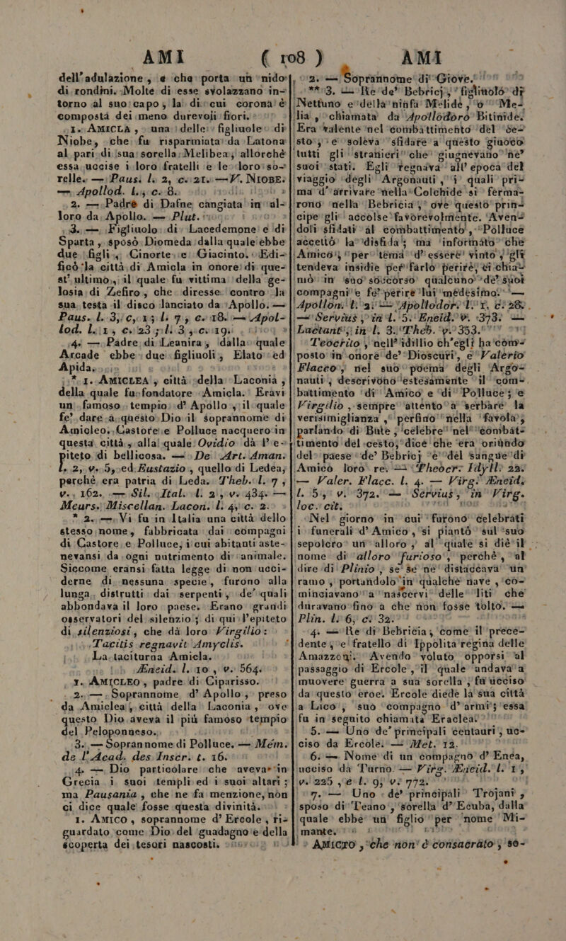 compostà dei meno durevoli ffori. * GI. AMICLA , &gt; una } delle: figliuole o di Niobe, sche. fw risparmiata:daLatona al pari-di;(sua: sorella; Melibew;' ‘allorchè essa. uccise i loro fratelli e levrdloro:iso— relle. —:(Pausi li 2, ce 2160 —Y. NIOBE: — dpollod. Lij;ce:80 cio dll Ò 2. —Padrè di Dafne cangiata \inval- loro da; Apollo. — Plut. osi: i n.0 ; Fa Figliuolo: di Lacedemone! e idi Sparta , sposò» Diomeda:dallaquale ebbe due. figli.,; Cinorte.:e) Giacinto. Edi- ficò ‘la città;di Amicla.in onoreì di; que- st’ ultimo,,; il quale. fu vittima: (della \ge- ‘ Josia:di Zefiro., che. diresse. contro: Ji sua. testa «il disco ilanciato da; Apollo. — pi Paus. l..3,/cx15:lìi 7} e. 118. Apol- lod. Liz: c»123 pili Bisscuagii . aii0q è 4 — o Padre, di Leanira; ‘dalla. quale | Arcade ebbe - due: figliuoli; Elato:èd Apida, ETRO ; | | 6 (1%. I. AMICLEA'; città. «della: “Laconia ; della quale fur fondatore «Amicla.' Eràvi uni. famoso, tempio;:d’ Apollo :y;il quale fe? dareca. questo» Dio il soprannome di Amicleo.,Castorere Polluce nacquerocin questa. città; x alla! quale: Ovidio dà 4e+ pitsio idi bellicosa. — De Art. Aman. L..2, v.050ed: Eustazio , quello di Ledea; perchè, era patria di Leda. Theb.L.7, y. 162. — Sil. oltali Li 21002 434 — Meurs., Miscellan. Laconi. li 43‘c+ 2. stesso;nome, fabbricata dai compagni di Castore .e Polluce; itcui abitanti aste- nevansi ida. ogui nutrimento div ‘animale; Siccome eransi. fatta legge di mon'ucci- derne di, nessuna: specie, furono alla lunga,, distrutti; dai. serpenti, de’ quali abbondava il loro. paese. Erano: grandi osservatori del silenzio; di qui:epiteto di.silenziosi; che dà loro Virgilio: :Tacitis regnavit Amyclis. La.taciturna Amicla. ona lub 1Azieid. lino, 0. 564: . I. AMICLEO», padre. di Ciparisso. | «Ze Soprannome, «d? Apollo; preso da Amiclea;j. città della’ Laconia, ove questo Dio.aveva il più famoso *tempio del Peloponneso. gii 3.,— Soprannome:di Polluce. — Mem. de l’Acad. des Inscr. t. 16: 4. — Dio particolare ‘che aveva»vin Grecia. i. suoi itempli ed i suoivaltari ; ma Pausania; che ne fa menzione, nòn ci dice quale fosse questa divinità.» “1. Amico, soprannome d’ Ercole, riè guardato come Dio, del ‘guadagno della écoperta dei.tesorti nascosti. ‘ig n (.1**13. uuoRe'de” Bebricj;; ‘ figliolo” di Nettuno evdellanitifa Melide , 6'Mel dia y©chiamata da \4pollodòro' Bitinide. (Era Walente ‘nel ‘combattimefito ‘del ‘Ses istos; e soleva ‘sfidate a questo giuoto! ‘tutti gli ‘stranieri”che’ giugnévano è” suoi'istati. Egli tegniva all’ epoca del iviaggio ‘degli’ Argonauti , ‘i’ quali pri* ima d'varrivafe mella*Colchide ‘sî fèerma- ‘rono’ ‘nella (Bebricia 5? ove questo prin= ‘cipe gli‘ accolse *favorerolmente. 'Aven? ‘idoli ‘sfidati val combattimento! , Polluce ‘accettò’ la*’disfida’; ima ‘informato’ che Amico?) pero tema '‘d’' essere vinto) ‘gli ‘tendeva’ insidie pet 'farlòo petitè; èi chia imò’''in’ do’ sovcorso’ qualtuno'*dè? suoi compagnie fe*perire ‘lui ‘medesima. ‘— Apolloni‘ tiva Apoltodor: Vr, ci28. | Serviti &gt; ini. 5 EneidV. 1373) — Teocrito y‘nell’'idillio ch'egli ha'com&lt; ‘posto'n'‘onore’ de’ Dioscuri, e Valerio (Flacco; rel suo poema’ degli ‘Argo inauti; deserivono ‘estesamente ‘il ‘com&gt;, ‘battimento ‘di ''Amico e ‘di’ Polluce’; e (Virgilio ,-sempre' ‘attento “a Berbàre la ‘verisimiglianza ,° ‘perfino “nella ‘favola; (parlando ‘di Bite ; ‘celebre’‘nel’'‘’eombat- itimento ‘del cesto; °dicé ‘che ‘era’ orivhdo del» paese ‘ide’ Bebricj “e'Udel Sangue dì Amico loto re. 3 Pheocr: FdyH 22. i— Valer. Flacc. L. 4. — Virg® Eneid.: L. 5: v. 372. — | Servius, “in Virg. loc. cit. risi dci «Nel» giorno in cui‘ futono' celebrati i funerali d’ Amico , ‘si piantò sul suo sepolero® urivalloro } al'‘quale'si dièvil . mome: di alloro furioso‘, ‘perchè, val dire di! Plinio} se' dé née' distadcava' uo ‘ramo 4 portafidolo “in qualche nave , ‘cò- imineiavano’a'’nascervi* delle “liti. che' duravano fino a che non fosse tolto. — Phin. 42-:6p c1'32)91 08899) adudoe 4. =» ‘Redi Bebricia; ‘come’ il'‘prece- dente 4 ve' fratello di Tppolita'regina delle Amazzogi. © Avendo voluto opporsi. al passaggio di Ercole, il ‘quale ‘andavaa muovere’ guerra a sua sorclla ;' fà veciso! da questo eroe. Ercole diede la'sua città ‘a Lico:, suo ‘compagno d’'armî’; ‘essa fu in seguito chiamata Eraclea? 5.— Uno de’ principali centauri ciso da Ercole: — Met. 12. 6:— Nome di un compagno d’ Enea, ‘ucciso da Turno — Vite. Kneid. 19‘B3' wa 225 gel. gi v? 772. vir. (vu... Uno : de’ principali» Trojanî , sposo di'Teano', ‘sorella d’'Ecuba, dalla ‘quale è ebbe: un' figlio per ‘nome Mi- |mampeintiia. p:0buOt! n19b9 0 } uc= .