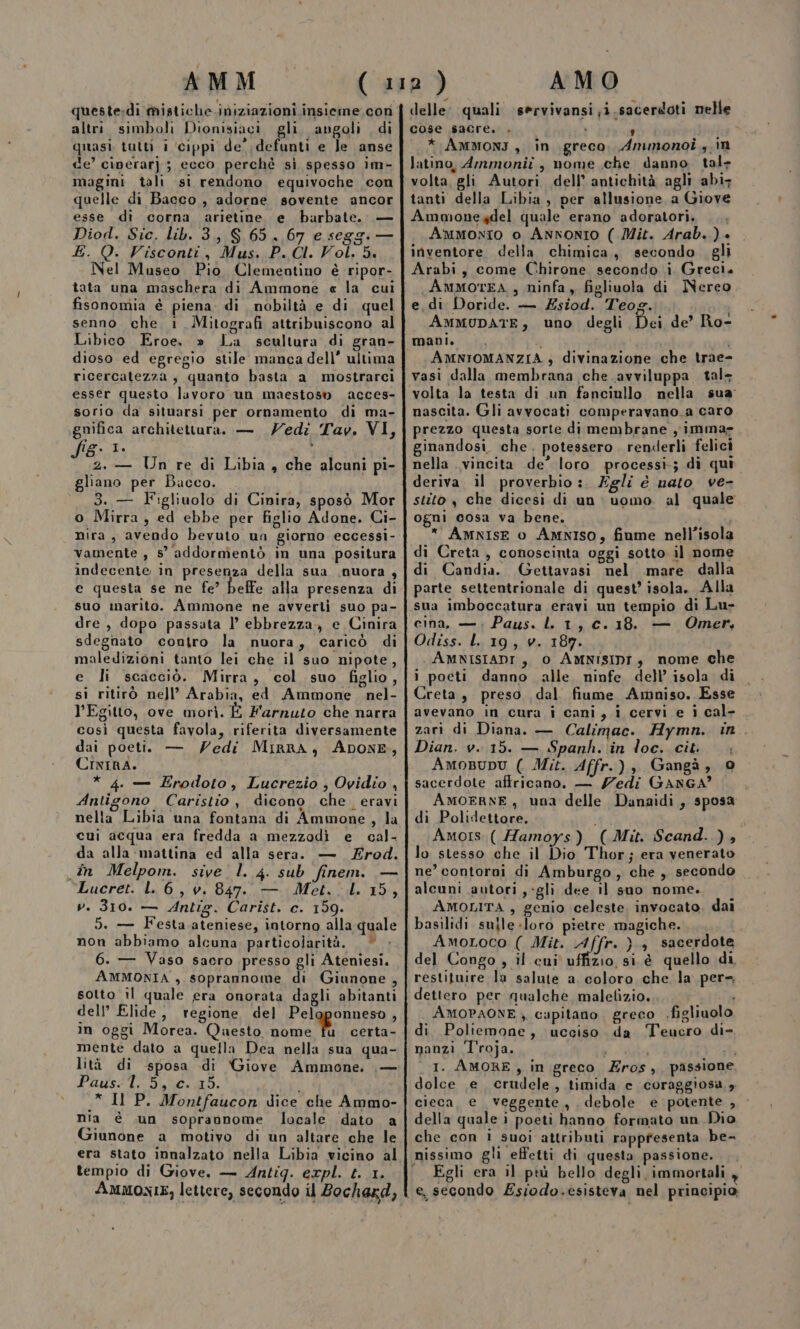 queste:dìi mistiche.iniziazioni insieme con altri. simboli Dionisiaci gli. angoli . di “quasi tutti i ‘cippi de’ defunti e le anse de’ ciperar]) ; ecco perchè si spesso im- magini tali si rendono equivoche con quelle di Bacco , adorne sovente ancor esse di corna arietine e barbate. Diod. Sic. lib. 3, $S 65, 67 e seggi — E. Q. Visconti, Mus. P. CI. Vol. 5. Nel Museo Pio Clementino è ripor- tata una maschera di Ammone « la cui fisonomia è piena. di nobiltà e di. quel senno che 1 Mitografi attribuiscono al Libico Eroe. » La scultara di gran- dioso ed egregio stile manca dell” ultima ricercatezza s quanto basta a mostrarci esser questo luvoro un maestosn acces- sorio da situarsi per ornamento di ma- ;gnifica architettura. — Zedi Tav. VI, fig. 1. I z.— Un re di Libia, che alcuni pi- gliano per Bacco. | 3. — Figliuolo di Cinira, sposò Mor o Mirra, ed ebbe per figlio Adone. Ci- nira , avendo bevuto un giorno eccessi- vamente , 5° addormentò in una positura indecente in presenza della sua .nuora , e questa se ne fe’ beffe alla presenza di suo marito. Ammone ne avverti suo pa- dre , dopo passata l’ ebbrezza, e Cinira sdegnato contro la nuora, caricò di maledizioni tanto lei che il suo nipote, e li scacciò. Mirra, col suo figlio, sì ritirò nell’ Arabia, ed Ammone nel- l'Egitto, ove morì. È Farruto che narra così questa favola, riferita diversamente dai poetià — Vedi MirrA, ADONE, CixirA. Pr * 4. — Erodoto, Lucrezio, Ovidio , Antigono Caristio , dicono che. eravi cui acqua era fredda a mezzodì e cal- da alla mattina ed alla sera. — Zrod. în Melpom. sive l. 4. sub finem. — Lucret. L. 6, v. 847. — Met. 1. 15, v. 310. — Antig. Carist. c. 159. 5. — Festa ateniese, intorno alla quale non abbiamo alcuna. particolarità. * 6. — Vaso sacro presso gli Ateniesi. AMMONIA , soprannome di Giunone, sotto il quale era onorata dagli abitanti dell’ Elide, regione del Peloponneso, in oggi Morea. Questo nome fu. certa- mente dato a quella Dea nella sua qua- lità di sposa di Giove Ammone. | — Paus: l. 5, c..15. * ll P. Montfaucon dice che Ammo- nia è .un soprannome locale dato a Giunone a motivo di un altare che le era stato innalzato nella Libia vicino al tempio di Giove, — Antig. expl. t. 1. AMMONIE, lettere, secondo il Bochaxd, delle: quali servivansi;i.sacerdoti nelle cose sacre. . i ; «* AMmonI, in greco. Ammonoi ,.in latino, Ammonii , nome che danno tal: volta, gli Autori dell’ antichità agli abi: tanti della Libia , per allusione a Giove Ammonegdel quale erano adoratori. ... Ammonio o Annonro ( Mit. Arab.) » inventore della chimica, secondo. gli Arabi, come Chirone secondo i Greci. AMMOTEA , ninfa, figliuola di Nereo e. di Doride. — ZÉsiod. Teog. AMMUDATE, uno degli Dei de’ Ro- AMNIOMANZIA , divinazione che trae- vasi dalla membrana che avviluppa tal nascita. Gli avvocati comperavano_a caro prezzo questa sorte di membrane y imma». ginandosi. che. potessero. renderli felici nella vincita de’ loro processi; dì qui deriva. il proverbio :. Egli é nato ve- stito , che dicesi di un &gt; uomo. al quale ogni cosa va bene. * AMNISE 0 AMNISO, fiume nell'isola di Creta, conoscinta oggi sotto il nome di Candia. Gettavasi nel mare. dalla parte settentrionale di quest’ isola. Alla sua imboccatura eravi un tempio di Lu- cina, — ; Paus. lL. 1, c. 18. — Omer, Odiss. L 19, v. 187. AMNISIADI , 0 AMNISIDI,} nome che i poeti danno alle. ninfe dell’ isola di Creta, preso, dal. fiume Amniso. Esse avevano in cura i cani, i cervi e î cal- . zari di Diana. — Calimac. Hymn. in. Dian. v. 15. — Spanh. in loc. cit. . AmoBupu ( Mit. Affr.), Gangà, 0 sacerdote affricano. — Zedi GANGA’ AMOERNE, una delle Danaidi , sposa di Polidettore. Amos. ( Hamoys) (Mit. Scand..), lo stesso che il Dio Thor; era venerato ne’ contorni di Amburgo, che, secondo alcuni autori ,-gli dee il suo nome. —— AMOLITA , genio celeste, invocato. dai basilidi suile-loro pietre magiche. AmoLoco ( Mit. Affr. }., sacerdote del Congo , il cui uffizio, si è quello di, restituire la salute a, coloro che la per= dettero per qualche malelizio. AMOPAONE ) capitano greco .figliuolo di Poliemone, ucciso da Teucro di- nanzi l'roja. VT sb 1. AMORE, in greco Zros,, passione dolce e crudele, timida c coraggiosa, cieca, e veggente , debole e potente , della quale i poeti hanno formato un Dio che con ì suoi attributi rapptesenta be- Egli era il più bello degli, immortali e, secondo ZEsiodo.esisteva nel principio;