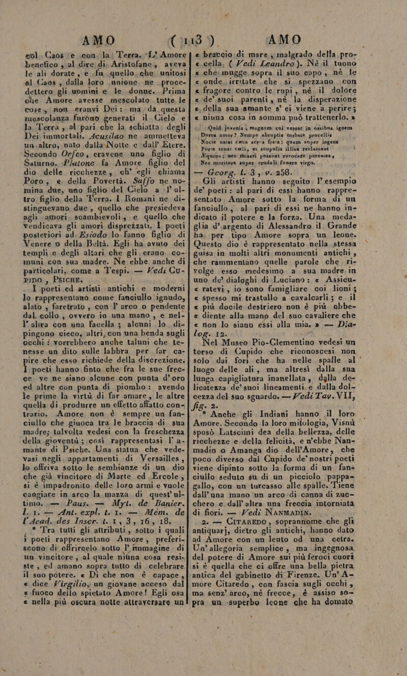 AMO evì. Caos è con. la: Terra. ‘1’ Amore benefico ,al dire di. Aristofane, aveva le ali dorate , e ,fu quello, che. unitosi al Caos, dalla loro ,unione, ne _ proce- dettero gli uomini e. le. donne. Prima che Amore avesse mescolato tutte le cose. non ceranvi Dei; ma; da questa mescolanza furono generati il. Cielo e la Terra , al pari che Ja schiatta. degli Dei immortali. Acusilao ne ammetteva un.altro, nato dalla-Notte e dall’ Etere. Secondo Orfeo, eravene uno, figlio di Saturno. «Platone fa Amore. figlio. del dio delle ricchezze, ch’ egli chiama mina due, uno figlio del Cielo a ) al- tro figlio, della Terra. 1 Romani ne di- stinguevano due , quello che presiedeva agli amori, scambievoli, e quello che vendicava gli amori disprezzati. I poeti posteriori ad. Esiodo lo fanno figlio. di Venere 0 della Beltà. Egli ha avuto dei muni con sua madre. Ne ebbe anche di particolari, come a ‘l'espi. — Nedi Cu- PIDO , PSICHE. I poeti ed artisti antichi. e moderni lo rappresentano come fanciullo ignudo, dal, collo , ovvero in una mano , e nel- ì’ altra con una facella 53 alcuni lo. di- pingono cieco, altri, con una benda sugli ‘occhi i vorrebbero anche taluni che te- nesse un dito sulle labbra per far ca- ire che esso. richiede della discrezione. fiorai hanno finto che fra le sue frec- ce ve ne siano ‘alcune con punta d’oro ed altre con punta di piombo: avendo le prime la virtù di far amare, le altre quella di produrre un effetto affatto con- trario. .Amore non è sempre un fan- ciullo che giuoca tra le braccia-di sua madre; talvolta vedesi con la freschezza della. gioventù ; ‘così rappresentasi l° a- mante di Psiche. Una statua che vede- vasi negli. appartamenti -di Versailles, lo offriva sotto le sembianze di un dio che già vincitore di Marte ed Ercole, si è impadronito delle loro armi e vuole cangiare in arco la mazza di quest’ ul- timo, ,— Paus. — Myt. de Banier. I. 1. — Ant. expl. t. 1. — Mem. de l’Acad. des Inscr. t..1, 3,16, 18. .* Tra tutti gli attributi, sotto i quali ì poeti rappresentano Amore, preferi- scono di offrircelo sotto 1’ immagine. di ste, ed amano sopra tutto di celebrare il suo potere. « Di che non è capace, « dice Virgilio; un giovane acceso dal «fuoco deilo spietato Amore! Egli osa e nella più oscura notte attraversare un AMO « braccio :di mare ;, malgrado della. pro- «cella, ( Zedi Leandro). Nè il tuono « chej mugge sopra il suo capo; nè le « onde. irritate che si, spezzano, con « fragore contro le rupi, né. il dolore «ide’,suoi parenti , nè la disperazione «, della sua amante s° ei viene a. perire; « niuna cosa in somma può trattenerlo, a Quid juvenis y magnnm cui versati in ossibus. igoem Durus amor? Nempe abruptis turbata procellis Nocte natat ceca sers freta: quem super ingens * Porta tonat coli, er scopulis illisa reclumant Ù .JEquora; mec riigeri possont revocate parentesy Nec moritura super, crudeli funere virgo. — Georg. L..3,.0. 258. { Gli artisti hanno. seguito, } esempio de? poeti : al pari di essi hanno. rappre- sentato, Amore sotto la forma di un fanciullo, al pari di essi ne hanno in- dicato il potere e la forza. Una meda- glia d’argento di Alessandro il. Grande ha, per tipo. Amore sopra un leone. Questo dio è rappresentato nella stessa guisa in molti altri monumenti antichi , che rammentano quelle. parole che, ri- volge esso. medesimo. a sua madre. in uno de’ dialoghi di Luciano : « Assicu- « ratevi;, io sono famigliare coi lioni 5 « spesso mi trastallo a cavalcarli; e. il « più docile destriero non è più obbe- e diente alla manp del suo cavaliere che « rion lo siano essi alla mia. » — Dia- log. 12. 34 20%) Nel Museo Pio-Glementino vedesi un torso di Cupido ‘che riconoscesi. non solo dai fori che ha nelle spalle al‘ luogo delle ali, ma ‘altresì dalla sua lunga capigliatura inanellata, dalla de- . licatezza de’ suoi lineamenti. e dalla dol- cezza del suo sguardo, — Zedi Tav. VII, fig. 2. Amore. Secondo la loro mitologia, Visnù sposò Latscimi dea della bellezza, delle ricchezze e della felicità, e n'ebbe Nan- madin o Amanga dio .dell’Amore, che viene dipinto sotto la forma di un fans ciullo seduto su di un picciolo pappa= gello, con un turcasso alle spalle. Tiene dall’una mano ‘un arco»di canna di zuc- chero e dall’ altra una freccia intorniata di fiori. — Vedi NANMADIN:. 2. — CiTAREDO, soprannome che gli. antiquarj, dietro gli antichi, hanno dato ad Amore con un leuto od una cetra. Un’ allegoria semplice, ma .ingegnosa del potere di Amore sui più feroci cuori si è quella che ci offre una bella pietra more Citaredo, con fascia sugli occhi » ma: senz’ arco, nè frecce, è assiso s0= pra. un «superbo leone che ha domato DI