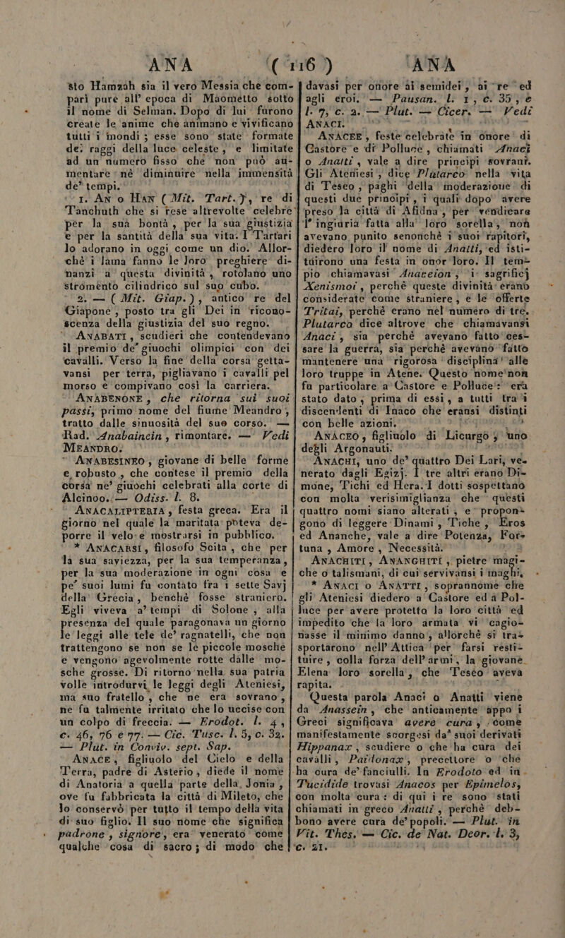 sto Hamzah sia il vero Messia che com- il nome di Selman, Dopo di lui fùrono create le ‘anime che animano e vivificano tutti i mondi ; esse sono’ state formate de: raggi della luce celeste, e limitate ad un numero fisso che non può au- mentare ‘né diminuire nella immensità de” tempi. I. AN o Han ( Mit. Tart.}, re di per la suà bontà, per la sua, giustizia e per la santità della sua vita. I Tartari lo adorano in oggi come un dio. Allor- chè i lama fanno le Jorò. preghiere di- nanzi a questa divinità, rotolano uno stromento cilindrico sul suo cubo. ’ 2.— (Mit. Giap.), antico re del Giapone , posto tra gli Dei in ‘ricono- scenza della giustizia del suo regno. ANABATI, scudieri che contendevano il premio de’ giuochi olimpici con dei cavalli. Verso la fine della corsa getta- vansi per terra, pigliavano i cavalli pel morso e compivano così la carriera. passi, primo:nome del fiume Meandro , tratto dalle sinuosità del sue corso. — Rad. Anabaincin, rimontare. —' Vedi MEANDRO: | ANABESINEO, giovane di belle forme e, robusto , che contese il premio della corsa ne’ giuochi celebrati alla corte di Alcinoo.:— Odiss. l. 8. i ANACALIPTERIA y festa greca. Era il giorno nel quale la ‘maritata’ pbteva. de- porre il velo:e mostrarsi in pubblico, * ANACARSI, filosofo Scita , che per la sua saviezza, per la sua temperanza, per la sua moderazione in ogni cosa e pe” suoi lumi fu contàto fra 1 sette Savj della' Grecia, benchè fosse straniero. Egli viveva a’tempi di Solone ; alla resenza del quale paragonava un giorno lo leggi alle tele de’ ragnatelli, che non trattengono se non se le piccole mosche e vengono agevolmente rotte dalle mo- sche grosse. Di ritorno nella, sua patria volle introdurvi, le leggi degli Ateniesi, ma suo fratello , che ne era sovrano, ne fu talmente irritato che lo ucecise:con un colpo di freccia. — Erodot. l. 4, — Plut. in Conviv. sept. Sap. ANACE, figliuolo del Cielo e della T'erra, padre di Asterio, diede il nome di Anatoria a quella ‘parte della, Jonia , ove fu fabbricata la città di Mileto, che lo conservò per tutto il tempo della vita di suo figlio. Il suo nome che significa padrone , signore, era’ venerato come qualche ‘cosa di sacro; di modo che davasi per onore ai semidei , ai re ed agli eroi. — Pausan. l 1, c. 35, è I. 7, c. 2. — Plut. — Cicer. — Vedi ERICE a Wa ch dii ANACEE, feste celebràte în onore’ di Gastore e di Polluce, chiamati Anaci o Anaitî , vale a dire principi #ovranî. Gli Ateniesi‘, dice ‘P/etarco: nella vita di Teseo, paghi ‘della‘‘ inoderazione: di questi due principi, î quali dopo avere ‘preso la città di Afidna, per vendicare 1’ ingidria fatta alla' loro sorella, noà avevano, punito senonichè i'suoî rapitori, diedero loro il nome di Anazti, ‘ed isti- tuirono una festa in onor ‘loro. Il tem&gt; pio .chiamavasi’ Anareion; i sagrificj Xenismot , perchè queste divinità: erano considerate come straniere, e le ‘offerte Tritai, perchè erano nél'numero di tre. Plutarco dice altrove che chiamavansi Anaci , sia perchè avevano fatto‘ ces- sare la guerra, sia perchè avevano ‘fatto mantenere una rigorosa ‘' disciplina ‘alle loro truppe in Atene. Questo nome'‘non fa particolare a'Castore e Polluce! era stato dato ; prima di essi, a tutti trai discenlenti di Inaco che eransi distinti con belle azioni. DR DI REGIO: Ra ANÀCEO figliuolo di Licurgo $ ‘uno degli Argonauti: ©’ Aldi alici de ANACHI, uno de’ quattro Dei Lari, ve. nerato dagli Egizj. 1 tre altri erano Di- moane; Tichi ed Hera. 1 dotti sospettano con molta verisimiglianza che questi quattro nomi siano alterati , e propon* gono di leggere Dinami, Tiche, Eros tuna, Amore, Necessità. b ANACHITI, ANANGHITI , pietre magi- che o talismani, di cui servivansi i sbagli * ANACI o ANATTI, soprannome che impedito ‘che la loro armata vi ‘cagio- nasse il ininimo danno, allorchè sì tras sportarono nell’ Attica ‘per farsi resti- tuire, colla forza dell’armi, la giovane. Elena: Joro sorella‘, ‘che Teséo aveva rapita. Die 2° CSR Questa parola Anacì o Anatti viene da Anassein, che anticamente dppo i Greci significava’ avere cura ) /come manifestamente scorgesi da* suoi derivati Hippanax , scudiere o che ha cura dei cavàlli, Parlonax', precettore o ‘che ha cura de’fanciulli. In Erodoto ed ‘in. Tucidide trovasi Anacos per Epimelos, con molta cura: di qui i re sono stati chiamati in greco Anatti , perchè deb- bono avere cura de’ popoli. — Plus. in Vit. Thes. — Cic. de Nat. Deor. l. 3, Ci 21. i.