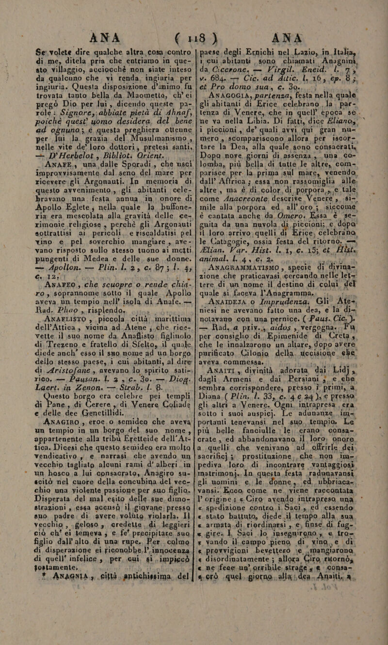 Se:volete dire qualche altra. cosa :contro di me, ditela pria che entriamo in que- sto villaggio, acciocchè non siate inteso da qualcuno che. vi renda. ingiuria. per ingiuria. Questa disposizione d’animo, fu trovata tanto bella da Maometta, ch’ ei prego Dio per lui, dicendo queste pa- role: Signore,; abbiate pietà di Ahnaf, poichè quest’ uomo desidera, del bene ad ognuno,; é questa preghiera otteune per lui la. grazia: del Musulmanismo , — D’Herbelot, Bibliot: Orient. improvvisamente. dal. seno del mare per riceveregli Argonauti. In memoria di questo avvenimento,, gli. abitanti cele- Apollo Eglete; nella quale la, buffone- ria era mescolata alla gravità delle. ce- rimonie religiose, perchè gli Argonauti sottrattisi a1 pericoli. e riscaldatisi pel vano risposto sullo stesso tuono ai motti pungenti di Medea e delle. sue donne. — Apollon. — Plin. l..2,C:87;1. 4; Ce 12;i} Naro” ; Shu AvaArEo, che scuopre o.rende chia- ro, soprannome isotto il quale Apollo aveva. un, tempio nell’ isola di Anafe. — Rad. Phao ,. risplendo, Vi gi a ANAFLISTO ,. piccola. città; marittima dell’Attica, vicina ad_Atene j.che rice- vette il suo nome da. Anaflisto: figlinolo di. ‘Trezeno e fratello di Sfelto,.il quale diede anch’ esso il suo nome ad un borgo dello: stesso, paese, i cui. abitanti, al dire rico, — Pausan. L 2 , Cc. 30. —; Diog. Laert. in Zenon. —, Strab. I. 8. nt borgo era celebre pei templi di Pane., di Cerere ,; di Venere Coliadè e delle dee Genetillidi. ANAGIRO., eroe.o semideo che aveva un tempio in un borgo del suo nome, appartenente alla tribù Eretteide dell’At- tica. Dicesi che questo semideo era molto vendicativo. yi e narrasi. che avendo un vecchio tagliato alcuni rami d’ alberi .in un basco a lui consacrato, Anagiro su- chio una violente passione per suo figlia. Disperata del mal esito delle. sue, dimo- strazioni , essa accusà il.gigvane. pressa suo padre; di avere, volute violarla. Il vecchio , .geloso ,. credette. di. leggieri figlio dall’alto. di una: rupe., Per. colmo di disperazione ei ficonobbe,l’.innocenza di quell’ infelice , per, cui, si. impiccò gostamente,. da Cicerone, — Virgil. Eneid: l. n'$ ve 684. + Cic. ad Atie. L. 16, ep. 8; et Pro domo sua. c. 30., | . ha ANAGOGIA, partenza, festa nella quale gli abitanti di Erice celebrano , la. par- tenza di Venere, che in quell’ epoca sè. i piccioni, de’ quali avvi qui gran nu- mero ,,scompariscono allora per iscor- Dopa nove giorni di assenza ,. una co- parisce per. la. prima ;sul mare, venendo. dall’ Affrica ; essa non rassomiglia alle. altre, ma è di. color, di porpora,,,e.tale. come Anacreonte; descrive Venere , -si- mile alla porpora ed, all'oro; isiccome è cantata anche da Omero. Kssa è ‘se- guita da una nuyola di piccioni;, e, dopo; il loro. arrivo quelli di Erice, celebrano, le Catagogie, ossia festa del ritorno, —. Elian. Var. Hist. l..1,.€. 15; et Histo HR ra» Miodh.. calendari ANAGRAMMATISMO , specie di divina- zione che praticavasi cercando nelle let= tere di un nome il destino di colui del quale si fuceva l’Anagramma., -, REA ANAIDEJA 0 Imprudenza: Gli Ate. niesi ne avevano fatto una dea, e la di- notavano con una pernice. (-Paus. Cic. ). — Rad..a priv.4, ados , vergogna. lu, per consiglio di, Epimenide di Creta 4. che le innalzarono un altare, dopo avere purificato, Cilonio della. uccisione ehe aveva, commessa. Gia beralia Mia Bed ANAITI 3. divinità. adorata dai. 1414] a dagli. Armeni. e, dai, Persiani ;. e. ehe sembra corrispondere, presso î primi, a, Diana.( Plîn. l. 33,.0.14.€,24), € presso, gli. altr® a Venere. Ogni, intrapresa , era sotto i suoi auspicj. Le adunanze im portanti tenevansi nel .suo..tempio. Le più belle. fanciulle : le. .erano . consa- crate, ed abbandonavano, il loro; onore. a..quelli. che venivano .ad. offrirle. dei. sacrificj x prostituzione, che. non im- pediva .loro. di incontrare .vantaggiosi gli uomini e, le. donne. ed ubbriaca-.. vansi. Ecco. come ne. viene raccontata l’ origine. «Ciro avendo intrapreso una «. spedizione contro.i. Saci., ed essendo: «stato battuto, diede .il tempo alla. sua e. armata.di riordinarsi , e, finse, di. fug- «.gire» È Saci .lo inseguireno , e tro= . vando il..campo pieno di vino, e di «provvigioni .bevettero :e ..mangiarona « disordinatamente ; allora Ciro ritornò;