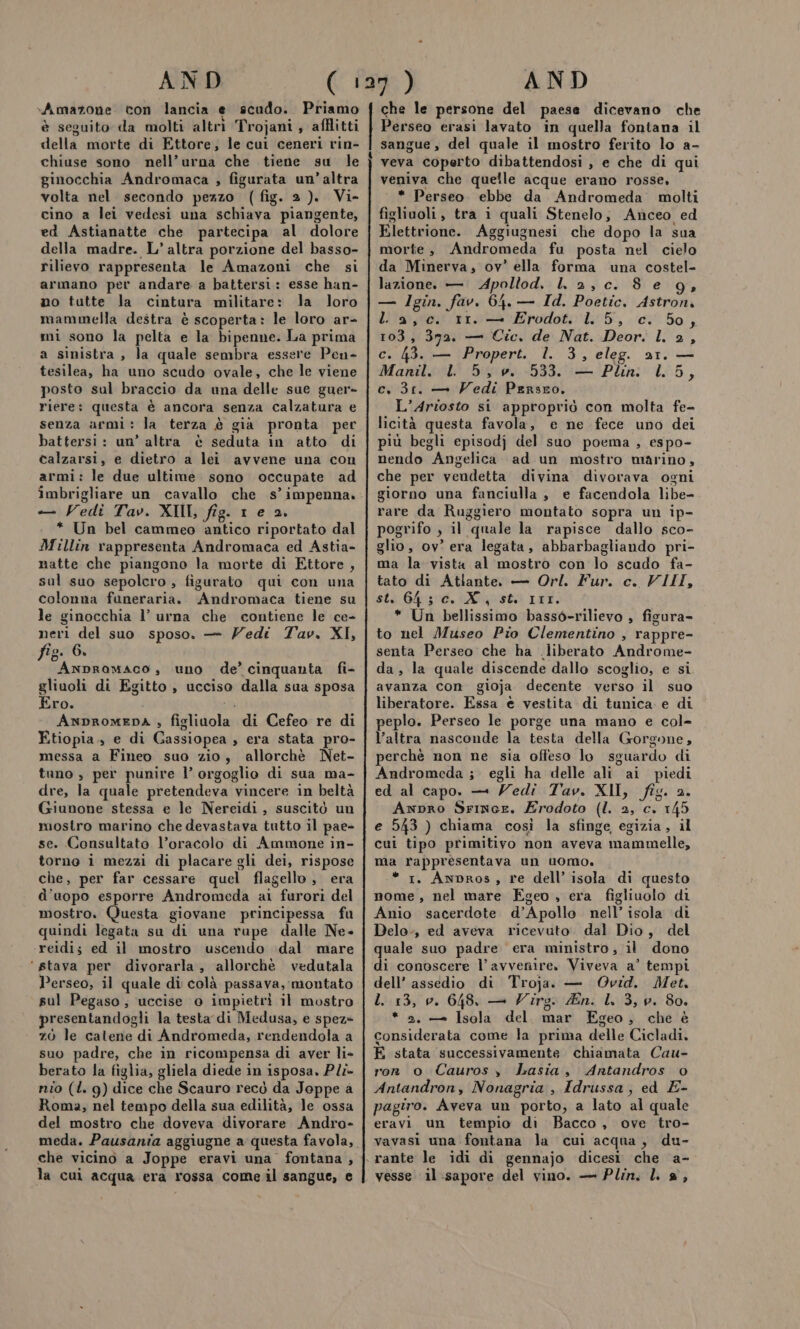 &gt;Amazone con lancia e scudo. Priamo è seguito da molti altrì Trojani , afflitti della morte di Ettore, le cui ceneri rin- chiuse sono nell’urna che tiene su le ginocchia Andromaca , figurata un’altra volta nel secondo pezzo (fig. 2). Vi- cino a lei vedesi una schiava piangente, ed Astianatte che partecipa al dolore della madre. L’ altra porzione del basso- rilievo rappresenta le Amazoni che si armano per andare a battersi: esse han- no tutte la cintura militare: la loro mammella destra è scoperta: le loro ar- mi sono la pelta e la bipenne. La prima a sinistra , la quale sembra essere Pen- tesilea, ha uno scudo ovale, che le viene posto sul braccio da una delle sue guer- riere: questa è ancora senza calzatura e senza armi: la terza è già pronta per battersi: un’ altra è seduta in atto di calzarsi, e dietro a lei avvene una con armi: le due ultime sono occupate ad imbrigliare un cavallo che s’ impenna. — Vedi Tav. XII, fig. 1 e 2. * Un bel cammeo antico riportato dal Millin rappresenta Andromaca ed Astia- natte che piangono la morte di Ettore, sul suo sepolcro , figurato qui con una colonna funeraria. Andromaca tiene su le ginocchia l’ urna che contiene le ce- neri del suo sposo. —- Vedi Tav. XI, fig. 6. Anpramaco, uno de’ cinquanta fi- gliuoli di Egitto , ucciso dalla sua sposa Ero. ANDROMEDA , figliuola di Cefeo re di Etiopia., e di Cassiopea , era stata pro- messa a Fineo suo zio, allorchè Net- tano , per punire l’ orgoglio di sua ma- dre, la quale pretendeva vincere in beltà Giunone stessa e le Nereidi, suscitò un mostro marino che devastava tutto il pae» se. Consultato l’oracolo di Ammone in- torno i mezzi di placare gli dei, rispose che, per far cessare quel flagello , era d'uopo esporre Andromeda ai furori del mostro. Questa giovane principessa fu quindi legata su di una rupe dalle Ne- reidis ed il mostro uscendo dal mare ‘stava per divorarla, allorchè vedutala Perseo, il quale di colà passava, montato sul Pegaso; uccise o impietrì il mostro resentandogli la testa di Medusa, e spez» zò le catene di Andromeda, rendendola a suo padre, che in ricompensa di aver li» berato la figlia, gliela diede in isposa, Pli- nio (L. 9g) dice che Scauro recò da Joppe a Roma, nel tempo della sua edilità, le ossa del mostro che doveva divorare Andro- meda. Pausania aggiugne a questa favola, che vicino a Joppe eravi una fontana , 4 che le persone del paese dicevano che Perseo erasi lavato in quella fontana il sangue, del quale il mostro ferito lo a- veva coperto dibattendosi , e che di qui veniva che quelle acque erano rosse, * Perseo. ebbe da. Andromeda molti figliuoli, tra i quali Stenelo; Anceo ed Elettrione. Aggiugnesi che dopo la sua morte, Andromeda fu posta nel cielo da Minerva, ov’ ella forma una costel- lazione, — Apollod, ll 2, c. 8 e 9g, — Igin. fav. 64. — Id. Poetic, Astron. La,c. rr. — Erodot. lL. 5, c. 50, 103, 372. — Cic. de Nat. Deor. l. 2, c. 43. — Propert. l. 3, eleg. 21. — Manil. L 5, v. 533. — Pln. L. 5, c. 31. — Vedi Persro. L’Ariosto si appropriò con molta fe- licità questa favola, e ne fece uno dei più begli episodj del suo poema , espo- nendo Angelica ad un mostro marino, che per vendetta divina divorava ogni giorno una fanciulla , e facendola libe- rare da Ruggiero montato sopra un ip- pogrifo , il quale la rapisce dallo sco- glio, ov’ era legata, abbarbagliando pri- ma la vista al mostro con lo scudo fa- tato di Atlante. — Orl. Fur. c. VIII, sto Giro. st 111. * Un bellissimo bassò-rilievo , figura- to nel Museo Pio Clementino , rappre- senta Perseo che ha .liberato Androme- da, la quale discende dallo scoglio, e si avanza con gioja decente verso il suo liberatore. Essa è vestita di tunica e di peplo. Perseo le porge una mano e col- l’altra nasconde la testa della Gorgone, perchè non ne sia offeso lo sguardo di Andromeda ; egli ha delle ali ai piedi ed al capo. — Vedi Tav. XII, fig. 2. Anpro Srince. Erodoto (I. 2, c. 145 e 543 ) chiama così la sfinge egizia, il cui tipo primitivo non aveva mammelle, ma rappresentava un uomo. * 1. Anpros, re dell’ isola di questo nome, nel mare Egeo , era figliuolo di Anio sacerdote d’Apollo nell’ isola di Delo-, ed aveva ricevuto. dal Dio, del quale suo padre era ministro, il dono di conoscere l'avvenire. Viveva a’ tempi dell’ assedio di Troja. — Ovid. Met. L. 13, v. 648. — Wîrg. An. I. 3, 0. 80. * 2. — Isola del. mar Egeo, che è considerata come la prima delle Cicladi. È stata successivamente chiamata Cau- ron o Cauros y Lasia, Antandros o Antandron, Nonagria , Idrussa, ed E- pagiro. Aveva un porto, a lato al quale eravi un tempio di Bacco, ove tro- vavasi una fontana la cui acqua, du-