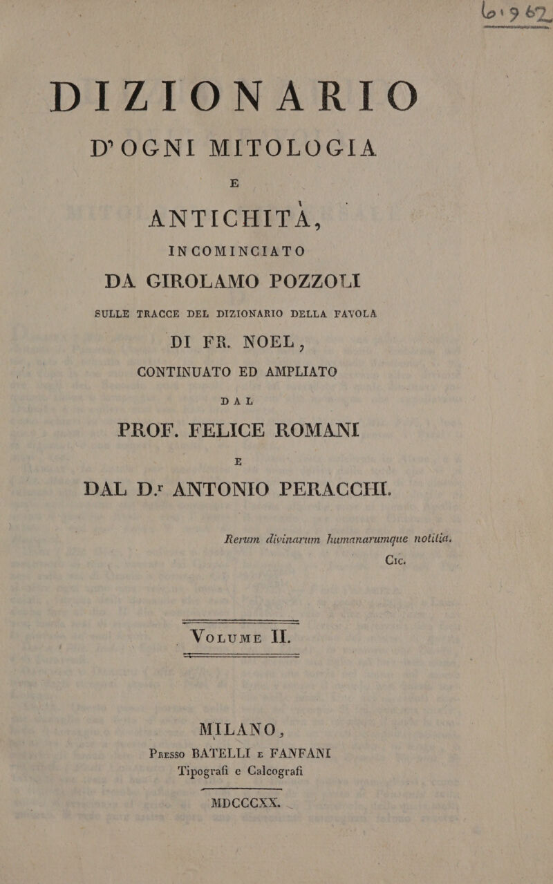 019 62, ISEE IATA DIZIONARIO D'OGNI MITOLOGIA E ANTICHITÀ, INCOMINCIATO DA GIROLAMO POZZOLI SULLE TRACCE DEL DIZIONARIO DELLA FAVOLA DI FR. NOEL, CONTINUATO ED AMPLIATO DAL PROF. FELICE ROMANI E DAL Dv ANTONIO PERACCHI. Rerum divinarum humanarumque notilia. Cic. _ VoLrume II. . | MILANO, Presso BATELLI £ FANFANI Tipografi e Calcografi MDCCCXX.