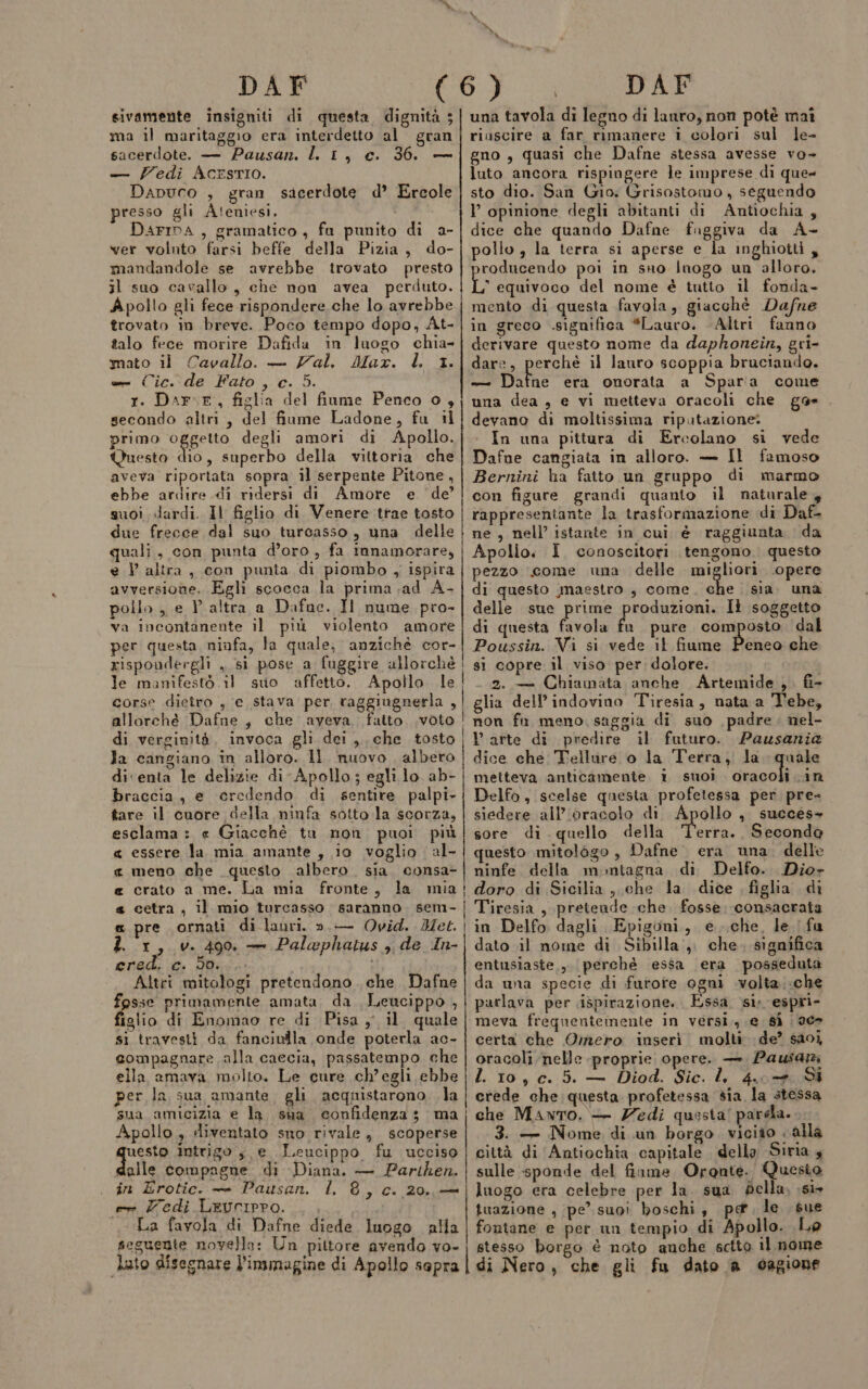 sivamente insigniti di questa dignità 5 ma il maritaggio era interdetto al gran sacerdote. — Pausan. l 1, c. 36. — — Zedi AcrstIO. Dapuco , gran sacerdote d’ Ercole presso gli Aleniesi, DAFIDA , gramatico, fa punito di a- ver volnto farsi beffe della Pizia, do- mandandole se avrebbe trovato presto il suo cavallo, che non avea perduto. Apollo gli fece rispondere che lo avrebbe trovato in breve. Poco tempo dopo, At- talo fece morire Dafida in luogo chia mato il Cavallo. — Zal. Max. l. 1. e Cic. de Fato , c. 5. 1. Dar:F, figlia del fiume Penco 0, secondo altri, del fiume Ladone, fu il primo oggetto degli amori di Apollo. Questo dio, superbo della vittoria che aveva riportata sopra il serpente Pitone, ebbe ardire di ridersi di Amore e de’ suoi dardi. Il figlio di Venere trae tosto due frecce dal suo turcasso, una delle quali, con punta d’oro , fa innamorare, e .} altra, con punta di piombo ,, ispira avversione. Egli scocca la prima .ad A- pollo, e V altra a Dafne. I nume pro» va incontanente il più violento amore per questa ninfa, la quale, anzichè cor- risponderglì ,, si pose a fuggire allorchè le manifestò il suo affetto. Apollo le corse dietro , e stava per raggiugnerla , allorché Dafne, che ayeva. fatto .voto di verginità, invoca gli dei, che tosto Ja cangiano in alloro. Il nuovo albero di‘enta le delizie di-Apollo,; egli lo ab- braccia, e credendo di sentire palpi- tare il cuore della ninfa sotto la scorza, esclama: « Giacchè tu non puoi più &lt; essere la mia amante , io voglio al- « meno che questo albero. sia. consa- « crato a me. La mia fronte, la mia s cetra, il mio turcasso saranno. sem- e pre ornati di lauri. ».— Ovid. Met. 2 1, v. 499, + Palephatus ;, de In- ered. c. 50. i Altri mitologi pretendono . che. Dafne fosse primamente amata. da Leucippo , figlio di Enomao re di Pisa y il. quale si travesti da fanciulla onde poterla ac- compagnare alla caecia, passatempo che ella amava, molto. Le cure ch’egli ebbe per la sua amante, gli acquistarono. la sua amicizia e la. sua confidenza; ma Apollo , sliventato sno rivale, scoperse queste intrigo, e Leucippo fu ucciso dalle compagne di Diana. — Partken. . in Erotic. — Pausan. l. 8, c. 20,,— e Zedi Levcripro. La fayola di Dafne diede luogo alla seguente novello: Un pittore avendo vo- una tavola di legno di lauro, non potè maî riascire a far rimanere i colori sul le- gno, quasi che Dafne stessa avesse vo- luto ancora rispiagere le imprese di que sto dio. San Gio. Grisostomo , seguendo ————————€_____——_———____—m—m_—_—m—m——mrmTmTy_yÉmPtm—m————_—m______—_Ém______y_mTT———@—@ dice che quando Dafne fuggiva da A- pollo , la terra si aperse e la inghiotti , roducendo poi in sno Inogo un alloro. L equivoco del nome è tutto il fonda- mento di questa favola, giacchè Dafne in greco significa *Lauro. Altri fanno derivare questo nome da daphonein, gri- dare, perché il lauro scoppia bruciando. — Bino era onorata a Spara come una dea, e vi metteva oracoli che gas devano di moltissima riputazione: In una pittura di Ercolano si vede Dafne cangiata in alloro. — Il famoso Bernini ha fatto un gruppo di marmo con figure grandi quanto il naturale, rappresentante la trasformazione di Daf- ne, nell’ istante in cui, è raggiunta da Apollo. Ì. conoscitori tengono. questo pezzo come una delle dp ‘opere di questo inaestro , come, che sia una delle sue prime produzioni. Il soggetto di questa favola fa pure composto dal Poussin. Vi si vede il fiume Peneo che si copre il viso per; dolore. 2. — Chiamata anche Artemide ,. fi- glia dell’ indovino Tiresia, nata a Tebe, non fn meno. saggia di suo padre. nel- Varte di predire il futuro. Pausania dice che Tellure o la Terra, la. quale metteva anticamente i suoi Sisgoli in Delfo, scelse questa profetessa per pre- siedere all’ ‘oracolo di Apollo , succes- sore di. quello della ‘T’erra.. Secondo questo mitologo, Dafne. era una. delle ninfe della montagna di Delfo. Dio- doro di Sicilia, che la dice figha di Tiresia, pretende che. fosse consacrata in Delfo dagli Epigoni, e..che, le. fa dato il nome di Sibilla, che. significa entusiaste,, perché essa era posseduta da una specie di furore ogni .wvolta;.che parlava per ispirazione. Essa. si. espri- meva frequentemente in versi, e, sì | ae certa che Omero inseri molti de? saoi oracoli nelle proprie opere. — Pausa LL 10, c. 5. — Diod. Sic. l, 4. + Si crede che questa profetessa sia la stessa che Manto. — Zedi questa! pardla. 3. — Nome di un borgo. vicito «alla città di Antiochia capitale della Siria s sulle sponde del finme Orante.. Questo luogo era celebre per la. sua della, ;s1 tuazione , pe’suoi boschi, pe le sue fontane e per un tempio di Apollo. Le stesso borgo è noto auche sctto il nome