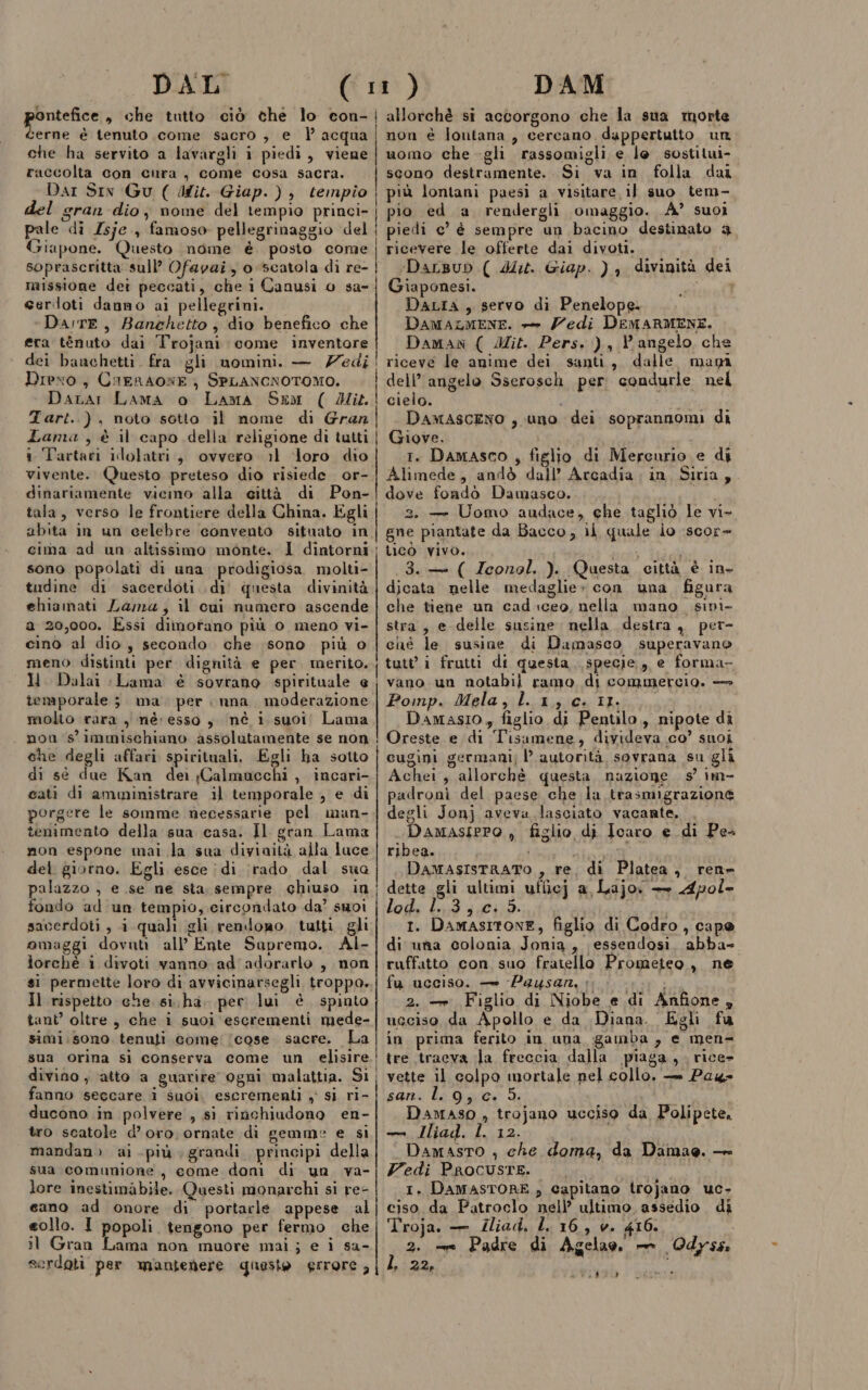 erne è tenuto come sacro , e | acqua che ha servito a lavargli i piedi, viene raccolta con cura, come cosa sacra. Dar Sin Gu ( dit. Giap. ), tempio del gran dio; nome del tempio princi- pale di Isje., famoso pellegrinaggio del Giapone. Questo nome è. posto come soprascritta sull’ Ofapai, o scatola di re- missione dei peccati, che i Canusi o sa- serdloti danno ai pellegrini. Da:rE, Banchetto; dio benefico che era ténuto dai T'rojani come inventore dei banchetti. fra gli nomini. — edi Drexo, CiERAONE} SPLANCNOTOMO. Dara: Lama o Lama Sxm ( Mik Tart..), noto sotto il nome di Gran Zama , è il capo della religione di tutti i Tartari idolatri, ovvero il ‘loro dio vivente. Questo preteso dio risiede or- dinariamente vicino alla città di Pon- ala, verso le frontiere della China. Egli abita in un celebre convento situato in cima ad un altissimo monte. 1 dintorni sono popolati di una prodigiosa molti- tudine di sacerdoti di’ questa divinità ehiamati Lama, il cui numero ascende a 20,000. Essi dimorano più o meno vi- cino al dio; secondo. che sono più o meno distinti per dignità e per merito. ll. Dalai :Lama è sovrano spirituale e temporale 3. ma. per nna. moderazione molto rara ) né: esso , nè i suoi! Lama . non s'immischiano assolutamente se non che degli affari spirituali. Egli ha sotto di sé due Kan dei Calmuacchi , incari- cati di amministrare il temporale , e di porgere le somme necessarie pel man- tenimento della sua casa. Il gran Lama non espone mai la sua diyiaità alla luce del giorno. Egli esce | di (rado dal sua palazzo , e se ne sta sempre chiuso in fondo ad un tempio, circondato da’ suoi saverdoti , i quali gli rendogo tutti gli omaggi dovuti all’ Ente Sapremo. Al- lorchè 1 divoti vanno ad 'adorarlo , non si permette loro di avvicinarsegli troppo. Il rispetto che. si. ha. per lui è spinto tant’ oltre, che i suoi escrementi mede- simi.sono tenuti come: (cose sacre. La sua orina si conserva come un elisire divino ; ‘atto a guarire ogni malattia. Si fanno seccare i suoi, escrementi , sì ri- ducono in polvere , sì rinchiudono en- tro scatole d’oro, ornate di gemme e si mandano ai più grandi principi della sua comunione, come doni di un va- lore inestimabile. Questi monarchi si re- cano ad onore di portarle appese al eollo. I popoli tengono per fermo che il Gran Lama non muore mai; e i sa- serdoti per mantenere questo errore , non è lontana , cercano dappertutto un uomo che -gli rassomigli e le sostilui- scono destramente. Si va in folla dai più lontani paesi a visitare il suo tem- pio ed a. rendergli omaggio. A’ suoi piedi e’ è sempre un bacino destinato 4 ricevere le offerte dai divoti. ‘DaLBub ( 4. Giap. ) } divinità dei Giaponesi. cinici DaLia, servo di Penelope. DAMALMENE. -&gt; Zedi DEMARMENE. Daman ( Mit. Pers. )., Vangelo che riceve le anime dei santi, dalle maya dell’ angelo Sserosch per: condurle nel cielo. spe DamasceNO , uno dei soprannomi di Giove. 1. Damasco , figlio di Mercurio e di Alimede, andò dall’ Arcadia in, Siria, dove foadò Damasco. 2, — Uomo audace, ehe tagliò le vi- gne piantate da Bacco, il quale io :scor- L1CO' VIVO. È mesi i 3. ( Zeonol. ). Questa città è ine djicata nelle medaglie» con una figura che tiene un cad iceo, nella mano. sini stra, e delle susine nella destra, per- ché le susine di Damasco superavano tutti frutti di questa specie, e forma- vano un notabil ramo di commercio. — Pomp. Mela, lx, c. IL, i Damasio, figlio di Pentilo,, nipote di Oreste e di Tisamene, divideva co’ suoi cugini germani; l’ autorità sovrana su gli Achei, allorchè questa nazione 5° im- padroni del paese che la trasmigrazione degli Jonj aveva lasciato vacante. Damasiero , figlio di Icaro e di Pes ribea. eo i i DamasIstRATO , re. di Platea, ren» dette gli ultimi uficj a, Lajo. — Apol- los Cid 420105: i 1. DamasItoNE, figlio di Codro, cape di nia colonia Jonia, essendosi, abba- ruffatto con suo fratello Prometeo, ne fu ucciso. — -Paysan, ‘ai 2. —. Figlio di Niobe e di Anfione , ucciso da Apollo e da Diana. Egli fu in prima ferito in una gamba, e men= tre tracva la freccia dalla piaga, rice- vette il colpo mortale nel collo. — Pag san. l. 9, c. 5. DamASO , trojano ucciso da Polipete, — JIliad. L. 12. i DAMASTO , che doma, da Damae. — Fedi PROCUSTE. |. 1. DAMASTORE , capitano trojano uc, ciso da Patroclo nell’ ultimo, assedio di Troja. — Iliad, L. 16, v. 416. } 2. -—m Padre di Agelao, — Odyss ’ 225 s 3% ì