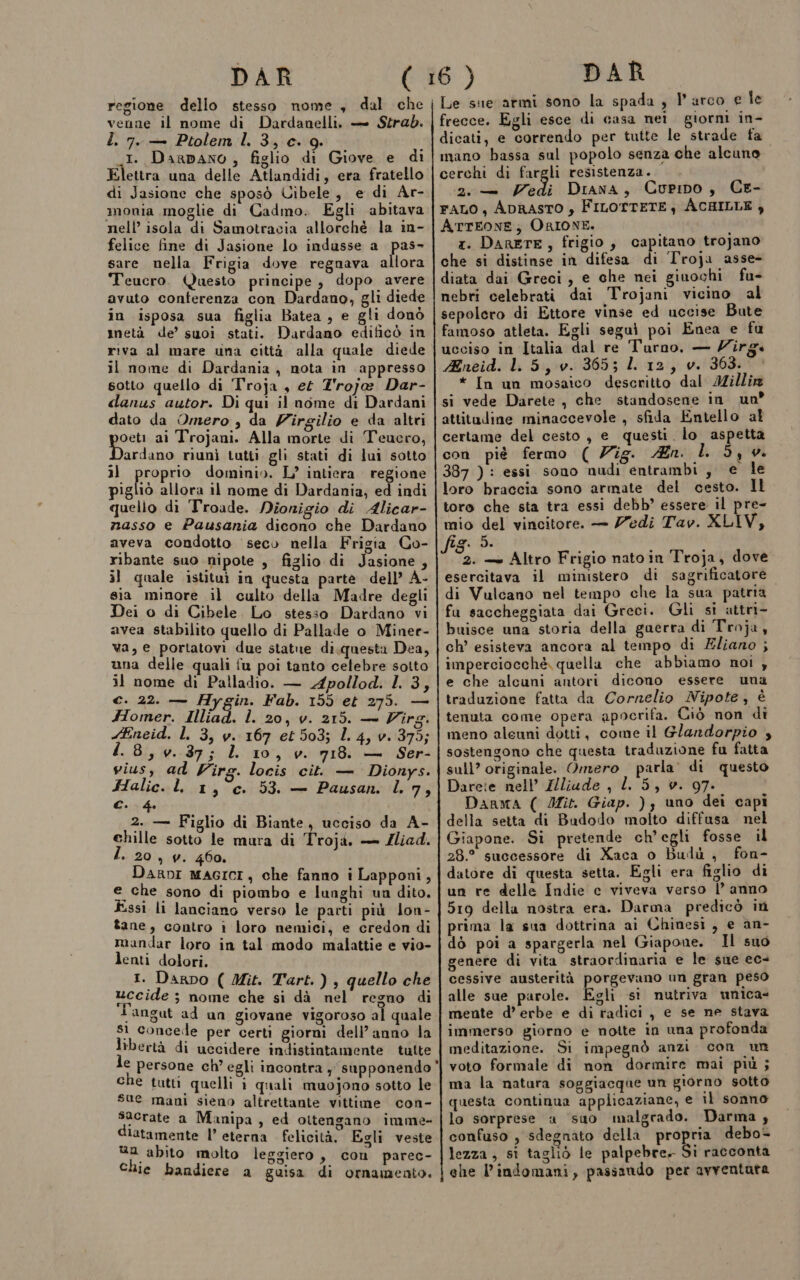 DAR regione dello stesso nome, dal che venne il nome di Dardanelli, — Strab. L. 7. — Ptolem Il. 3, c. 9. I. Darpano , figlio di Giove e di Elettra una delle Atlandidi, era fratello di Jasione che sposò Uibele, e di Ar- monia moglie di Cadmo. Egli abitava nell’ isola di Samotracia allorché la in- felice fine di Jasione lo indusse a pas» sare nella Frigia dove regnava allora Teucro. Questo principe, dopo avere avuto conferenza con Dardano, gli diede in isposa sua figlia Batea, e gli donò metà de’ suoi stati. Dardano edificò in riva al mare una città alla quale diede il nome di Dardania , nota in appresso sotto quello di Troja , et T'roja Dar- danus autor. Di qui il nome di Dardani dato da Omero , da Virgilio e da altri peri ai Trojani. Alla morte di Teucro, Dardano riunì tutti gli stati di lui sotto il proprio dominio. L’ intiera regione pigliò allora 11 nome di Dardania; ed indi quelio di Troade. Nionigio di Alicar- nasso e Pausania dicono che Dardano aveva condotto seco nella Frigia Co- ribante suo nipote , figlio di Jasione , il quale istituì in questa parte dell’ À- sia minore il culto della Madre degli Dei o di Cibele. Lo stesso Dardano vi avea stabilito quello di Pallade o Minee- va, e portatovi due statue di.questa Dea, una delle quali fu poi tanto celebre sotto il nome di Palladio. — Apollod. I 3, €. 22. — Hygin. Fab. 155 et 275. — Homer. Illiad. l. 20, v. 215. — Virg. Eneid. L 3, v. 167 et 503; 1.4, v. 375; 1.8, v. 37; LL 10, v. 718. — Ser- vius, ad Virg. locis cit. — Dionys. Halic. L, 1, c. 53. — Pausan. l. 7, Ch 2. — Figlio di Biante, ucciso da A- chille sotto le mura di Troji. — Zliad. » 20, v. 460. DaRDI MAGICI, che fanno i Lapponi, e che sono di piombo e lunghi un dito. Essi li lanciano verso le parti più lon- tane, contro i loro nemici, e credon di mandar loro in tal modo malattie e vio- lenti dolori. 1. Darpo ( Mit. Tart.), quello che uccide ; nome che si dà nel regno di T'angut ad un giovane vigoroso al quale s1 concede per certi giorni dell’anno la libertà di uccidere indistintamente tutte che tutti quelli i quali muojono sotto le sue mani sieno altrettante vittime con- sacrate a Manipa, ed ottengano imme- diatamente l’ eterna felicità, Egli veste ua abito molto leggiero , con parec- chie bandiere a guisa di ornamento. DAR frecce. Egli esce di casa nei giorni in- dicati, e correndo per tutte le strade fa mano bassa sul popolo senza che alcuno cerchi di fargli resistenza. 2. — Vedi Diana, Curino, CE- FALO, ADRASTO y FILOTTETE, ACHILLE , ATTEONE; ORIONE. x. DARETE, frigio, capitano trojano che si distinse in difesa di Troja asse- diata dai Greci, e che nei giuochi fu- nebri celebrati dai Trojani vicino al sepolero di Ettore vinse ed uccise Bute famoso atleta. Egli segui poi Enea e fu ucciso in Italia dal re Turno, — Ziîrg. Mneid. LL 5, v. 365; LL 12, v. 363. * In un mosaico descritto dal Millir si vede Darete, che standosene in un attitudine minaccevole , sfida Entello al certame del cesto, e questi lo aspetta con piè fermo ( Zig. Zn. I. 5, 0. 387 ) : essi sono nudi entrambi, e le loro braccia sono armate del cesto. Il toro che sta tra essi debb’ essere il pre- mio del vincitore. — Zedi Tav. XLIV, fig. 5. 2. — Altro Frigio nato in Troja, dove esercitava il ministero di sagrificatore di Vulcano nel tempo che la sua patria fu saccheggiata dai Greci. Gli si attri- buisce una storia della gaerra di Troja, ch’ esisteva ancora al tempo di Eliano ; imperciocché, quella che abbiamo noi , e che alcuni antori dicono essere una traduzione fatta da Cornelio Nipote, è tenuta come opera apocrifa. Ciò non di meno aleuni dotti, come il Glandorpio , sostengono che questa traduzione fu fatta sull’ originale. Omero parla’ di questo Darete nell’ Zlliade , LL 5, v. 97. Darma ( Ifit. Giap. ); uno dei capi della setta di Budodo molto diffusa nel Giapone. Si pretende ch'egli fosse il 28.° successore di Xaca o Budù , fon- datore di questa setta. Egli era figlio di un re delle Indie c viveva verso l’ anno 519 della nostra era. Darma predicò in prima la sua dottrina ai Chinesi, e an- dò poi a spargerla nel Giapone. Il suo genere di vita straordinaria e le sue ec- cessive austerità porgevano un gran peso alle sue parole. Egli si nutriva unica- mente d’ erbe e di radici , e se ne stava immerso giorno e notte in una profonda meditazione. Si impegnò anzi con un voto formale di non dormire mai più ; ma la natara soggiacque un giorno sotto questa continua applicaziane, e il sonno lo sorprese a ‘suo malgrado. Darma ; confuso , sdegnato della propria debo- lezza, si tagliò le palpebre. Si racconta ehe l'indomani, passando per avventata