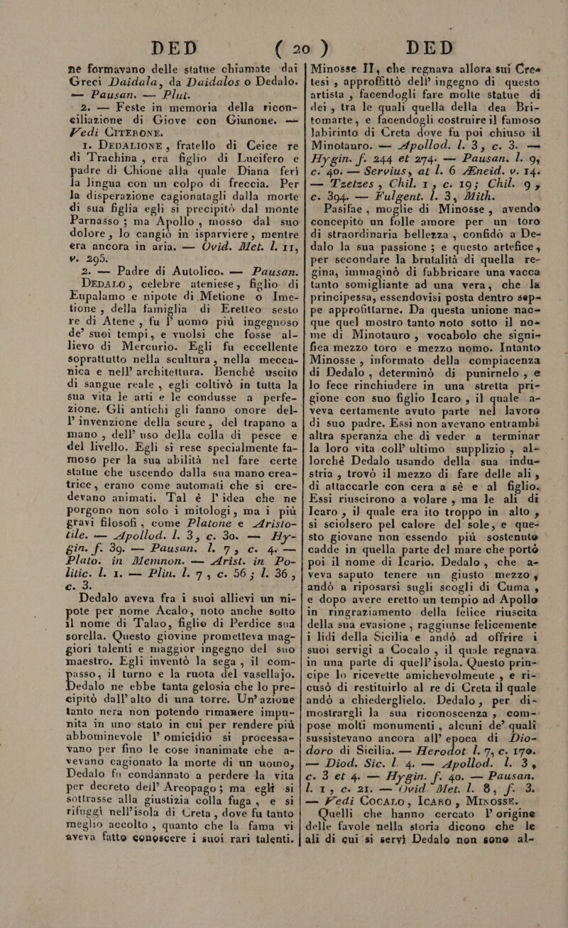 ne formavano delle statue chiamate dai Greci Daidala, da Daidalos 0 Dedalo. è Pausan. — Plut. 2. — Feste in memoria della ricon- ciliazione di Giove con Giunone. + Vedi CiTERONE. 1. DEDALIONE, fratello di Ceice re di Trachina , era figlio di Lucifero e padre di Chioneè alla quale Diana feri la lingua con un colpo di freccia. Per la disperazione cagionatagli dalla morte di sua figlia egli sì precipitò dal monte Parnasso ; ma Apollo , mosso dal sno dolore , lo cangiò in isparviere, mentre era ancora in aria. — Ovid. Met. l. 11, V. 295. 2. — Padre di Autolico. — Pausan. DepaLO, celebre ateniese, figlio di Eupalamo e nipote di Metione o Ime- tione , della famiglia di Eretteo sesto re di Atene , fu l’ uomo più ingegnoso de’ suoi tempi, e vuolsi che fosse al- lievo di Mercurio. Egli fu eccellente soprattutto nella scultura, nella mecca- nica e nell’ architettura. Benchè uscito di sangue reale , egli coltivò in tutta la sua vita le arti e le condusse a perfe- l’ invenzione della scure, del trapano a mano , dell’ uso della colla di pesce e del livello. Egli si rese specialmente fa- moso per la sua abilità nel fare certe statue che uscendo dalla sua mano erea- trice, erano come automati che si cre- devano animati. Tal è l’idea che ne porgono non solo i mitologi, ma i più gravi filosofi, come Platone e Aristo- tile. — Apollod. L. 3, c. 30. — Hy- gin. f. 39. — Pausan. l. 7, c. 46 — Plato. in Memnon. — Arist. in Po- litic. ll 1. — Plin. lr, c. 56; 1. 36, c..3. Dedalo aveva fra î suoi allievi un ni- ote per nome Acalo, noto anche sotto 1l nome di Talao, figlio di Perdice sua sorella. Questo giovine prometteva mag- giori talenti e maggior ingegno del suo maestro. Egli inventò la sega , il com- asso, il turno e la ruota del vasellajo. Dedalo ne ebbe tanta gelosia che lo pre- cipitò dall’ alto di una torre. Un’ azione tanto nera non potendo rimanere impu- nita in uno stato in cui per rendere più abbominevole 1’ omicidio si processa- vano per fino le cose inanimate che a- vevano cagionato la morte di un uomo, Dedalo fn condannato a perdere la vita per decreto deil’ Areopago; ma eglî si sottrasse alla giustizia colla fuga , e si rifuggi nell’isola di Creta, dove fu tanto meglio accolto , quanto che la. fama vi aveva fatto conoscere i suoi rari talenti. Minosse II, che regnava allora sui Cres tesi , approfhittò dell’ ingegno di questo artista , facendogli fare molte statue di dei, tra le quali quella della dea Bri- tomarte, e facendogli costruire il famoso labirinto di Creta dove fu poi chiuso il Minotauro. — Apollod. 1.3, c. 3. — Hygin. f. 244 et 274. — Pausan. l. 9; ci 40: — Servius, at l. 6 ZEneid. v. 14. — Tzetzes , Chil. 1, c. 19; Chil. 9; c. 394. — Fulgent. 1. 3, Mith. asifae, moglie di Minosse, avendo concepito un folle amore per un toro di straordinaria bellezza, confido a De- dalo la sua passione ; e questo artefice, per secondare la brutalità di quella re- gina, Immaginò di fabbricare una vacca tanto somigliante ad una vera, che la principessa, essendovisi posta dentro sep= pe approfittarne. Da questa unione nac= que quel mostro tanto noto sotto il no me di Minotauro , vocabolo che signi- fica mezzo toro e mezzo uomo. Intanto Minosse , informato della compiacenza di Dedalo , determinò di punirnelo ; e lo fece rinchiudere in una stretta pri- gione con suo figlio Icaro, il quale a- veva certamente avuto parte nel lavoro di suo padre. Essi non avevano entrambi altra speranza che di veder a terminar la loro vita coll’ ultimo supplizio , al- lorchè Dedalo usando della sua ‘indu- stria, trovò il mezzo di fare delle ali, di attaccarle con cera a sè e al figlio. Essi riuscirono a volare, ma le ali di. Icaro , il quale era ito troppo in alto, si sciolsero pel calore del sole, e que- sto giovane non essendo più sostenute cadde in quella parte del mare che portò poi il nome di Icario. Dedalo, che a- veva saputo tenere un giusto mezzo y andò a riposarsi sugli scogli di Cuma, e dopo avere eretto un tempio ad Apollo in ringraziamento della felice riuscita della sua evasione , raggiunse felicemente i lidi della Sicilia e andò. ad offrire i suoi servigi a Cocalo , il quale regnava in una parte di quell’isola. Questo prin- cipe lo ricevette amichevolmeute., e ri- cusò di restituirlo al re di Creta il quale andò a chiederglielo. Dedalo, per di- mostrargli la sua riconoscenza, com- pose molti monumenti , alcuni de’ qualì sussistevano ancora all’ epoca di Dio- doro di Sicilia. — Herodot. l. 7, c. 170. — Diod. Sic. L 4. — Apollod. l. 3, c. 3 et 4. — Hygin. f. 40. — Pausan. L 1,0. 21. — Ovid. Met. lL. 8, f. 3. — Fedi Cocaro, IcARo, Mixosse. Quelli. che hanno cercato | origine delle favole nella storia dicono che le alì di cui ‘si servì Dedalo non sone al-