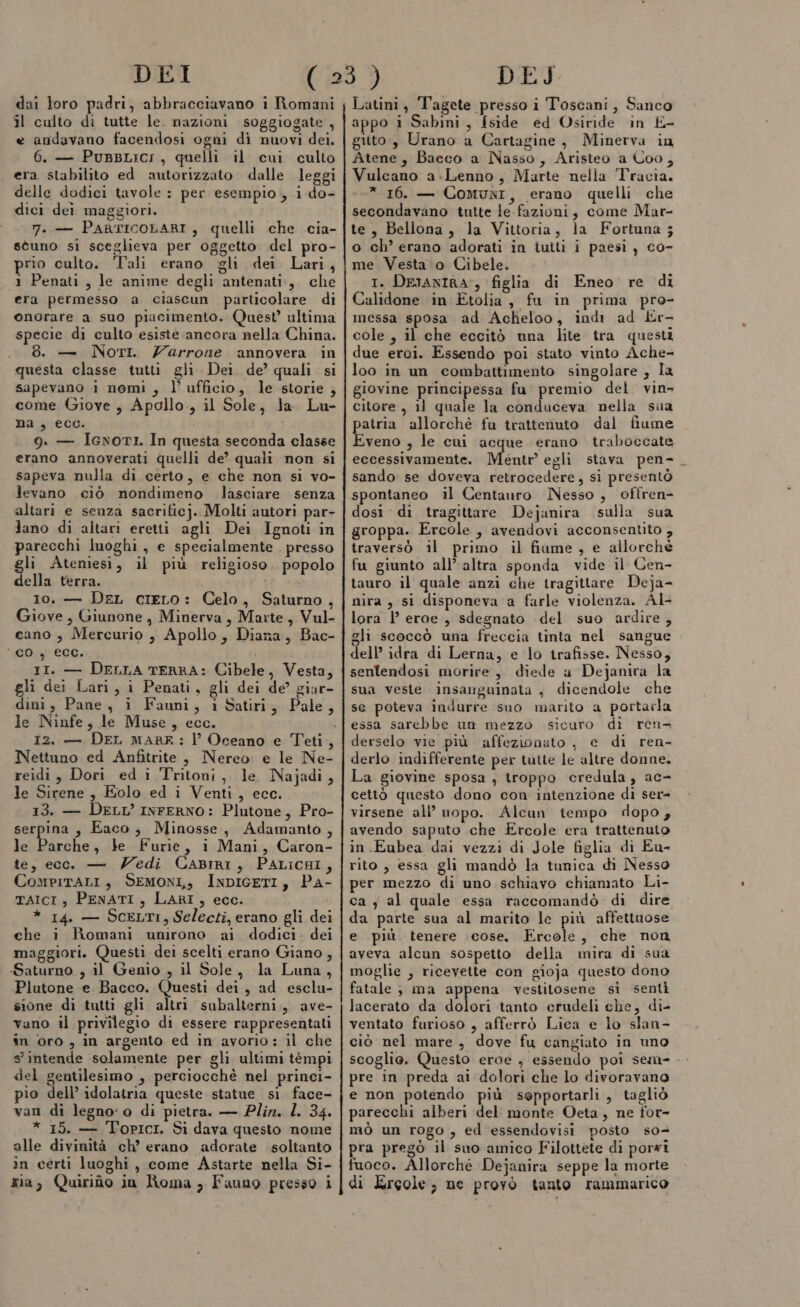 doi loro padri, abbracciavano i Romani il culto di tutte le. nazioni soggiogate , e andavano facendosi ogni dì nuovi dei. 6. — PuBBLICI , quelli il cui culto era stabilito ed autorizzato dalle leggi delle dodici tavole : per esempio, i do- dici dei maggiori. 7. — PartIcoLARI, quelli che cia- stuno si sceglieva per oggetto del pro- prio culto. Tali erano gli dei Lari, 1 Penati, le anime degli antenati, che era permesso a ciascun particolare di onorare a suo piacimento. Quest’ ultima specie di culto esiste ancora nella China. . 8. — NotI. Zarrone annovera in questa classe tutti gli Dei. de’ quali si sapevano i nomi , l’ ufficio, le storie ; come Giove, Apollo., il Sole, la Lu- na, ecc. 9. — IcwmoriI. In questa seconda classe erano annoverati quelli de’ quali non si sapeva nulla di certo, e che non sl vo- levano ciò nondimeno lasciare senza altari e senza sacrificj.. Molti autori par- Jano di altari eretti agli Dei Ignoti in parecchi luoghi, e specialmente . presso gli Ateniesi, il più religioso. popolo della terra. IE Coe Io. — Der cieLo: Celo, Saturno, Giove, Giunone , Minerva, Marte, Vul- cano , Mercurio , Apollo, Diana, Bac- “Di ceò, 11. — DELLA TERRA: Cibele, Vesta, gli dei Lari, i Penati, gli dei de giar- dini, Pane, i Fauni, i Satiri, Pale, le Ninfe, le Muse, ecc. Nettuno ed Anfitrite, Nereo e le Ne- reidi, Dori ed i Tritoni, le Najadi, le Sirene, Eolo ed i Venti, ecc. 13. — DELL’ INFERNO: Plutone, Pro- serpina , Eaco, Minosse, Adamanto , le vola, le Furie, i Mani, Caron- te, ecco — Zedi CaABIiRI, PALICHI, CompitALI, SEMONI,, INDIGETI, PA- TAICI , PENATI, LARI, ecc. * 14. — SCELTI, Selecti, erano gli dei che i Romani unirono ai dodici- dei maggiori. Questi dei scelti erano Giano, Saturno , il Genio , il Sole, la Luna, Plutone e. Bacco. Questi dei, ad esclu- sione di tutti gli altri subalterni, ave- vano il privilegio di essere rappresentati in oro, in argento ed in avorio: il che s'intende solamente per gli ultimi témpi del gentilesimo , perciocchè nel prinei- pio dell’ idolatria queste statue si face- van di legno: o di pietra. — Plin. L. 34. * 15. — Topici. Si dava questo nome alle divinità ch’ erano adorate soltanto in certi luoghi, come Astarte nella Si- mia, Quirido in Roma, Fauno presso i Latini, Tagete presso i Toscani, Sanco appo i Sabini, fside ed Osiride in E- gutto,, Urano a Cartagine, Minerva in Atene, Bacco a Nasso, Aristeo a Coo, Vulcano a-.Lenno, Marte nella Tracia. * 16. — Comuni, erano quelli che secondavano tutte le fazioni, come Mar- te, Bellona, la Vittoria, la Fortuna ; o ch’ erano adorati in tuiti i paesi, co- me Vesta o Cibele. I. DEJANIRA-, figlia di Eneo re di Calidone in Etolia, fu in prima pro- messa sposa ad Acheloo, indi ad Kr- cole , il che eccitò una lite tra questi due erci. Essendo poi stato vinto Ache- loo in un combattimento singolare , la giovine principessa fu premio del vin citore , 11 quale la conduceva nella sua patria allorchè fu trattenuto dal fiume Eveno , le cui acque erano traboccate eccessivamente. Mente egli stava pen- sando se doveva retrocedere, si presentò spontaneo il Centauro Nesso, offren- dosi di tragittare Dejanira sulla sua groppa. Ercole , avendovi acconsentito , traversò il primo il fiume, e allorché fu giunto all’ altra sponda vide il Cen- tauro il quale anzi che tragittare Deja- nira , si disponeva a farle violenza. Al- lora |’ eroe , sdegnato del suo ardire , gli scoccò una freccia tinta nel sangue dell’ idra di Lerna, e lo trafisse. Nesso, sentendosi morire, diede a Dejamira la sua veste insanguinata , dicendole che se poteva indurre suo marito a portarla essa sarebbe un mezzo sicuro di ren derselo vie più affezionato , e di ren- derlo indifferente per tutte le altre donne. La giovine sposa , troppo credula, ac- cettò questo dono con intenzione di ser= virsene all’ nopo. Alcun tempo dopo, avendo saputo che Ercole era trattenuto in.Eubea dai vezzi di Jole figlia di Eu- rito , essa gli mandò la tunica di Nesso per mezzo di uno schiavo chiamato Li- ca j al quale essa raccomandò di dire da parte sua al marito le più affettuose e più tenere cose. Ercole, che non aveva alcun sospetto della mira di sua moglie ; ricevette con gioja questo dono fatale ; ma appena vestitosene si sentì lacerato da dolori tanto crudeli che, di- ventato furioso , afferrò Lica e lo slan- ciò nel mare , dove fu cangiato in uno scoglio. Questo eroe , essendo poi sem- - pre in preda ai dolori che lo divoravano e non potendo più sepportarli, tagliò parecchi alberi del monte Oeta, ne for- mò un rogo , ed essendovisi posto s0- pra pregò il suo amico Filottete di porxi fuoco. Allorchè Dejanira seppe la morte di Ercole, ne provò tanto rammarico