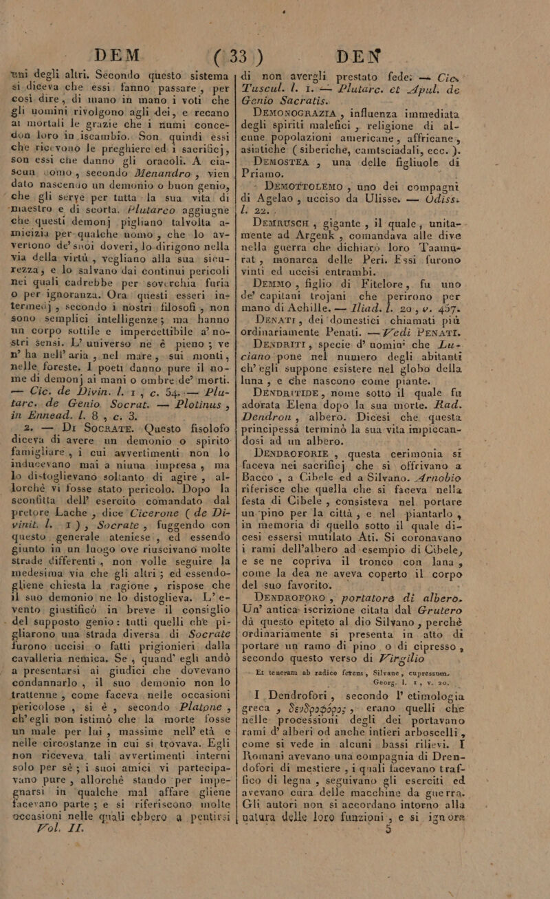 altri. Secondo questo sistema si diceva che essi. fanno. passare , per così dire, di mano ‘in mano i voti che gli uomini rivolgono agli dei, e recano ar mortali le grazie che i miumi conce- don loro in iscambio.. Son. quindi essi che ricevono le preghiere ed i sacrificj, son essi che danno gli oracoli. A. cia- scun vomo , secondo Menandro , vien dato nascendo un demonio o buon genio, che gli seryé per tutta - la sua vita. di ‘maestro e di scorta, Plutarco aggiugne che questi demonj pigliano talvolta a- micizia per-qualche uomo , che lo av- vertono de’ snoi doveri, lo-dirigono nella via della virtù, vegliano alla sua. sicu- rezza, e lo salvano dai continui pericoli nei quali cadrebbe per soverchia furia O per ignoranza. Ora questi esseri. in- terme], secondo i nostri. filosofi , non sono semplici intelligenze; ma hanno un corpo sottile e impercettibile a’ no- stri sensi. L? universo ne é pieno 3 ve n° ha nell’aria, nel mare; sui monti, nelle foreste. I poeti danno pure il no- me di demon} ai mani o ombre:de’ merti. — Cic. de Divin. lr] c. 54&amp;5— Plu- tarc.. de Genio. Socrat. — Plotinus , in Ennead. L. 8, .c, 3. 1 2. — Dr Socaate. Questo fisolofo diceva di avere un demonio o spirito famigliare, i cui avvertimenti. non lo inducevano mai a niuna impresa, ma lo distoglievano soltanto. di agire, al- lorchè vi fosse stato pericolo. Dopo la sconfitta dell’ esercito. comandato. dal pretore Lache , dice Cicerone ( de Di- vinit. I. 1), Socrate, fuggendo con questo. generale ‘ateniese;, ed essendo giunto in un luogo ove riuscivano molte strade differenti., non volle seguire la medesima via che gli altri; ed essendo- gliene chiesta la ragione, rispose che il suo demonio ne lo distoglieva. L’ e- vento, giustificò in breve il consiglio + del supposto genio: tatti quelli che pi- gliarono una strada diversa di Socrate furono uccisi. 0 fatti prigionieri. dalla cavalleria nemica. Se } quand’ egli andò a presentarsi ai giudici che dovevano condannarlo , il sno demonio non lo trattenne , come faceva. nelle occasioni pericolose , si è , secondo : Platone , ch'egli non istimò che la morte fosse un male. per lui, massime nell età e nelle circostanze in cui si trovava. Egli non riceveva. tali avvertimenti interni solo per sé; i suoi amici vi partecipa- vano pure , allorchè stando ‘per impe- gnarsi in ‘qualche mal affare. gliene facevano parte ; e si riferiscono molte occasioni nelle quali ebbero a pentirsi Pol. II i uni degli \———_——_____@@@_—_—__m1______ ————__——m—u e n_—_—_—___—________—_——__t__—tÉm1_m—_—___mt&lt;©&lt;&lt;m——@ prr—_—————————_—_———__——————————_——€——_€—_—_——————_—_mÒ__mz—m€@» tt_t_t@&lt;@}.—————tmt€»Ò t-@tk_t1__—_—6&lt;—&amp;T—&lt;mÉm————ÉÈ——_r—r—m_—r—m—_r_mmrs di non avergli prestato fede: — Cio. Tuscul. Ì. 1. Plutarc. et Apul. de Genio Sacratis. DEMONOGRAZIA , influenza immediata degli spiriti malefici , religione di al- cune popolazioni americane, affricane, asiatiche (siberiche, camtsciadali, ecc. ). DemostEA , una delle figliuole di Priamo. Tai » DemotTOLEMO , ùno dei compagni di Agelao , ucciso da Ulisse — OUdiss: LI aid DeMRUSCH , gigante , il quale, unita- mente ad Argenk , comandava alle dive nella guerra che dichiarò loro Taamue rat, monarca delle Peri. Essi furono vinti ed uccisi entrambi. Demmo , figlio di Fitelore, fu uno de’ capitani trojani. che perirono per mano di Achille. — Iliad. Î. 20, w. 457. DenaTI, dei domestici chiamati più ordinariamente Penati. — 77edi PENATI. DENDRITI, specie d’ nomini che Lw- ciano pone nel numero degli abitanit ch’ egh suppone esistere nel globo della luna ; e che nascono come piante. DENDRITIDE, nome sotto il quale fu adorata Elena dopo la sua morte. Rad. Dendron , albero. Dicesi che questa principessa terminò la sua:vita impiccan- dosi ad un albero. DENDROFORIE , questa cerimonia si faceva nei sacrificj che si offrivano a Bacco i, a Cibele ed a Silvano. Arnobio riferisce che quella che si faceva nella festa di Cibele , consisteva nel portare un.-pino per la città, e nel piantarlo, in memoria di quello sotto il quale di- cesi essersi mutilato Ati. Si coronàvano i rami dell’albero ad-esempio di Cibele, e se ne copriva il tronco con lana, come la dea ne aveva coperto il corpo del suo favorito. . ‘ i DeNnpROFORO , portatore di albero. Un? antica iscrizione citata dal Grutero dà questo epiteto al dio Silvano, perchè ordinariamente si presenta in atto di portare un ramo di pino o di cipresso , secondo questo verso di Zirgilio + Et teneram ab radice ferens, Silvane, cupressuan. Georg0l.. x, va 2a I. Dendrofori, secondo l etimologia greca , deydpad$po; &gt; erano quelli. che nelle. processioni degli dei portavano rami d’ alberi od anche intieri arboscelli, come si vede in alcuni bassi rilievi. I Romani avevano una compagnia di Dren- dofori di mestiere , i quali facevano traf- fico di legna, seguivano gli eserciti ed avevano cura delle macchine da guerra. Gli autori non si accordano intorno alla vatura delle loro Paneno e si ignora