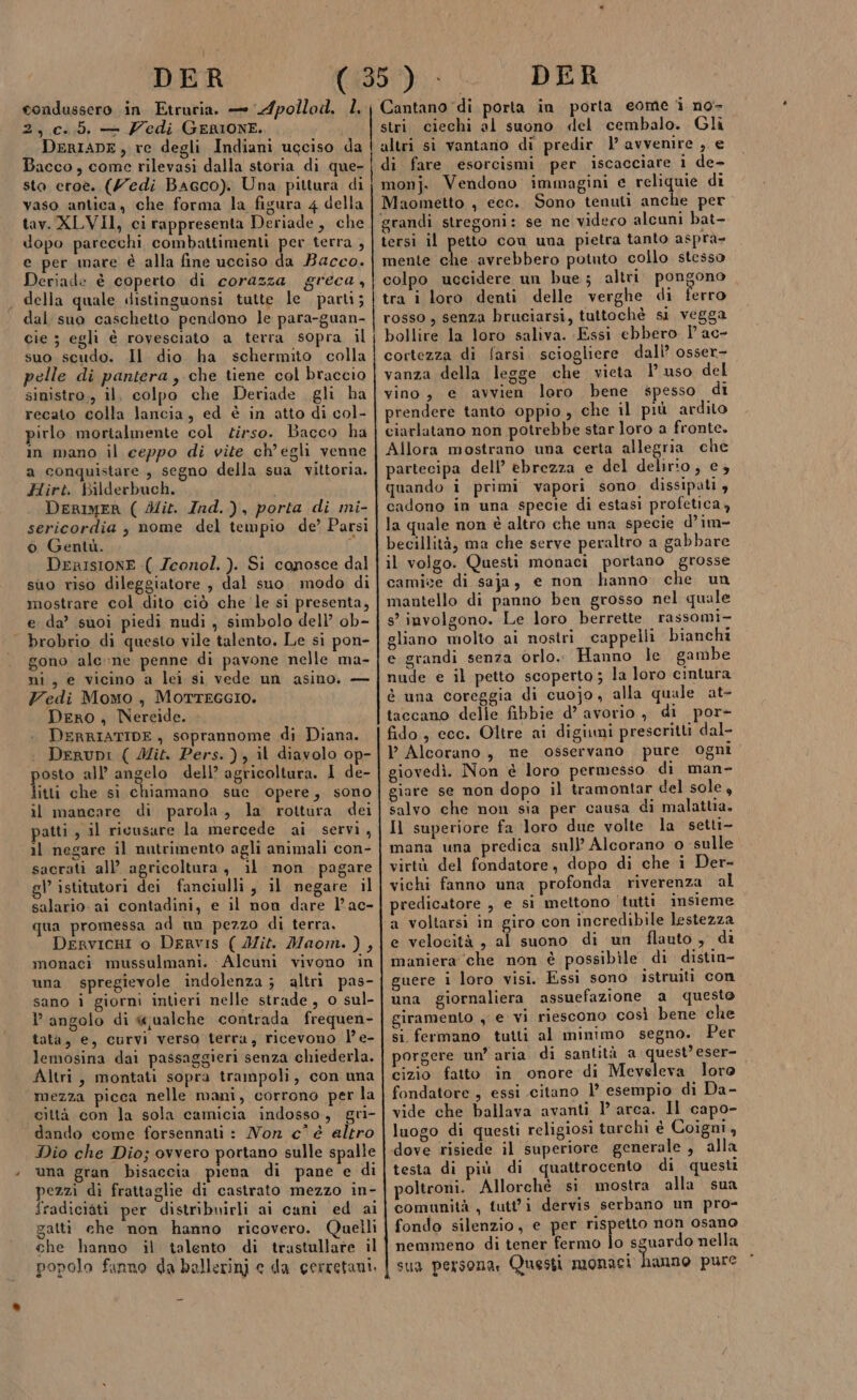 | DER condussero in Etruria. — Apollod, L, 2,.c.5. — Zedi GERIONE. DerIaDE, re degli Indiani ugciso da Bacco, come rilevasi dalla storia di que- sto eroe. (Medi Bacco). Una pittura di vaso antica, che forma la figura 4 della tav. XLVII, ci rappresenta Deriade, che dopo parecchi combattimenti per terra , e per mare è alla fine ucciso da Bacco. Deriade è coperto di corazza greca, della quale distinguonsi tutte le parti; dal suo caschetto pendono le para-guan- cie 3 egli è rovesciato a terra sopra il suo scudo. Il dio ha schermito. colla pelle di pantera, che tiene col braccio sinistro,, il, colpo che Deriade gli ha recato colla lancia, ed è in atto di col- pirlo mortalmente col zirso. Bacco ha im mano il ceppo di vite ch'egli venne a conquistare , segno della sua vittoria. Hirt. Bilderbuch. i DeRrIMER ( Mit. Ind. ), porta di mi- sericordia ; nome del tempio de’ Parsi ò Gentù. * DERISIONE :( Zeonol. ). Si conosce dal suo riso dileggiatore , dal suo modo di mostrare col dito ciò che le si presenta, e da’ suoi piedi nudi , simbolo dell’ ob- brobrio di questo vile talento. Le si pon- gono alc»ne penne di pavone nelle ma- ni, e vicino a lei si vede un asino. — Yedi Momo, MotTTEGGIO. Dero , Nereide. DERRIATIDE, soprannome di Diana. DeruDpi ( Mit. Pers. ), il diavolo op- osto all’ angelo dell’ agricoltura. 1 de- tivi che si chiamano suc opere, sono il mancare di parola, la rottura dei patti , il ricusare la mercede ai servi, il negare il nutrimento agli animali con- sacrati all’ agricoltura, il non pagare gl istitutori dei fanciulli, il negare il salario. ai contadini, e il non dare lac- qua promessa ad un pezzo di terra, DervicHI o Dervis ( JMit. Maomn. ) , monaci mussulmani. Alcuni vivono in una spregievole indolenza; altri pas- sano i giorni intieri nelle strade, o sul- angolo di «jualche contrada frequen- tata, e, curvi verso terra, ricevono l’ e- lemosina dai passaggieri senza chiederla. Altri, montati sopra trampoli, con una mezza picca nelle mani, corrono per la città con la sola camicia indosso, gri- dando come forsennati : Non c'é altro Dio che Dio; ovvero portano sulle spalle una gran bisaccia. piena di pane e di pezzi di frattaglie di castrato mezzo in- fradiciàti per distribuirli ai cani ed ai gatti che non hanno ricovero. Quelli che hanno il talento di trastullate il popolo fanno da ballerini e da cerretani. DER Cantano di porta in porta eome i no+ stri ciechi al suono «del cembalo. Gli altri si vantano di predir |’ avvenire , e di fare esorcismi per iscacciare i de- mon]. Vendono immagini e reliquie di grandi stregoni: se ne videro alcuni bat- tersi il petto cow una pietra tanto aspra- mente Di avrebbero potuto collo stesso colpo uccidere un bue; altri. pongono tra i loro denti delle verghe di ferro rosso , senza bruciarsi, tuttochè si vegga bollire la loro saliva. Essi ebbero P ac- cortezza di farsi. sciogliere dall’ osser- vanza della legge che vieta 1’ uso del vino, e avvien loro bene spesso di prendere tanto oppio, che il più ardito ciarlatano non potrebbe star loro a fronte. Allora mostrano una certa allegria che partecipa dell’ ebrezza e del delirio, e, quando i primi vapori sono dissipali , cadono in una specie di estasi profetica, la quale non è altro che una specie d’im- becillità, ma che serve peraltro a gabbare il volgo. Questi monaci portano grosse camice di saja, e non hanno che un mantello di panno ben grosso nel quale s’ involgono. Le loro berrette rassomi- gliano molto ai nostri cappelli bianchi e grandi senza orlo. Hanno le gambe nude e il petto scoperto ; la loro cintura è una coreggia di cuojo, alla quale at- taccano delle fibbie d’ avorio ,, di por- fido, ecc. Oltre ai digiuni prescritti dal- P Alcorano, ne osservano pure ogni giovedì. Non è loro permesso di man- giare se non dopo il tramontar del sole, salvo che non sia per causa di malattia. Il superiore fa loro due volte la setti- mana una predica sull’ Alcorano o sulle. virtù del fondatore, dopo di che i Der- vichi fanno una profonda riverenza al predicatore , e si mettono ‘tutti insieme a voltarsi in giro con incredibile lestezza e velocità , al suono di un flauto, di maniera ‘che non è possibile di distin- guere i loro visi. Essi sono istruiti con una giornaliera assuefazione a questo giramento y e vi riescono così bene che si fermano tutti al minimo segno. Per porgere un’ aria di santità a quest’ eser- cizio fatto in onore di Meveleva loro fondatore, essi citano l’ esempio di Da- vide che ballava avanti 1’ arca. Il capo- luogo di questi religiosi turchi è Coigni, testa di più di quattrocento di questi poltroni. Allorché si mostra alla sua comunità , tutti dervis serbano un pro- fondo silenzio, e per rispetto non osano nemmeno di tener fermo lo sguardo nella sua persona, Questi monaci hanno pure