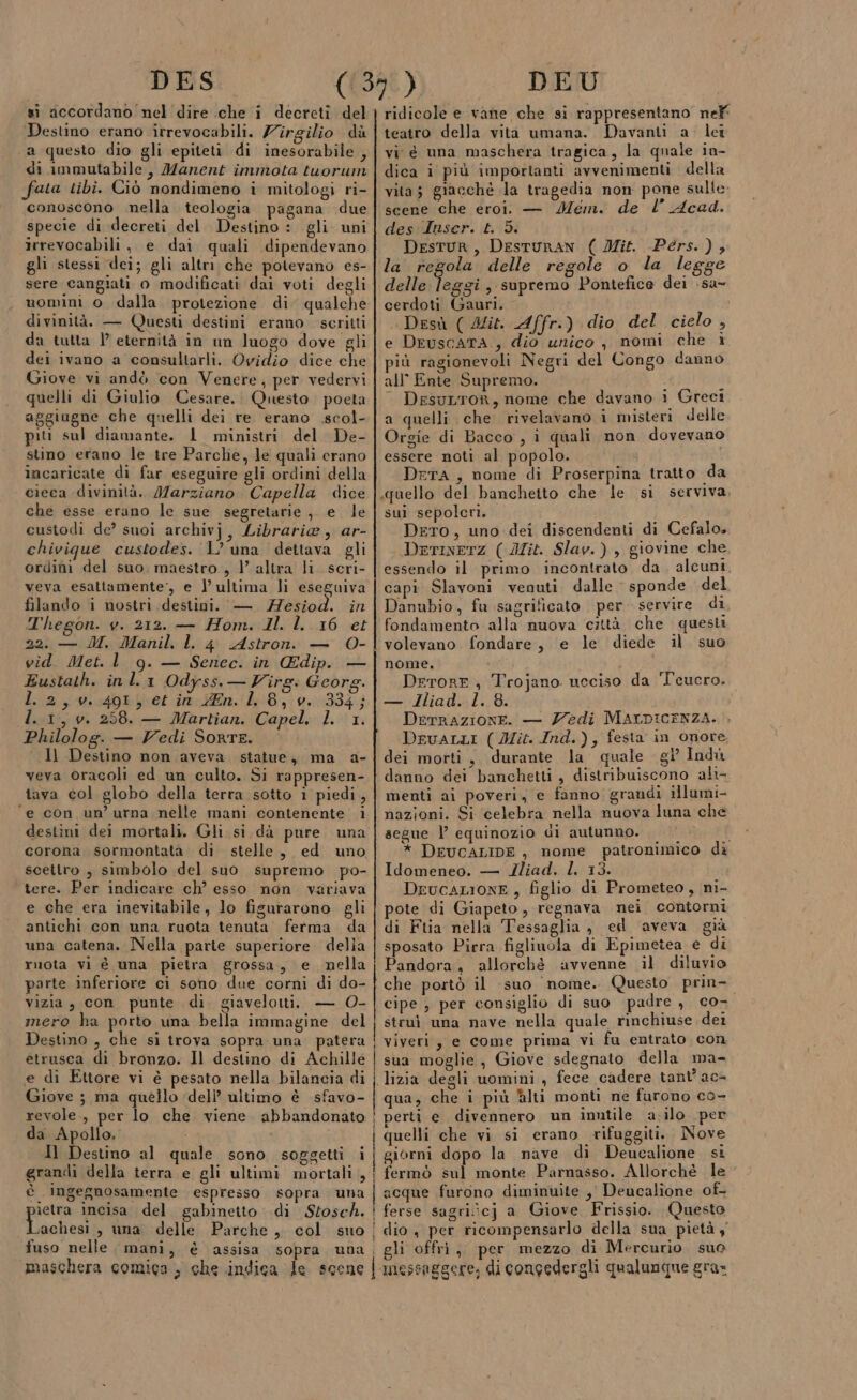 DES (1398) DEU si iccordano nel dire .che i decreti del | ridicole e vane che si rappresentano nelf Destino erano irrevocabili. Zirgilio dà | teatro della vita umana. Davanti a. lei a questo dio gli epiteti di inesorabile ,| vi è una maschera tragica, la quale in- di immutabile, Manent immota tuorum | dica i più importanti avvenimenti della fata tibi. Ciò nondimeno i mitologi ri- | vita; giacché la tragedia non pone sulle conoscono nella teologia pagana due | scene che eroi. — Mem. de Acad. specie di decreti del Destino : gli uni| des Unser. £. 3. irrevocabili, e dai quali dipendevano Destur, DESTURAN ( Mit. Pers. ), gli stessi dei; gli altri che potevano es- | Za. regola delle regole o la legge sere cangiati o modificati dai voti degli | delle Tad , supremo Pontefice dei \sa- uomini o dalla protezione di qualche | cerdoti Gauri. divinità. — Questi destini erano. scritti Desù ( Ilib. Affr-) dio del cielo , da tutta |’ eternità in un luogo dove gli | e DruscatA , dio unico , nomi che ì dei ivano a consultarli. Ovidio dice che più ragionevoli Negri del Congo danno Giove vi andò con Venere, per vedervi | all° Ente Supremo. quelli di Giulio Cesare. Questo poeta | DesuLtoR, nome che davano i Greci aggiagne che quelli dei re erano .scol- |a quelli che rivelavano i misteri delle piti sul diamante. 1 ministri del De-|Orgie di Bacco , i quali non dovevano sino erano le tre Parche, le quali erano | essere noti al popolo. incaricate di far eseguire gli ordini della DrerA, nome di Proserpina tratto da cieca divinità. Marziano Capella dice |.quello del banchetto che le si serviva, che esse erano le sue segretarie ,, e le | sui sepolcri. custodi de? suoi archivj, Librarie, ar- Deto, uno dei discendenti di Cefalo. chivique custodes. L'una dettava gli DerIxeTz ( Mit. Slav.), giovine che ordini del suo. maestro, l’altra li scri- | essendo il primo incontrato da. alcuni. veva esattamente, e l'ultima li eseguiva | capi Slavoni venuti dalle sponde del filando i nostri destini. — Zesiod. in | Danubio, fu sagrificato per servire di Thegon. v. 212. — Hom. Il. I. 16 et|fondamento alla nuova città che questi 22. — M. Manil, ll 4 Astron. — 0-| volevano fondare, e le diede il suo vid. Met. l 9. — Senec. in Edip. — | nome. Eustath. in l.1 Odyss.—YVirg: Georg.| Derorr, Trojano ucciso da 'Teucro. Liz mio4gor het ire bin L8,i0.0334) 1 — Ilia db 1,8. l. i, v. 258. — Martian. Capel. l. 1. DerrazionE. — edi MALDICENZA. Philolog. — Vedi SortE. Druarti (Mit. Ind.), festa in onore. Il Destino non aveva statue, ma a-|dei morti, durante la quale gl’ Indù veva oracoli ed un culto. Si rappresen- | danno dei banchetti , distribuiscono ali tava col globo della terra sotto i piedi, | menti ai poveri, e fanno grandi iHlumi- ‘e con un’ urna nelle mani contenente 1 | nazioni. Si celebra nella nuova luna che destini dei mortali. Gli. si dà pure una segue l’ equinozio di autunno. corona sormontata di stelle, ed uno * DEUCALIDE, nome patronimico dè scettro , simbolo del suo supremo po-|Idomeneo. — Iliad, l. 13. tere. Per indicare ch’ esso non. variava Drucazione , figlio di Prometeo, ni- e che era inevitabile, lo figurarono gli | pote di Giapeto, regnava nei contorni antichi con una ruota tenuta ferma da | di Ftia nella Tessaglia, ed aveva già una catena. Nella parte superiore della | sposato Pirra figlinola di Epimetea e di ruota vi è una pietra grossa, e mella | Pandora, allorchè avvenne il diluvio parte inferiore ci sono due corni di do- } che portò il suo ‘nome. Questo prin- vizia, con punte di. giavelotti. — O-|cipe , per consiglio di suo padre , co- mero ha porto una bella immagine del; struì una nave nella quale rinchiuse dei Destino , che si trova sopra una patera ! viveri, e come prima vi fu entrato con etrusca di bronzo. Il destino di Achille | sua moglie, Giove sdegnato della ma- e di Ettore vi è pesato nella bilancia di | lizia degli uomini , fece cadere tant’ aca Giove ; ma quello ‘deli’ ultimo è sfavo- | qua, che i più Alti monti ne furono co- revole., per lo che viene abbandonato | perti e divennero un inntile a.ilo per da Apollo, | quelli che vi si erano rifuggiti. Nove Il Destino al quale sono soggetti i | giorni dopo la nave di Deucalione si grandi della terra e gli ultimi mortali ,! fermò sul monte Parnasso. Allorchè le è Ingegnosamente espresso sopra una | acque furono diminuite , Deucalione of- pera incisa del gabinetto di Stosch.!ferse sagriîcj a Giove Frissio. Questo achesi , una delle Parche , col suo : dio, per ricompensarlo della sua pietà y fuso nelle. mani, è assisa sopra una. gli offrì, per mezzo di Mercurio. suo maschera comica , che indica le scene | messaggere, di congedergli qualunque gra»