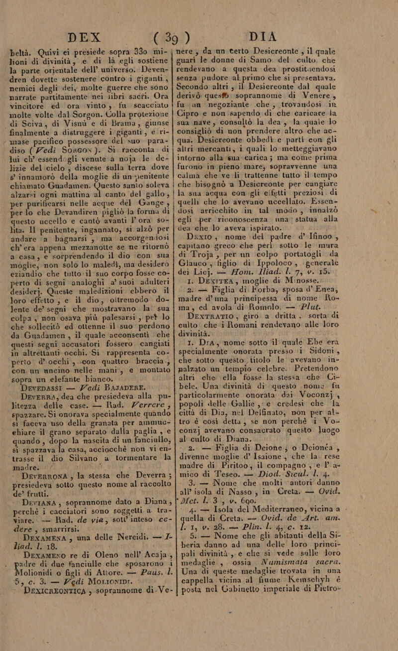 DEX lioni di divinità, e di là egli sostiene la parte orientale dell’ universo. Deven- dren dovette sostenere contro ì giganti, nemici degli dei, molte guerre che sono narrate partitamente nei libri sacti. Ora vincitore ed ora vinto ,. fu scacciato molte volte dal Sorgon. Uolla protezione di Sciva, di Visnù e di Brama, giunse finalmente a dietruggere i‘giganti, e ri- mase pacifico possessore del suo. para- diso (edi Sorcox). Si. racconta. di lui ch’ essendogli venute a noja le de- lizie del cielo ; discese sulla terra dove s° innamorò della moglie di unenitente chiamato Guadamen. Vuead sanio soleva alzarsi ogni mattina ‘al ‘canto del gallo, per purificarsi nelle acque del Gange, per lo che Devandiren pigliò la forma di questo uccello e cantò avanti l'ora so- lita. Il penitente; ingannato, si alzò per andare ‘a bagnarsi , ma accorgendosi ch’ era appena mezzanotte se ne ritornò a casa; e sorprendendo il dio ‘con sua moglie; non solo lo maledi, ma desiderò eziandio che tutto ‘il suo corpo fosse co- perto di segni ‘analoghi a’ suoi adulteri loro effetto ; e il dio, oitremodo . do- lente de’ segni che ‘mostravano la: sua colpa , non osava più palesarsi , pet lo che sollecitò ed ottenne il. suo perdono da Guadamen , il quale acconsenti che questi segni accusatori fossero. cangiati in altrettanti occhi. Si rappresenta .co- perto. d’»occhi ,.:con quattro braccia., sopra un elefante bianco. DeveDAssi — Zedi BAJADERE. litezza. delle case. — Rad. Zerrere, spazzare. Si onorava specialmente quando sì faceva uso della granata per ammuc- ehiare il grano separato dalla paglia , e quando, dopo la nascita di un fanciullo, si spazzava la casa, acciocchè non vi en- ‘trasse il dio Silvano a tormentare la madre. i DEvERRONA ; la stessa che Deverra ; presiedeva sotto questo nome al raccolto de? frutti. DevIANA; soprannome dato a Diana, perchè i cacciatori sono soggetti. a. tra- viare. -—— Rad. de gia, sotl inteso ce- dere , smarrirsi. DEXAMENA, una liad. l. 18. Drexameno re di Oleno nell’ Acaja,, padre di due fanciulle che sposarono i Molionidi o figli di Attore. — Pays. .. 6, c. 3. — Zedi Morionini. done Nelle DIA nere, da un.terto Desicreonte , il quale guarì le donne di Samo: del culto, che rendevano a questa dea prostitaendosi senza pudore al primo che si presentava. Secondo altri , il Desiereonte dal quale derivò: ques® soprannome di Venere, fu ‘un negoziante .che , trovandosi .in Cipro e non sapendo di che caricare la sua nive, consultò la dea, la quale lo consigliò di non prendere altro che ac- qua. Da ilbiconte obbedì. e parti con gli altri mercanti, i quali lo metteggiavano intorno alla ‘sua carica; ma come prima furono in pieno mare; sopravvenne una calma che ve li trattenne tutto il tempo i che bisognò a Desicreonte per cangiare la sua ‘acqua con gli eifetti preziosi. di i quelli che lo avevano uccellato. Essen- dosi ‘arricchito (in tal modo, innalzò egli per riconoscenza una statua calla dea che lo aveva ispirato. DixIio, nome del padre d’.Ifinoo , capitano greco: che perì sotto le mura di Troja , per nn colpo portatogli da Glauco , figlio di. Ippoloco , generale dei Licj. — Mom. Iliad. I. 7, v. 15. I. DexrTEA, moglie di Minosse.: 2. + Figlia dî Horba, sposa d’ Enea, madre d’ una principessa di nome: Ro- ma, ed avola di Romolo. — ‘Plut. DEXTRATIO,; giro. a dritta ; sorta di culto che*i Romani rendevano alle loro divinità.. i I. DrA, nome sotto il quale Ebe era specialmente ‘onorata presso ‘i. Sidoni, che sotto questo. titolo le avevano in- palzato un ‘tempio celebre. Pretendono altri che: ella fosse. la stessa che Ci- bele. Una divinità di questo nome fu articolarmente onorata. dai Voconz} 4 popoli «elle Gallie ,: e credesi che la città di Dia, nel Delfinato, non per al- tro è così detta, se non perchè 1 Vo- conzj avevano consacrato questo. luogo al culto di Diana. 2.. — Figlia di Deione;} o Deionéa } divenne moglie d’ Isaione , ‘che la. rese madre di Piritoo., il compagno, e 1? a- mico di Teseo. — Diod. Sicul. 1. 4. 3. — Nome che. molti antori danno all’ isola di Nasso, in: Creta. — Ovid. Met. L.3, v. 690. 4. — Isola del Mediterraneo, vicina a - uella di Creta. — Ovid. de Art. am. Sti, PB lin lago, 2. 5. — Nome che gli abitanti della Si- beria danno ad una delle loro princi- pali divinità ,- e clie si vede sulle loro medaglie , . ossia Numismata sacra. Una ‘di queste medaglie trovata in una cappella vicina al fiume Kemschyh è posta nel Gabinetto imperiale di Pietro»