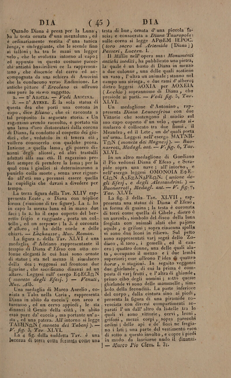 ha la testa ornata d’ una mezzaluna , ed è ordinariamente .vestita d’ una tunica ai talloni; ha tra le mani un legger velo, che le svolazza intorno al capo; ed appunto in questo costume parec- | chi-antichi bassirilievi ce la rappresen- tano, che discende dal. carro ed. ac- compagnata da una schiera di Amorini che la conducono verso Endimione. Le antiche pitture d’ Ercolano ci offrono esse pure lo stesso suggetto. 2. — D'ARICIA. — Zedi ARICINA. 3. — D’ ATENE. la sola statua di questa dea che porti una corona in capo , dice Eliano , che ci racconta a tal proposito la seguente storia. « Un ragazzino avendo raceolto, e portato via una lama d’oro distaccatasi dalla corona di Diana, fu condotto al cospetto dei giu- dici, che, vedutolo in sì tenera età, vollero conoscerlo. con qualche prova. Insieme a quella lama, gli posero di- manzi degli aliossi, ed. altri trastulli ferì sempre di prendere la lama; per la qual cosa i giudici si determinarono a punirlo colla morte , senza aver riguar- do all’età sua, persuasi essere quella la cupidigia che davasi a divedere per tempo. è ficura della Tav. XLIV rap- La terza forma (riunione di tre figure). La 1. ha in capo la mezza-luna ed in mano due favi; la 2. ha il capo coperto del ber- tello , ed un serpente ; la 3. è coronata d’ alluro, ed ha delle corde e delle chiavi. — Lachausse, Mus. Roman. La figura 1. della Tav. XLVI è una pedazlia d’ Adriano rappresentante il tempio di Diana d’ Efeso con otto co- lonne eleganti le cui basi sono ornate di statue ; sta nel mezzo il simulacro della dea ; veggonsi sul frontone due figurine , che sacrificano dinanzi ad un altare. Leggesi sull’ esergo EpECIAN ( moneta degli Efesj. ) — Wenuti, Mus. Alb. Una medaglia di Marco Aurelio , co- niata a Taba nella Caria, rappresenta turcasso , ed' un cervo appiedi, le sta . dinanzi il Genio della città, in abito esso pure da’ caccia , ma portante un’ a- sta , ed una patera. All’'intorno si legge TABHNQN ( moneta dei Tabenj ). — V. fig.:3, Tav.:XLVI. i sà La 4 fig. della suddetta Tav. è una lucerna di terra cotta formata come una | scia; e consacrata a Diana T'auropola: i sulle.-corna si legge APOEM IEPOC. (toro sacro ad Artemide [Diana ]) Passeri, Lucérn. I. Il Millin nell’ opera sua: Monumenti antichi inediti, ha pubblicato una pietra, la quale è un busto di Diana in mezzo a due colonne, una delle quali sostiene un vaso, l’altra un animale ; stanno nel campo una siringa, e due rami d’ albero; dietro leggesi AOXIA. per AOXEIA ( Lochio ) soprannome di Diana, che presiede ai parti. — Zedi fig. 5, Tav. XLVI. Un medaglione d’ Antonino, rap- presenta Diana Leuocofrina con due Vittorie che sostengono il modio sul suo capo coperto d’ un velo , questo si+ mulacro è collocato tra due fiumi, il Meandro , ed il Lete, un de’ quali porta un’ urna. Leggesi nell’ esergo MATNH- TAN (moneta dei Magnes]). — Buo- narroti, Medagl, ant. — V. fig. 6, Tav. XLVI. In un altro medaglione di Gordiano il Pio vedonsi Diana d° Efeso , e Sera- pide sopra una nave ; all’ intorno, € nell’ esergo. leggesi OMONOIA EpE- CigN AnAEzANAPEQN: ( unione de- gli Efesj, e degli Alessandrini. ) — Buonarroti, Medagl. ant. — V. fig. Ts Tav. XLVI. UA La fig. 3 della. Tav. XLVII , rap- presenta una statua di Diana d’ Efeso, in forma di guaina ; la testa è coronata di torri come quella di Cibele, dietro è un aureola, simbolo del disco della luna fregiata con animali alati che pajono aquile , o grifoni ; sopra ciascuna spalla vi sono due leoni in rilievo. Sul petto sono rappresentati varj segni dello Zo- diaco , il toro, i gemelli, ed il can- ero ; quattro donne, una delle quali ala- ta, occupano il mezzo e i due lembi superiori; esse offrono l’ idea di quattro i hore, 0 stagioni. In seguito veggonsi : due. ghirlande , di cui la prima è com- | posta di varj fratti, e altra di ghiande, ‘ primo cibo degli uomini; sotto queste hirlande vi sono delle mammelle , sim : bolo della fecondità. La parte inferiore ! del corpo ; dalla cintura sino ai piedi, presenta la figura di una piramide ro- vesciata con diversi compartimenti se- | parati l’ un dall’ altro da listelle tra le i quali vi sono vittorie, cervi , leonì , | grifofii., mezzi. corpi, sopra parecchi ordini ; delle api e de’ fiori ne fregia- no i lati ;. una parte del vestimento esce ! di sotto a questo involto , e copre i piedi ‘in modo. da lasciarne nudo il dinanzi.