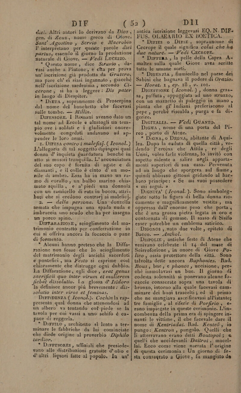 DIF gen. di Zeuz, nome greco di Giove. Sant’ Agostino , Servio e Macrobio } interpretano per queste parole diei partus, essendo il giorno la produzione naturale di Giove. — 77edi LucEzio. * Questo nome, dice Siruvio , da- vasi anche a Piutone, e cîta per prova un’ iscrizione già prodotta da Grutero, ma pare ch’ ei siasi ingannato , giacchè nell’ iscrizione medesima , secondo Ci- cerone, si ha a leggere: Dis pater in luogo di Diespiter. i * DiErA, soprannome di Proserpina dal nome del banchetto che facevasi sulle tombe. — IMillin. Dirensore. I Romani aveano dato un tal nome ad Ercole e alzatogli un tem- pio ove i soldati e i gladiatori onore- volmente congedati andavano ad ap- pender le loro armi. I. Dirrsa contro i malefizj. ( Iconol.) L’allegoria di tal soggetto dipingesi qual donna d’ inquieta guardatura benchè in atto si mostri tranquilla. L’ acconciatura del suo capo è fornita di agate e di diamanti, e il collo è cinto d’ un mo- nile di ambra. Essa ha in mano un ra- mo di corallo, un bulbo marino chia- mato squilla, e a’ piedi una donnola con un ramicello di ruta in bocca, atîri- buti che si credono contrarj ai maleficj. 2. — della persona. Una donzella armata che impugna una spada nuda e imbraceia uno scudo che ha per insegna un porco spino. DIFFARAZIONE, scioglimento del ma- trimonio contratto per conferrazione in cuì si offriva ancora la focaccia o pane di formento. * Alcuni hanno preteso che la Diffa- razione non fosse che lo scioglimento del matrimonio degli antichi sacerdoti e pontefici, ma Festo sì esprime così chiaramente che distrugge ogni dubbio. La Diffarazione, egli dice , erat genus sacrificii quo inter virum et mulierem ichat dissolutio. Ia glossa d’ Isidoro la definisce ancor più brevemente: dis- solutio inter viros et feminas. DIFFIDENZA ( Iconol.). Cochinla rap- presenta qual donna che attenendosi ad un albero va tentando cot-piede se la tavola per cui vassi a uno schifo è ca- pace di reggerla. * Dirrito ; architeito sì lento a ter- minare le fabbriche da luni cominciate che diede origine al proverbio Diphilo tardior. * DiFFrusoRESs, uffiziali che presiede- vano alle distribuzioni sratuite d’ olio e appilene S &amp; altri liquori fatte al popolo. In un FUS. OLAFARIO ÈX BOETICA. * Dirres 0 DIriE, soprannome di Cecrope il quale significa colui che ha due nature. — ‘Vedi CecRoPE. * Dirreaa , la pelle della Capra A- maltea sulla quale Giove avea seritte tutte le umane sorti. * DiGENzIA , fiumicello nel paese dei Sabini che bagnava il podere di Orazio. — Horat. 1, ep. 18, 9. I0L. DicesrionE ( Zconol. ) , donna gras- sa, patfuta, appoggiata ad uno struzzo, con un mazzetto di puleggio in mano, pepe , perchè riscalda , purga e fa di- gerire. DIGITALIA. — Zedi Guanto. D:iGwa , nome di una porta del Pi- reo , porto di Atene. * DiGna, 0 DEGNA, abitante di Aqui- lea. Dopo la caduta di quella città, ve- dendo |’ eroina che Attila, re degli Unni, volea farle violenza, lo invitò con aspetto ridente a salire negli apparta- menti superiori di sua casa. Pervenuta ad un luogo che sporgeva sul fiume, quindi abbasso gittossi gridando al bar- baro principe: « Se mi vuoi possedere « mi segui, è Dienita’ (Zconol.). Sono simboleg- giate sotto la figura di bella donna ric- camente e magnificamente vestita, ma di ig dall’ enorme peso che porta, che è una grossa pietra legata in oro e contornata di gemme. Il sasso di Sisifo esser potrebbe un emblema satirico. Diconos ; mato due volte , epiteto di Bacco. — Anthol. DupoLir, antiche feste di Atene che venivano celebrate il 14 del mese di Scirroforione , in onore di Giove Po- lieo , ossia protettore della eittà. Sono talvolta dette ancora Buphonies. Rad. Bous, bue; e phonos, uccisione, per- ché immolavasi un bue. Il giorno di codesta solennità si ponevano alcune fo- bronzo, intorno alla quale facevasi cam- minare dei buoi trascelti; ed il primo che ne mangiava sacrificavasi all’istante; tre famiglie , al riferir di Porfirio, e- rano impiegate in queste cerimonie. L’in- combenza della prima era di spingere in- nanzi le vittime, il che facevale dare il nome di Kentriadai. Rad. Kented, io peso: Kentron, pungolo. Quelli che i atterravano erano detti Boutopoi} &amp; quelli che uccidevanli Daitroi ,, macel- lai. Ecco come viene narrata : 1’ origine di questa cerimonia : Un giorno di fe- sta consagrato a Giove, fu mangiato ds