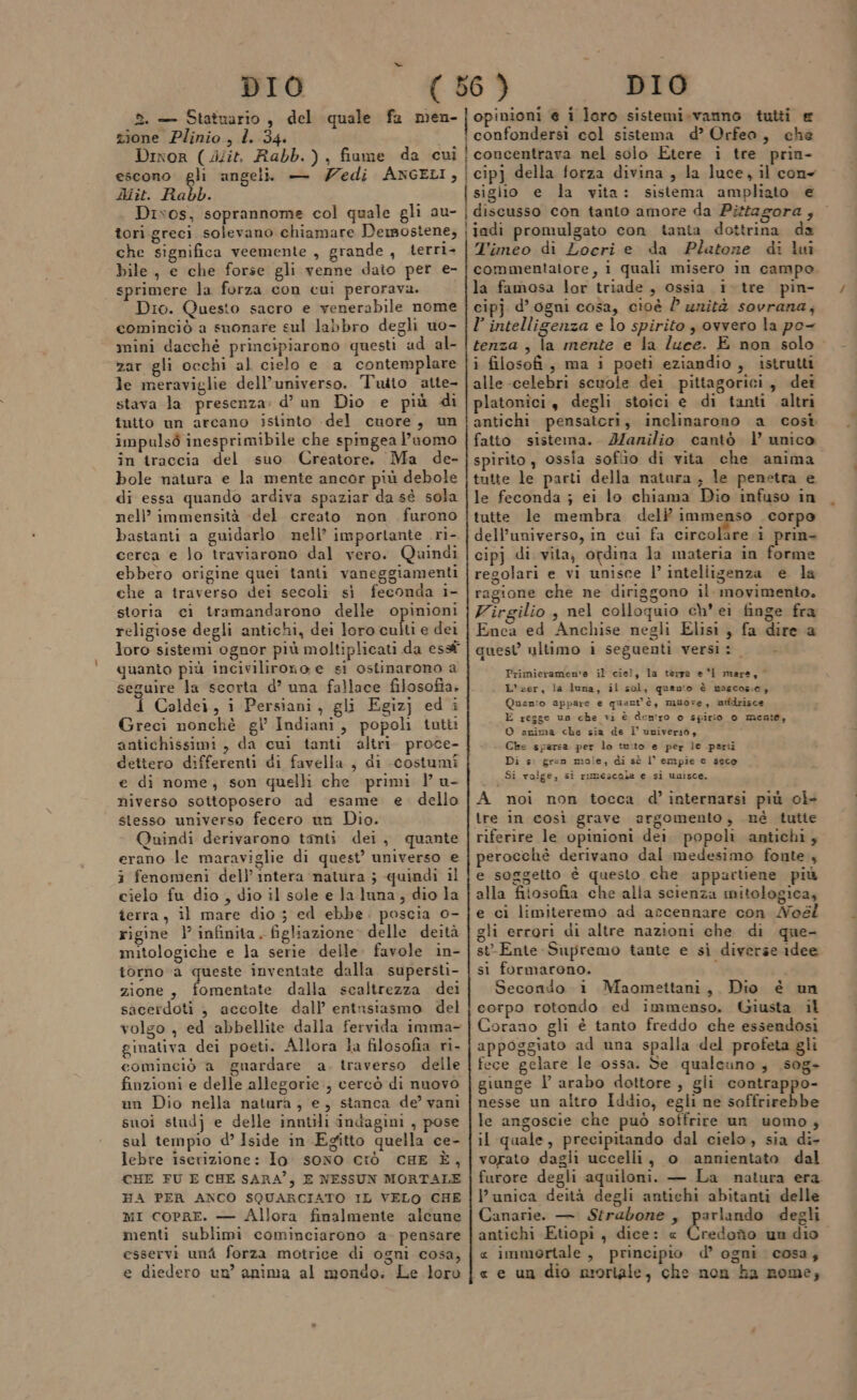 2. — Statuario, del quale fa men- zione Plinio, l. 34. Dinor ( Jlit. Rabb.), fiume da cui escono gli angeli — edi ANGELI, Aiit. Rabb. Disos, soprannome col quale gli au- tori greci solevano chiamare Demostene, che significa veemente , grande , terri- bile, e che forse gli venne dato per e- sprimere la forza con cui perorava. Dio. Questo sacro e venerabile nome cominciò a suonare sul labbro degli uo- mini dacché principiarono questi ad al- zar gli occhi al cielo e a contemplare le meraviglie dell’universo. Tuito atte- stava la presenza: d’ un Dio e più di inito un arcano istinto del cuore, un impulsò inesprimibile che spingea l’uomo în traccia del suo Creatore. Ma de- bole natura e la mente ancor più debole di essa quando ardiva spaziar da sé sola nell’ immensità -del creato non furono bastanti a guidarlo nell’ importante ri- cerca e lo traviarono dal vero. Quindi ebbero origine quei tanti vaneggiamenti che a traverso dei secoli sì feconda i- storia ci tramandarono delle opinioni religiose degli antichi, dei loro culti e dei loro sistemi ognor più moltiplicati da essf quanto più incivilirono e si ostinarono a seguire la scorta d’ una fallace filosofia. 4 Caldei, i Persiani, gli Egizj edi Greci nonchè gl Indiani, popoli tutti antichissimi, da cui tanti altri. proce- dettero differenti di favella , di costumi e di nome, son quelli che primi l u- niverso sottoposero ad esame e. dello stesso universo fecero un Dio. Quindi derivarono tanti dei, quante erano le maraviglie di quest’ universo e i fenomeni dell’ intera natura ; quindi il cielo fu dio , dio il sole e la luna, dio la terra, il mare dio 53 ed ebbe. poscia o- rigine l’ infinita. figliazione» delle deità mitologiche e la serie delle: favole in- torno a queste inventate dalla. supersti- zione, fomentate dalla scaltrezza dei sacerdoti } accolte dall’ entnsiasmo del volgo , ed abbellite dalla fervida imma- ginativa dei poeti. Allora la filosofia ri- cominciò a guardare a. traverso delle finzioni e delle allegorie, cercò di nuovo un Dio nella natura, e, stanca de’ vani suoi studj e delle inntili indagini , pose sul tempio d’ Iside in Egitto quella ce- lebre iserizione: Io. sono CIÒ CHE È, CHE FU E CHE SARA”, E NESSUN MORTALE HA PER ANCO SQUARCIATO IL VELO CHE mi copre. — Allora finalmente alcune menti sublimi cominciarono a. pensare esservi uni forza motrice di ogni cosa, e diedero un’ anima al mondo. Le loro | opinioni e i loro sistemi.vanno tutti &amp; ! confondersi col sistema d’ Orfeo, che concentrava nel solo Etere i tre pria- cipj della forza divina , la luce, il cone sigiio e la vita: sistema ampliato e discusso con tanto amore da Pitfagora, — ijadi promulgato con tanta dottrina da 'imeo di Locri e da Platone di lui commentatore, i quali misero in campo la famosa lor triade , ossia i. tre pin- cipj d’ ogni cosa, cioè l unità sovrana, l’ intelligenza e lo spirito , ovvero la po- tenza , la mente e la luce. E non solo i filosofi, ma i poeti eziandio, istrutti alle-celebri scuole dei pittagorici, det platonici, degli stoici e di tanti altri antichi pensatori, inclinarono a così fatto sistema. Manilio cantò |’ unico spirito, ossia sofiio di vita che anima tutte le parti della natura , le penetra e le feconda ; ei lo chiama Dio infuso in tutte le membra deli immenso corpo dell’universo, in cui fa &lt;aoniaa i prin- cipj di vita, ordina la materia in forme regolari e vi unisce l’ inteliigenza e la ragione che ne diriggono il. movimento. Virgilio , nel colloquio ch’ ei finge fra Enca ed Anchise negli Elisi, fa dire a quest ultimo i seguenti versi: - | Primieramen'a il ciel, la terra e‘l mara, L'#er, la luna, il sol, quanto è nascose, Quanto appare e quart'è, muore, mdrisce E regge un che vi è deniro o spirio 0 mente, O arima che sia de l univera0, + Cks sparsa per lo tuto e per le parti Di s: gran mole, di sè l’ empie e seco Si volge, si rimescala e si unisce. A noi non tocca d’ internarsi più ol- tre in così grave argomento, nè tutte riferire le opinioni dei popoli antichi, perocchè derivano dal medesimo fonte 4 e soggetto è questo che appartiene più alla fitosofia che alla scienza mitologica, e ci limiteremo ad accennare con Noél gli errori di altre nazioni che di que- st-Ente Supremo tante e sì diverse idee si formarono. Secondo i Maomettani, Dio è un corpo rotondo ed immenso. Giusta il Corano gli è tanto freddo che essendosi appoggiato ad una spalla del profeta gli fece gelare le ossa. de qualcuno, .s0g- giunge l’ arabo dottore , gli contrappo- nesse un altro Iddio, egli ne soffrirebbe le angoscie che può soffrire un uomo, il quale, precipitando dal cielo, sia di- vorato dagli uccelli, o annientato dal furore degli aquiloni. — La natura era unica deità degli antichi abitanti delle Canarie. — Strabone, parlando degli antichi Etiopi, dice: « Credoîîo un dio « immortale , principio d’ ogni cosa, « e un dio nroriale, che non ha rome;