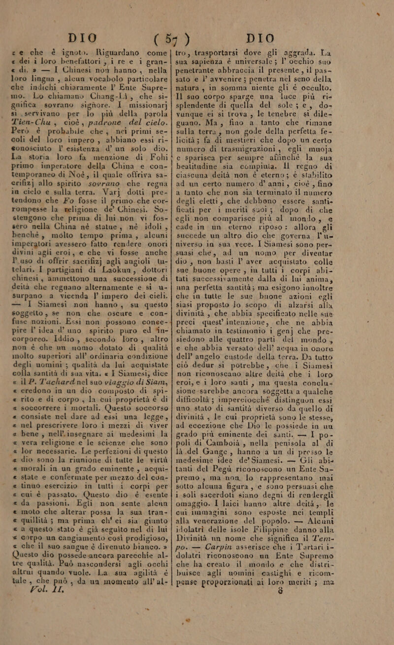 e dei i loro benefattori , i re e i gran- -« di, » — I Chinesi now hanno , nella loro lingua , alcun vocabolo particolare che indichi chiaramente l’ Ente Supre- mo. Lo chiamano Chang-Li, che si- gnifica sovrano signore. 1 missionarj si servivano per lo più della parola T'ien-Chu , cioè, sali del cielo. Però è probabile che, nei primi se- coli del loro impero , abbiano essi ri- eonosciuto |’ esistenza d’ un solo dio. La storia loro fa menzione di Fohi primo imperatore della China e con- temporaneo di Noè, il quale offriva sa- erifizj allo spirito sovrano che regna in cielo e sulla terra. Varj dotti pre- tendono che Fo fosse il primo. che cor- rompesse la seligione de’ Chinesi. So- stengono che prima di lui,non vi fos- sero nella China né statue, né idoli, benchè, molto tempo prima, alcuni imperatori avessero fatto rendere onori divini agli eroi, e che vi fosse anche l’uso di offrir sacrifizj agli angioli tw- telari. I partigiani di Laokun, dottori chinesi, ammettono una successione di deità che regnano alternamente e si u- surpano a vicenda |’ impero dei cieli. — I Siamesi non hanno, su questo soggeito, se non che oscure e con- fuse nozioni. Essi non possono conee- pire l’ idea d’ uno spirito puro ed *n- corporeo. Iddio, secondo loro, altro non è che un nomo dotato di qualità molto superiori all’ ordinaria condizione degli uomini ; qualità da lui acquistate colla santità di sua vita. « I Siamesi; dice il P. T'achard nel suo viaggio di Siam, credono in un dio composto di spi- rito e di corpo , la cui proprietà è di soccorrere i mortali. Questo soccorso consiste nel dare ad essi una legge, nel prescrivere loro i mezzi di viver bene , nell’.insegnare ai medesimi la vera religione e le scienze che sono lor necessarie. Le perfezioni di questo dio sono la riunione di tutte le virtù morali in un grado eminente , acqui- state e confermate per mezzo del con- tinuo esercizio in tulti î corpi per cui è passato. Questo dio è esente da passioni. Egli non sente alcnn moto che alterar possa la sua tran- quillità ; ma prima ch’ei sia giunto a questo stato è già seguito nel di lui corpo un cangiamento così prodigioso, che il suo sangue è divenuto bianco. » Questo dio possede.ancora parecchie al- tre qualità. Paò nascondersi agli occhi altrui quando vuole. La sua agilità. é tale, che può, da un momento all’ al- e Pol. II, ORA A ARA na dè a A AA A A RAR AR aggrada. tro, trasportarsi dove gli aggrada. La sua sapienza è universale ; L occhio suo penetrante abbraccia il presente, il pas- sato e l’ avvenire ; penetra nel seno della natura, in somma niente gli è occulto. splendente di quella del sole; e, do- vunque ei si trova , le tenebre si dile- guano. Ma, fino a. tanto che rimane sulla terra, non gode della perfetta fe- licità; fa di mestieri che dopo un certo numero di trasmigrazioni, egli muoja c sparisca per sempre affinchè la sua beatitadine sia compiuia. ll regno di ciascuna deità non è eterno; € stabilito ad un certo numero d’ anni, cioé , fino a tanto che non sia terminato il numero degli eletti, che debbono essere. santi» ficati per i meriti suoi ;. dopo di che egli non comparisce più al mondo, e cade in un eterno riposo: allora gli succede un altro dio che governa. l'u- niverso in sua vece. I Siamesi sono per- suasi che, ad un nomo per diventar dio, non basti l’ aver acquistato colle sue buone opere , in tutti i corpi abi- tati successivamente dalla di luni anima, una perfetta santità; ma esigono ianoltre che in tutte le sue buone azioni egli siasi proposto jo scopo di alzarsi alix divinità , che abbia specificato nelle sue preci quest intenzione, che ne abbia chiamato in testimonio i genj che pre- siedono alle quattro parti. del mondo, e che abbia versato dell’ acqua in onore dell’ angelo custode della terra. Da tutto ciò dedur si potrebbe, che i Siamesi non riconoscano altre deità che i loro eroi, e i loro santi, ma questa conclu= sione-sarebbe ancora soggetta a qualche difficoltà ; imperciocchè distinguon essi uno stato di santità diverso da quello di divinità , le cui proprietà sono le stesse, ad eccezione che Dio le possiede in un grado più eminente dei santi. — I po- poli di Camboià , nella penisola al di là del Gange, hanno a un di presso le medesime idee de’ Siamesi. — Gli abi tanti del Pegù riconoscono un Ente Su- premo, ma non lo rappresentano mai sotto alcuna figura, e sono persuasi che i soli sacerdoti siano degni di rendergli omaggio. I laici hanno altre deità,. le cui immagini sono esposte nei templi alla venerazione del popolo. — Alcuni idolatri delle isole Filippine danno alla Divinità un nome che significa il T'em- po. — Carpin asserisce che i Tartari i- dolatri riconoscono un f£nte Supremo che ha creato il mondo e che distri- buisce agli nomini castighi e ricom- pense proporzionati al loro meriti; me è