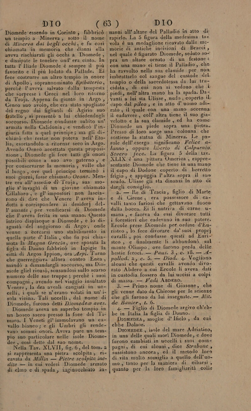 di Minerva dai begli occhi, e fu così chiamata in memoria -che dianzi ella aveva rischiarati gli occhi a Diomede , ‘e dissipate le tenebre ond’ era cinto. In tutta | Iliade Diomede è sempre il più favorito e il più lodato da Pallade. Ei fece costrurre un altro tempio in onore di Apollo, soprannominato Épibaterio, perchè l’ aveva salvato dalla tempesta che sorprese i Greci nel loro ritorno da Troja. Appena fu giunto in Argo, fratello , si presentò a lui chiedendogli soccorso. Diomede condusse subito un? armata nella Calidonia je vendicò l'in- giuria fatta a quel principe; ma gli di- chiarò che restar non poteva nell’ Eto- lia, esortandolo a .ritornar seco in Argo. Avendo Oeneo accettata questa proposi- possibili come a suo avo paterno , e per conservarne la memoria, volle che il luogo, ove quel principe terminò i suoi giorni, fosse chiamato Qeone. Men- îre era all’ assedio dì ‘Troja, sua mo- glie s’ invaghi di un giovine chiamato Cillabaro , e gl’ impostori non lascia- rono di. diré che. Venere l aveva in- dotta a corrispondere ai desiderj del- l amante , per vendicarsi di Diomede che l'aveva ferita in una mano. Questo intrico dispiacque a Diomede , e. lo di- sgustà del soggiorno di Argo, onde venne a @ercarsi uno stabilimento in quella parte d’ Italia , che fu poi chia- mata la Magna Grecia, ove sposata la figlia di Dauno fabbricò in Iapigie la eittà di Argos Ippion, ora Arpi. Turno che guerreggiava allora contro Enea, mandò a dimandargli soccorso, ma Dio- mede gliel ricusò, sensandosi sullo scarso numero delle sue truppe ; perchè i suoi compagni,, avendo nel viaggio insultato Venere, la dea aveali cangiati in. uc- celli, i quali se n'erano volati in un? i- sola vicina. Tali uccelli, dal nome di Diomede, furono detti Diomedea aves. Diomede aveva un superbo tempio in un bosco sacro presso la foce del Ti- maro. I Veneti gl’ immolavano un ca- vallo bianco ; e gli Umbri gli rende- vano sommi onori. Aveva pure un tem- pio suo particolare nelle isole. Diome- dee , così dette dal suo nome. Nella Tav. XLVII, fig. 6, del tom. 2 sì rappresenta una pietra. scolpita, ri- cavata da Millin — Pietre scolpite ine- dite — in cui vedesi Diomede armato di elmo e di spada, inginocchiato in- | | | vola è un medaglione ricavato dalle me- morie di antiche incisioni di Bracci, nel quale è figurato Diomede, seduto so- pra un altare ornato di un festone : con una mano ei tiene il Palladio, che ha ravvolto nella sua clamide per non imbrattarlo col sangue del custode del. tempio o della sacerdotessa da. lui tru- cidata, di cui non si vedono che i piedi, nell’ altra mano ha la spada. Da- ‘vanti a lui sta Ulisse, nudo, coperto il. capo dal pileo ; e in atto d’ uomo adi rato ; il quale con una mano accenna il cadavere, coll altra tiene il suo gia- velotto e la sua clamide ,,ed ha come Diomede un piede sopra una pietra. Presso di loro sorge una colonna. che sostiene la statua di Minerva. Le pa- role dell’esergo significano Felice. a- lunno, oppure liberto di Calpurnio Severo fece. La figura 5 della. tav. XLIX è una pittura Omerica , rappre- sentante Diomede che tiene in una mano. il capo di Dodone coperto di berretto frigio, e appoggia l’altra sopra il suo scudo. Ulisse gli sta dinanzi in atto di dargli consiglio. 2. — Re di Tracia, figlio di Marte e di Cirene, era possessore di. ca- valli tanto furiosi che gettavano fuoco dalla bocca, Ei li nutriva di carne u- mana, e faceva da essi divorare tutti i forestieri che cadevano in suo potere. Ercole prese Diomede per ordine. d’Eu- risteo , lo fece divorare da’ suoi proprj cavalli, poi condusse questi ad Euri- stco, e finalmente li abbandonò, sul monte Olimpo, ove furono preda delle bestie feroci. — Paus. 3.,;c. 18. — A- pollod. 2, c. 5. — Diod.. 4. Vogliono alcuni che questi cavalli avendo divo- rato Abdero a cui Ercole li aveva. dati in custodia, fossero da lui uccisi a colpi di massa. — Zedi ABDERO. , 3. + Primo nome di. Giasone, che eli venne dato da Chirone per le scienze che gli furono da lui insegnate. — dir. de Banier, t. 6. , | 4. — Figlio di Diomede argivo ch’eb- be in Italia la figlia di Dauno. DiomepFA, moglie d’ Ificlo ,, da cui ebbe Dolaor. DIoMEDEE , isole del mare Adriatico, in una delle quali morì Diomede, e dove furono cambiati in uccelli 1 suoi com- pagni, di cui alcuni, dice Strabone , sussistono ancora, ed, il metodo loro di vita molto somiglia a quello dell'uo- mo , tanto per la maniera di cibarsi , quanto per la loro famigliarità colle