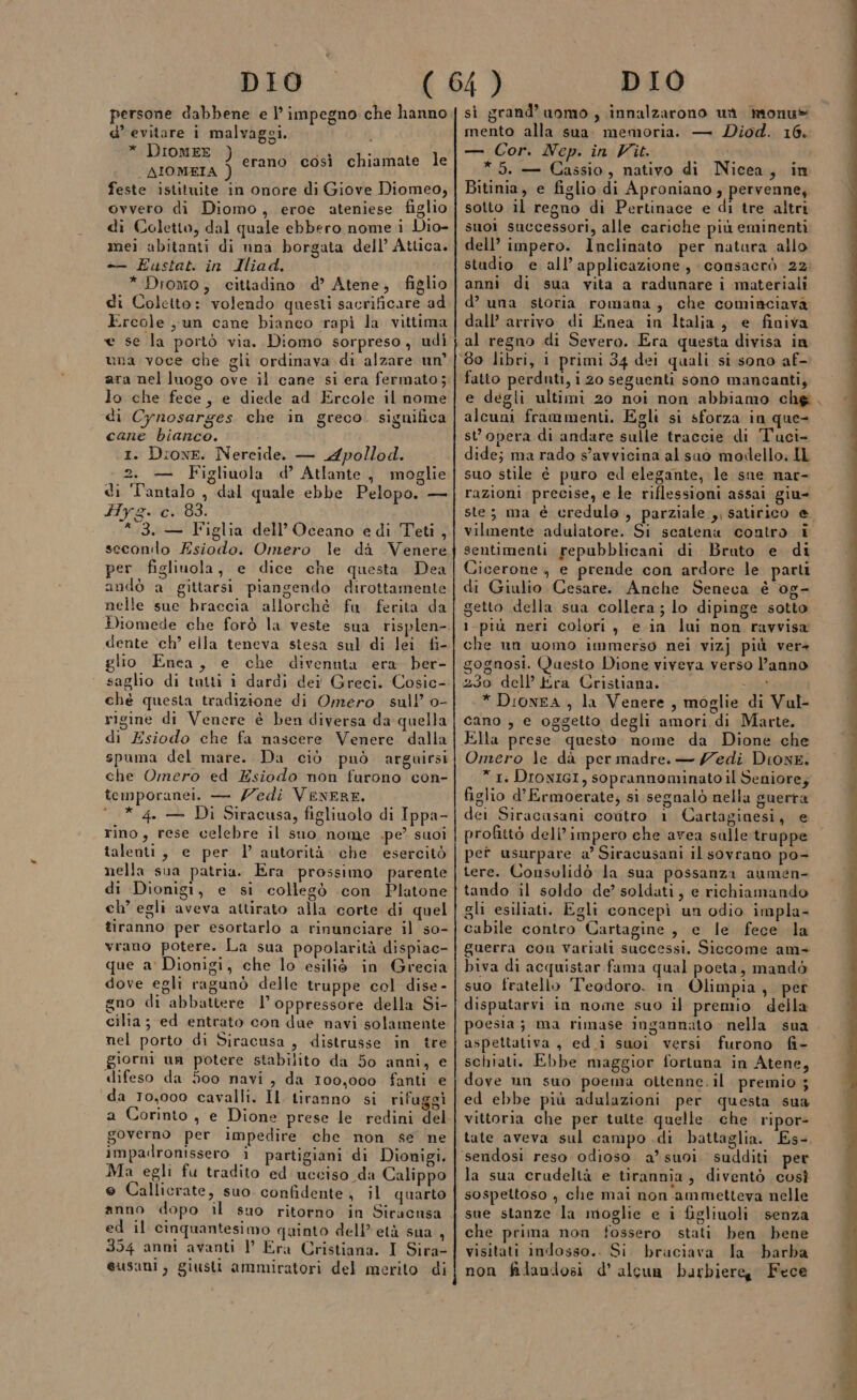 persone dabbene e l’ impegno che hanno d’ evitare i malvaggi. * DiomEE ) _AIOMEIA ) feste istituite in onore di Giove Diomeo, ovvero di Diomo, eroe ateniese figlio di Coletto, dal quale ebbero nome i Dio- mei abitanti di una borgata dell’ Atlica. + Eustat. in Iliad. f * Dromo, cittadino d’ Atene, figlio di Coletto: volendo questi sacrificare ad Ercole un cane bianco rapìi la vittima erano così chiamate le una voce che gli ordinava di alzare un ara nel luogo ove il cane si era fermato; lo che fece, e diede ad Ercole il nome ‘di Cynosarges. che in greco. significa cane bianco. 1. DioweE. Nereide. — L4pollod. 2. — Figliuola d’ Atlante, moglie di Tantalo , dal quale ebbe Pelopo. — Hyg We 99: 1 3. — Figlia dell'Oceano edi Teti , secondo Esiodo. Omero le da Venere per figliuola, e dice che questa Dea andò a gittarsi piangendo dirottamente nelle sue braccia allorchè fu ferita da Diomede che forò la veste dente ch’ ella teneva stesa sul di lei fi- glio Enea, e che divennta era ber- ché questa tradizione di Omero sul! o- rigine di Venere è ben diversa da quella di Esiodo che fa nascere Venere dalla spuma del mare. Da ciò può arguirsi che Omero ed Esiodo non furono con- temporanei. — Zedi VENERE. ‘* 4. — Di Siracusa, figliuolo di Ippa- rino, rese celebre il sno nome .pe’ suoi talenti, e per l’ autorità che esercitò nella sua patria. Era prossimo parente di Dionigi, e si collegò con Platone ch’ egli aveva attirato alla corte di quel tiranno per esortarlo a rinunciare il so- vrano potere. La sua popolarità dispiac- que a' Dionigi, che lo esiliò in Grecia dove egli ragunò delle truppe col dise- gno di abbattere l’oppressore della Si- cilta; ed entrato con dae navi solamente nel porto di Siracusa, distrusse in tre giorni un potere stabilito da 50 anni, e difeso da 500 navi, da 100,000 fanti e ‘da 10,000 cavalli. Il tiranno si rifuggi governo per impedire che non se ne impadronissero ì partigiani di Dionigi. Ma egli fu tradito ed ucciso da Calippo e Callierate, suo confidente, il quarto anno dopo il suo ritorno in Siracusa ed il cinquantesimo quinto dell'età sna È 354 anni avanti }’ Era Cristiana. I Sira- eusani, giusti ammiratori del merito di si grand’ uomo, innalzarono us monu® mento alla sua. memoria. — Diod. 16. — Cor. Nep. in Vit. *5. — Cassio, nativo di Nicea, in Bitinia, e figlio di Aproniano ; pervenne, sotto il regno di Pertinace e di tre altri suoi successori, alle cariche più eminenti dell’ impero. Inclinato per natara allo studio e all’ applicazione, consacrò 22. anni di sua vita a radunare i materiali d’ una storia romana, che cominciava dall’ arrivo di Enea in Italia, e finiva al regno di Severo. Era questa divisa in alcuni frammenti. Egli si sforza in que- st opera di andare sulle traccie di Tuci- dide; ma rado s'avvicina al sao modello: IL suo stile è puro ed elegante, le sue nar- razioni precise, e le riflessioni assai giu ste; ma è credulo , parziale ,, satirico e vilmente ‘adulatore. Si scatena contro i sentimenti repubblicani di Bruto e di Cicerone, e prende con ardore le parti di Giulio Cesare. Anche Seneca è 0g- getto della sua collera; lo dipinge sotto 1-più neri colori , e in lui non ravvisa che un uomo immerso nei vizj più ver» gognosi. Questo Dione viveva verso l’anno 230 dell’ Era Cristiana. ia * DioneA , la Venere, moglie di Vul- cano , e oggetto degli amori di Marte. Ella prese questo. nome da Dione che Omero le dà per madre. — edi Dione. * 1. DIONIGI, soprannominato il Seniore; figlio d’Ermoerate; si segnalò nella guerra dei Siracasani codtro 1 Cartaginesi, e profittò dell’ impero che avea salle truppe pet usurpare a Siracusani il sovrano po- tere. Consolidò la sua possanza aumen- tando il soldo de’ soldati, e richiamando gli esiliati. Egli concepì un odio impla- cabile contro Cartagine, e le fece la guerra con Variati successi, Siccome am+ biva di acquistar fama qual poeta, mandò suo fratello Teodoro. in Olimpia, per disputarvi in nome suo il premio della poesia; ma rimase ingannato nella sua aspettativa , ed.i suoi versi furono fi- schiati. Ebbe maggior fortuna in Atene, dove un suo poema ottenne.il premio ; ed ebbe più adulazioni per questa sua vittoria che per tulte quelle. che ripor- tate aveva sul campo di battaglia. Es-, sendosi reso odioso a’suoi sudditi per la sua crudeltà e tirannia, diventò così sospettoso , che mai non ammetteva nelle sue stanze la moglie e i figliuoli senza che prima non fossero stati ben bene visitati indosso.. Si. bruciava la barba non filandosi d’ alcua barbiere Fece