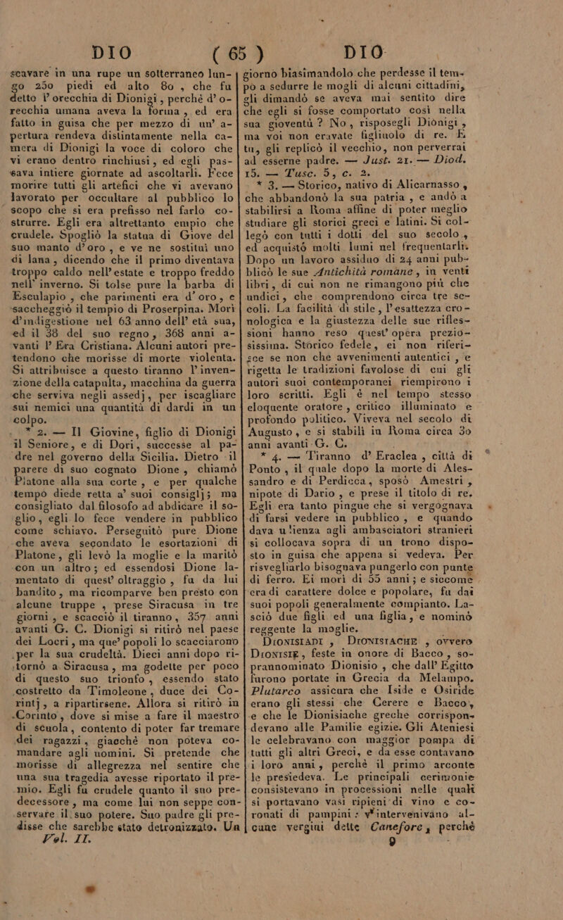 scavare in una rupe un sotterraneo lun- $° 250 piedi ed ‘alto 80 , che fu etto ì° orecchia di Dionigi, perché d’ o- recchia umana aveva la forma , ed era fatto in guisa che per mezzo di un’ a- pertura rendeva distintamente nella ca- mera di Dionigi la voce di coloro che vi erano dentro rinchiusi, ed ‘egli pas- Java intiere giornate ad ascoltarli. Fece morire tutti gli artefici che vi avevano lavorato per occultare al pubblico lo scopo che si era prefisso nel farlo co- strurre. Egli era altrettanto empio che erudele. Spogliò la statua di Giove del suo manto d’oro, e ve ne sostituì uno di lana, dicendo che il primo diventava troppo caldo nell'estate e troppo freddo nell’ inverno. Si tolse pure la barba di Esculapio , che parimenti era d’oro, e d’indigestione nel 63/anno dell’ età sua, ed il 38 del suo regno, 368 anni a- vanti |’ Era Cristiana. Alcuni autori pre- tendono che morisse di morte. violenta. Si attribuisce a questo tiranno l’inven- che serviva negli assedj, per iscagliare sui nemici una quantità di dardi in un colpo. * 2. — Il Giovine, figlio di Dionigi il Seniore, e di Dori, successe al pa- dre nel governo della Sicilia. Dietro - il parere di suo cognato Dione, chiamò Piatone alla sua corte, e per qualche tempo diede retta a’ suoi consiglj; ma consigliato dal filosofo ad abdicare il so- glio, egli lo fece vendere in pubblico come schiavo. Perseguitò pure. Dione che aveva secondato le esortazioni di Platone, gli levò la moglie e la maritò con un altro; ed essendosi Dione la- mentato di quest oltraggio, fu da lui bandito, ma ricomparve ben presto con alcune truppe , prese Siracusa in tre giorni, e scacciò il tiranno, 357 anni avanti G. C. Dionigi si ritirò nel paese dei Locri, ma que’ popoli lo scacciarono per la sua crudeltà. Dieci anni dopo ri- «tornò a. Siracusa, ma godette per poco di questo suo trionfo, essendo stato «costretto da Timoleone, duce dei Co- rintj, a ripartirsene. Allora si ritirò in «Corinto, dove si mise a fare il maestro di scuola, contento di poter far tremare dei ragazzi, giacché non poteva co- mandare agli uomini. Si pretende che morisse di allegrezza nel sentire che una sua tragedia avesse riportato il pre- mio. Egli fu crudele quanto il sno pre- decessore, ma come lui non seppe con- .servare il suo potere. Suo padre gli pre- disse che sarebbe stato detronizzato. Un Vel. IL gli dimandò se aveva mai. sentito dire che egli si fosse comportato così nella sua gioventù ? No, risposegli Dionigi , ma voi non eravate figliuolo di re. E tu, gli replicò il vecchio, non perverrai ad esserne padre. — Just. 21. — Diod. 15. — Tusc. 5, c. 2. * 3.— Storico, nativo di Alicarnasso , che abbandonò la sua patria, e andò a stabilirsi a Roma affine di poter meglio studiare gli storici greci e latini. Si col- legò con tutti i dotti ‘del suo secolo, ed acquistò molti lumi nel frequentarir Dopo un lavoro assiduo di 24 anni pub- blicò le sue Antichità romane, in venti libri, di cui non ne rimangono più che undici, che comprendono circa tre sc- coli. La facilità ‘di stile, l'esattezza cro- nologica e la giustezza delle sue rifles- sioni hanno reso quest’ opera prezio- sissima. Storico fedele, ei non riferi- sce se non che avvenimenti autentici , ‘e rigetta le tradizioni favolose di cmni gli autori suoi contemporanei riempirono i loro scritti. Egli è nel tempo stesso eloquente oratore , crilico illuminato e profondo politico. Viveva nel secolo di Augusto , e si stabilì in Roma circa 30 anni avanti G. C. * 4. — Tiranno d’ Eraclea , città di Ponto , il quale dopo la morte di Ales- sandro e di Perdicca, sposò Amestri, nipote di Dario , e prese il titolo di re, Egli era tanto pingue che si vergognava dava ulienza agli ambasciatori stranieri si collocava sopra di un trono dispo- sto in guisa che appena si vedeva. Per. risvegliarlo bisognava pungerlo con punte di ferro. Ei morì di 55 anni; e siccome suoi popoli generalmente compianto. La- sciò due figli ed una figlia, e nominò reggente la moglie. DioxIstAani , DIONISTACHE , ovvero DionisiE, feste in onore di Bacco, so- prannominato Dionisio , che dall’ Egitto furono portate in Grecia da Melampo. Plutarco ‘assicura che Iside e Osiride erano gli stessi che Cerere e Bacco, devano alle Pamilie egizie. Gli Ateniesi le celebravano. con maggior pompa di i loro anni, perchè il primo arconte le presiedeva. Le principali cerimonie consistevano in processioni nelle quah si portavano vasi ripieni di vino e co- ronati di pampini: wintervenivino al- cune vergini dette Canefore, perchè