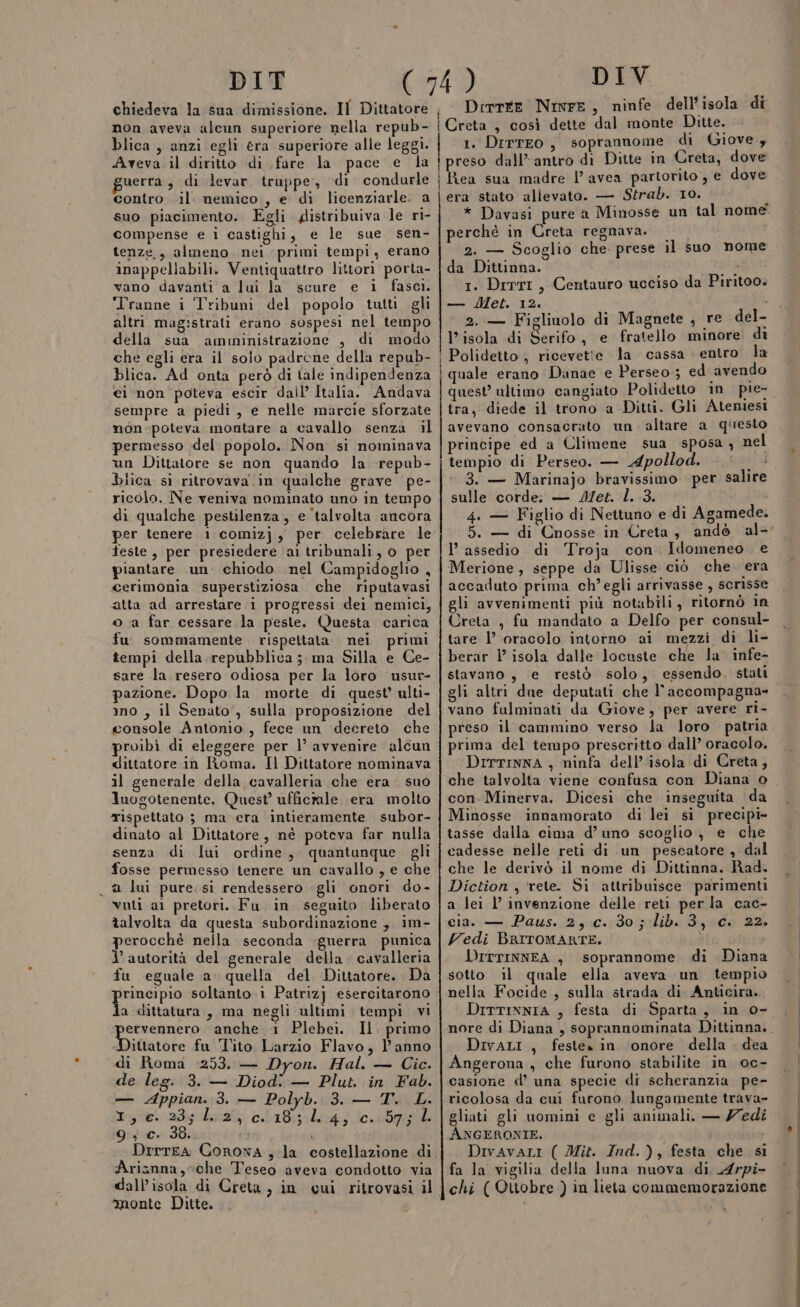 non aveva alcun superiore nella repub- blica , anzi egli era superiore alle leggi. Aveva il diritto di fare la pace e la uerra, di levar truppe, di condurle contro il. nemico , e di licenziarle: a suo piacimento. Egli distribuiva le ri- compense e i castighi, e le sue sen- tenze., almeno nei ‘primi tempi, erano inappeliabili. Ventiquattro littori porta- vano davanti a lui la scure e i fasci. ‘Tranne i ‘Tribuni del popolo tutti gli altri magistrati erano sospesi nel tempo della sua amuninistrazione , di modo che egli era il solo padrone della repub- blica. Ad onta però di tale indipendenza ei non poteva escir dall’ Italia. Andava sempre a piedi, e nelle marcie sforzate mon-poteva montare a cavallo senza il permesso del popolo. Non si nominava un Dittatore se non quando la repub- blica si.ritrovava in qualche grave pe- ricolo. Ne veniva nominato uno in tempo di qualche pestilenza, e ‘talvolta ancora per tenere 1 comizj , per celebrare le feste, per presiedere ai tribunali, 0 per piantare un. chiodo nel Campidoglio , cerimonia superstiziosa che riputavasi atta ad arrestare i progressi dei nemici, oa far cessare la peste. Questa carica fu sommamente rispeltata. nei primi tempi della repubblica; ma Silla e Ce- sare la. resero odiosa per la loro usur- pazione. Dopo la morte di quest’ ulti- ino , il Senato, sulla proposizione del console Antonio, fece un decreto che roibì di eleggere per 1’ avvenire alcun dittatore in Roma. Il Dittatore nominava il generale della cavalleria che era suo luogotenente. Quest’ uffictale (era molto rispettato 3 ma era intieramente subor- dinato al Dittatore, nè poteva far nulla senza di lui ordine, quantunque gli fosse permesso tenere un cavallo , e che a lui pure: si rendessero ‘gli onori do- vuti al pretori. Fu in seguito liberato talvolta da questa subordinazione , im- perocchè nella seconda guerra punica ’ autorità del generale della cavalleria fu eguale a quella del Dittatore. Da Ri soltanto i Patrizj esercitarono a dittatura, ma negli ultimi tempi vi sere lo anche 1 Plebei. Il. primo ittatore fu Tito Larzio Flavo, l'anno «di Roma :253, — Dyon. Hal. — Cic. de leg. 3. — Diodi — Plut. in Fab. — Appian. 3. — Polyb. 3. — T. L. dr 2 da cile 9; c. 38. DrrTEA Arianna, che Teseo aveva condotto via n “monte Ditte. Deirrre Ninre, ninfe dell’isola di 1. Drrreo, soprannome di Giove , preso dall’antro di Ditte in Creta, dove Rea sua madre l’avea partorito , e dove era stato allevato. — Strab. 10. * * Davasi pure a Minosse un tal nome perchè in Creta regnava. 2. — Scoglio che. prese il suo nome da Dittinna. SE 1. Dirri, Centauro ucciso da Piritoo. — Met. 12. 2. — Figliuolo di Magnete , re del- l'isola di Serifo, e fratello minore di Polidetto , ricevette la cassa entro la quale erano Danae e Perseo; ed avendo tra, diede il trono a Ditti. Gli Ateniesi avevano consacrato un. altare a questo principe ed a Climene sua sposa , nel tempio di Perseo. — Apollod. sd ‘ 3. — Marinajo bravissimo per salire sulle corde; — J/et. l. 3. 4. — Figlio di Nettuno e di Agamede. 5. — di Cnosse in Creta , andò al- I’ assedio di ‘Troja con. Idomeneo e Merione, seppe da Ulisse ciò che era accaduto prima ch’egli arrivasse , scrisse gli avvenimenti più notabili, ritornò 1n Creta , fu mandato a Delfo per consul- tare l’ oracolo intorno ai mezzi di li- berar 1’ isola dalle locuste che la' infe- stavano, e restò solo, essendo. stati gli altri due deputati che l'accompagna- vano fulminati da Giove, per avere r1- preso il cammino verso la loro patria prima del tempo prescritto dall’ oracolo. DrrTINNA , ninfa dell’isola di Creta, con. Minerva. Dicesi che inseguita da Minosse innamorato di lei si precipi- tasse dalla cima d’ uno scoglio, e che cadesse nelle reti di un pescatore , dal che le derivò il nome di Dittinna. Rad. Diction , rete. Si attribuisce parimenti a lei l’ invenzione delle reti per la cac- cia. — Paus. 25 .0.:30 ; lib 3,00. 22. Vedi BRITOMARTE. tte olvie DITTINNEA , soprannome di Diana sotto il quale ella aveva un tempio nella Focide , sulla strada di Anticira. DITTINNIA , festa di Sparta, in o- DivaLi, festes in onore della dea Angerona , che furono stabilite in oc- casione d’ una specie di scheranzia pe- ricolosa da cui furono lungamente trava- gliati gli uomini e gli animali. — Zedi ANGERONIE. Divavari ( Mit. Ind.), festa che si fa la vigilia della luna nuova di Arpi- chi ( Ottobre ) in lieta commemorazione