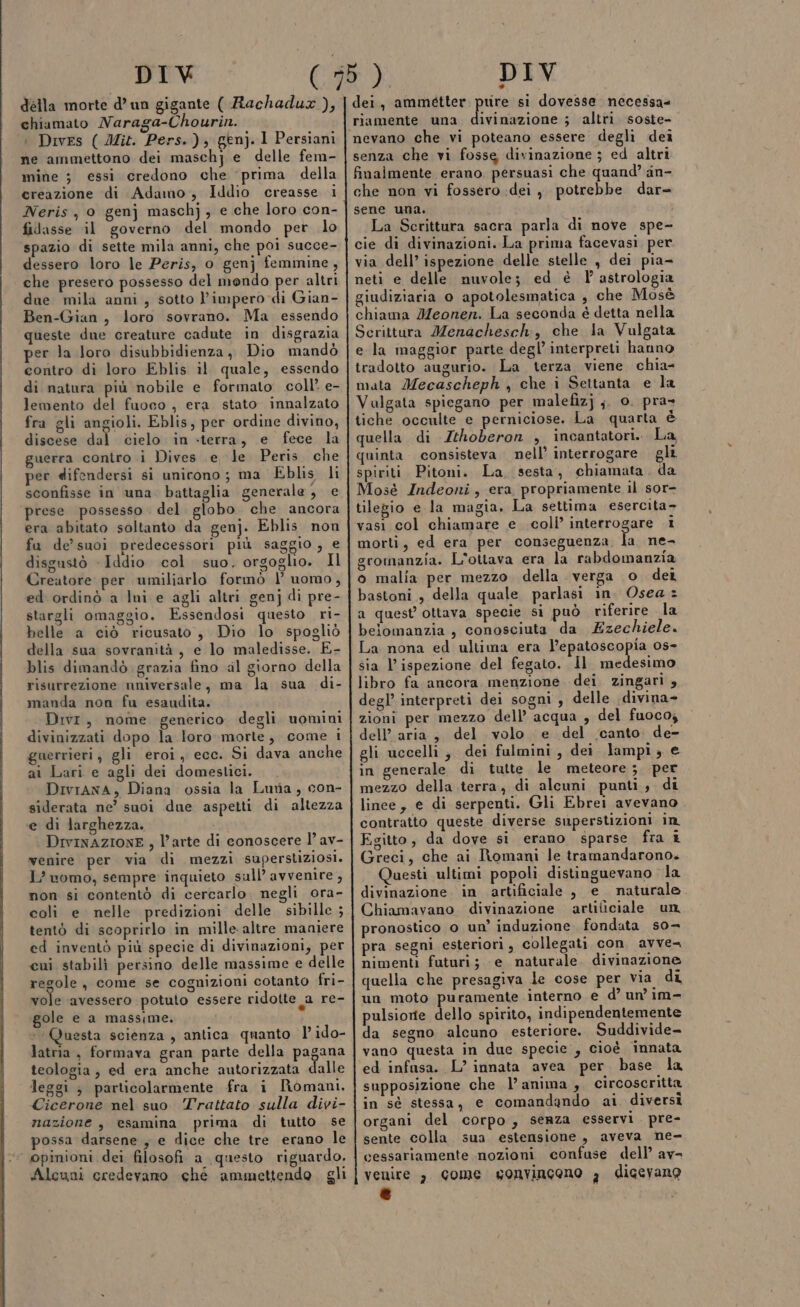 della morte d’un gigante ( Rachadux ), chiamato Naraga-Chourin. : Dives ( Mit. Pers.), gen). I Persiani ne ammettono dei maschj e delle fem- mine 3 essi credono che prima della ereazione di Adamo, Iddio creasse i Neris, 0 genj maschj, e che loro con- fidasse il governo del mondo per lo spazio di sette mila anni, che poi succe- dessero loro le Peris, o genj femmine, che presero possesso del mendo per altri due mila anni, sotto l'impero di Gian- Ben-Gian, loro sovrano. Ma essendo queste due creature cadute in disgrazia per la loro disubbidienza, Dio mandò contro di loro Eblis il quale, essendo di natura più nobile e formato coll’ e- lemento del fuoco , era stato innalzato fra gli angioli. Eblis, per ordine divino, discese dal cielo in «terra, e fece la guerra contro i Dives e le Peris. che per difendersi si unirono; ma Eblis li sconfisse in una battaglia generale, e prese possesso del. globo. che ancora era abitato soltanto da genj. Eblis non fu de’ suoi predecessori più saggio, e disgustò - Iddio col. suo. orgoglio. Il Creatore per umiliarlo formò l’ uomo, ed ordinò a lui e agli altri genj di pre- stargli omaggio. Essendosi questo ri- belle a ciò ricusato , Dio lo spogliò della sua sovranità, e lo maledisse. E- blis dimandò grazia fino al giorno della risurrezione nniversale, ma la sua di- manda non fu esaudita. Divi, nome generico degli. uomini divinizzati dopo la loro morte, come i guerrieri, gli eroi, ecc. Si dava anche ai Lari e agli dei domeslici. DivrAana, Diana ossia la Luria, con- siderata ne’ suoi due aspetti di altezza e di larghezza. DIvINAZIONE , l’arte di conoscere 1’ av- venire per via di mezzi superstiziosi. L’ uomo, sempre inquieto sull’ avvenire , non si contentò di cercarlo. negli ora- coli e. nelle predizioni delle sibille ; tentò di scoprirlo in mille altre maniere ed inventò più specie di divinazioni, per cui stabili persino delle massime e delle regole, come se cognizioni cotanto fri- vole ‘avessero potuto essere ridotte a re- gole e a massime. Questa scienza , antica quanto l’ido- latria , formava gran parte della pagana teologia, ed era anche autorizzata dalle leggi ; particolarmente fra i Romani. Cicerone nel suo Trattato sulla divi- nazione , esamina prima di tutto se possa darsene , e dice che tre erano le ‘ opinioni dei filosofi a questo riguardo. Alcuni credevano ché ammettendo. gli del, di coil si dovesse necessa ivinazione ; altri. soste- nevano che vi poteano essere degli dei senza che vi fosse divinazione ; ed altri finalmente erano persuasi che quand’ an- che non vi fossero dei, potrebbe dar= sene una. La Scrittura sacra parla di nove spe- cie di divinazioni. La prima facevasi per via dell’ ispezione delle stelle , dei pia- neti e delle nuvole; ed è 1° astrologia giudiziaria 0 apotolesmatica , che Mosè chiama Meonen. La seconda é detta nella Scrittura Menachesch, che la Vulgata e la maggior parte degl’ interpreti hanno tradotto augurio. La terza viene chia- mata Mecascheph , che i Settanta e la Vulgata spiegano per malefizj ;. 0. pra» tiche occulte e perniciose. La quarta è quella di Zthoberon , incantatori. La quinta consisteva. nell’ interrogare gli spiriti Pitoni. La, sesta, chiamata . da Mosè Indeoni, era propriamente il sor- tilegio e la magia. La settima esercita- vasi col chiamare e coli’ interrogare 1 morti, ed era per conseguenza Îa ne- gromanzia. L'ottava era la rabdomanzia o malia per mezzo. della verga 0 dei bastoni, della quale parlasi in. Osea = a quest ottava specie si può riferire la beiomanzia , conosciuta da Ezechiele. La nona ed ultima era l’epatoscopia os- sia l'ispezione del fegato. Il medesimo libro fa ancora. menzione dei zingari , degl’ interpreti dei sogni, delle divina- zioni per mezzo dell’ acqua , del fuoco, dell’aria, del volo e del canto de- gli uccelli, dei fulmini, dei lampi, e in generale di tutte le meteore ;. per mezzo della terra, di alcuni punti, di linee, e di serpenti. Gli Ebrei avevano contratto queste diverse superstizioni in Egitto, da dove si erano sparse fra 1 Greci, che ai Romani le tramandarono. Questi ultimi popoli distinguevano la divinazione in artificiale , e naturale Chiamavano divinazione artiticiale un pronostico o un’ induzione fondata s0- pra segni esteriori, collegati con avvea nimenti futuri; -e naturale. divinazione quella che presagiva le cose per via di un moto puramente interno e d’ un’ im- pulsiorte dello spirito, indipendentemente da segno alcuno esteriore. Suddivide- vano questa in due specie, cioè innata ed infasa. L’ innata avea per base la supposizione che l’anima , circoscritta in sé stessa, e comandando ai diversi organi del corpo, senza esservi. pre- sente colla sua estensione, aveva ne- cessariamente nozioni confuse dell’ av= venire , come sgonvincono , dicevano e