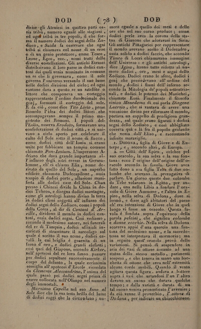 sia tribù, numero eguale alle stagioni , ed oguf tribù in tre popoli, il che for- diaco, e Suida fa osservare che ogni tribù si chiamava col nome di un eroe o dì un genio protettore, come Teseo , Lieone, Egeo, ecc., nomi tratti delle diverse eostellazioni. Gli antichi Etrusci distribuivano il loro paese in dodici can- toni dai quali venia nominato in comune nelle dodici divisioni del cielo ; ed ogni cantone dava a questo re un satellite. o littore che componeva un corteggio rappresentante l’ ordine duodecimale dei enj, formanti il corteggio del sole. è da ciò, come dice Tito Livio , prese Romolo l’idea dei dodici littori , che accompagavano sempre il primo ma- gistrato dei Romani. I popoli del- YEolia, osserva Erodoto, formavano una confederazione di dodici città, e si uni- vano a cielo aperto per celebrare il culto del Sole sotto il nome di Bacco , unite per fabbicare un tempio comune chiamato Pan-Zonium. L'imperatore A- driano che dava grande importanza al- ‘Vinflusso degli astri eresse in Gerusa- lemme , ch’ ei chiama Elia, nome de- rivato da quello del Sole, un superbo edificio. chiamato Dodecapilone., ossia tempio di dodici porte , allusione mani- festa. alle dodici case del Sole. Chun presso i Chinesi divide la China in do- dici Tcheou, e disegna dodici montagne, come gli astrologi hanno diviso la terra in dodici climi soggetti all’ influsso dci dodici segni dello Zodiaco, come i popoli della Corea , al dir di Contant d’ Ar- ville, dividono il mondo in dodici can- toni, ossia dodici regni. Cosi vediamo , secondo il medesimo: autore, nei funerali del re di Tunquin , dodici ufîiziali in- caricati di strascinare il sarcofago sul quale è scritto il suo nome, dodici ca- valli la cui briglia @ guarnita di un freno d’ oro , e dodici grandi elefanti ; così quei del Giapone, secondo Kirker, nell’ apoteosi del re loro fanno passare per dodici sepulture successivamente. il corpo del defunto, la quale cerimonia somigha all’ apoteosi d’ Ercole ricordata da Clemente Alessandrino, l anima del quale passò pei dodici segni prima di essere collocata nell'Olimpo nel numero degli immortali, mero eguale a quello dei mesi e delle ! ore che nel suo corso produce; come. j dodici. perle avea la corona della sta- il mondo avevano scelto il Dodecadro, ossia solido a dodici faccie, che secondo Timeo di Locri chiamavano immagine dell’ Universo : e gli.cantichi astrologi, dice Igino, hanno tutto ridotto al. nu- mero dodici, ore, mesi e segni dello mondo , dodici i fiumi dell’ inferno se- condo la Mitologia de’ popoli settentrio- nali, e dodici le potenze dei Manichei, chiamate Eoni. Finalmente il filosofo cinico Menedemo di cui parla Diogene Laerzio , che si vantava di avere una vocazione divina per riformare il mondo, portava un cappello di prodigiosa gran- dezza, sul quale erano figurati i dodici segni dello Zodiaco, e così abbigliato correva quà e là fra il popolo gridando che ivenia dall’ Eliso, e raccontando infinite maraviglie. terpe, e , secondo altri, di Europa. 2. — Città dell’ Epiro , celebre pel suo oracolo, ia sua selva e la sua fon- tana: ecco l’ origine dell’ origine dell’ o- rucolo secondo la favola. Giove avea lombe. che avevano .la prerogativa di parlare. Un giorno queste due. colombe da Tebe volarono in Egitto, per an- dare , una nella Libia a fondare l’ ora- colo di Giove Ammone , e l’altra in E- fermò., e disse agli abitatori del. paese ch’ era intenzione di Giove che in quel luogo vi fosse un oracolo. Questa. fa- vola è fondata sopra l’equivoco . della parola peleiai , che significa colombe e donne vecchie. Nella selva di Dodona scorreva appié d’una quercia una fou- tana del medesimo nome, e la sacerdo- tessa ne interpretava il mormorio; ma variazioni. Si pensò di sospendere ‘in aria dei vasi di ottone accanto ad una sospesa , e che teneva in mano una bac- chetta di ottone che avea nell’. estremità alcune corde mobili. Quando. il vento i agitava questa figura, andava a battere ! sopra i vasi che urtandosi lun |’ altro davano un suono che durava qualche tempo; e dalla varietà e durata di. ua Sole dice che la sua testa brilla del lume di dodici raggi che la circogdano ; nu- ‘Dodona , per indicare un chiacchierene.