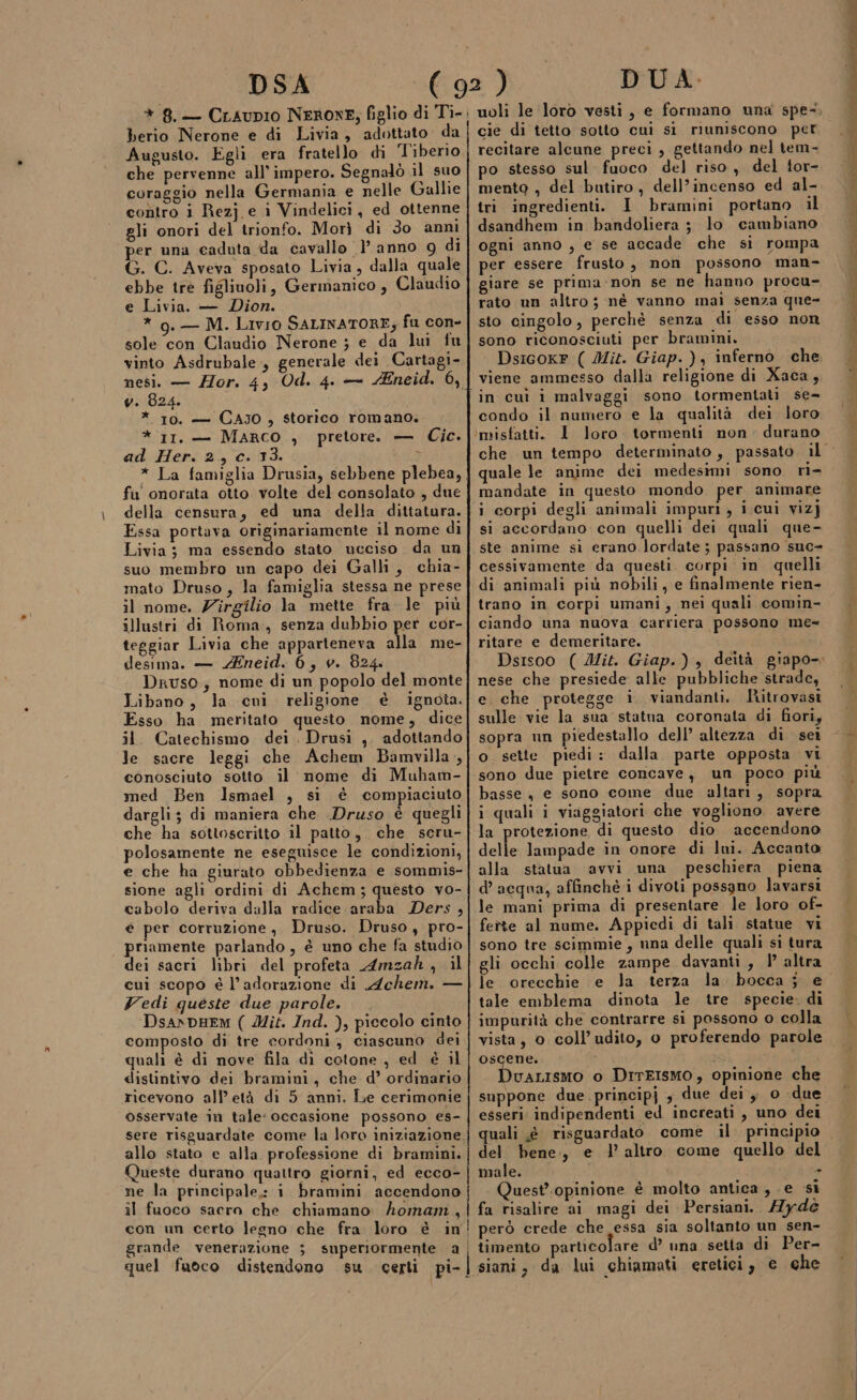 DSA * 8. — Craupio NERONE, figlio di Ti-. berio Nerone e di Livia, adottato da Augusto. Egli era fratello di Tiberio che pervenne all’ impero. Segnalò il suo coraggio nella Germania e nelle Gallie contro i Rezj e i Vindelici, ed ottenne gli onori del trionfo. Morì di 3o anni per una caduta da cavallo l’anno 9g di G. C. Aveva sposato Livia, dalla quale ebbe tre figliuoli, Germanico , Claudio e Livia. — Dion. * g. — M. Livio SALINATORE; fu con- sole con Claudio Nerone ; e da lui fu vinto Asdrubale., generale dei Cartagi- nesi. — ZHor. 4, Od. 4. — Éneid. 6, v. 824. *. 10, + CAJ0, storico romano. * II, — MARCO , pretore. — Cic. ad Her. 2, c. 13. } * La famiglia Drusia, sebbene plebea, fu' onorata otto volte del consolato , due della censura, ed una della dittatura. Essa portava originariamente il nome di Livia; ma essendo stato ucciso da un suo membro un capo dei Galli, chia- mato Druso, la famiglia stessa ne prese il nome. Zirgilio la mette fra le più illustri di Roma, senza dubbio per cor- teggiar Livia che apparteneva alla me- desima. — Zneid. 6, v. 824. Druso; nome di un popolo del monte Libano, la cui religione è ignota. Esso ha meritato questo nome, dice il Catechismo dei. Drusi ,. adottando le sacre leggi che Achem Bamvilla, conosciuto sotto il nome di Muham- med Ben Ismael , si è compiaciuto dargli; di maniera che Druso è quegli che ha sottoscritto il patto, che seru- polosamente ne eseguisce le condizioni, e che ha giurato obbedienza e sommis- sione agli ordini di Achem; questo vo- cabolo deriva dalla radice araba Ders, e per corruzione, Druso. Druso, pro- priamente parlando, è uno che fa studio dei sacri libri del profeta Amzah, il cui scopo è l'adorazione di Achem. — Vedi queste due parole, DsanpHEM ( Mit. Ind. ), piccolo cinto composto di tre cordoni, ciascuno dei quali è di nove fila dì cotone , ed è il distintivo dei bramini, che d’ ordinario ricevono all’età di 5 anni. Le cerimonie osservate in tale: occasione possono es- sere risguardate come la loro iniziazione. allo stato e alla professione di bramini. Queste durano quattro giorni, ed ecco- ne la principale: i bramini accendono il fuoco sacra che chiamano homani, | con un certo legno che fra loro è in grande venerazione 3 superiormente a quel fuoco distendono DUA. uoli le loro vesti, e formano una spe-, cie di tetto sotto cui si riuniscono per recitare alcune preci , gettando nel tem- o stesso sul fuoco del riso, del tor- mento , del butiro , dell’incenso ed al- tri ingredienti. I bramini portano il dsandhem in bandoliera ; lo cambiano ogni anno , e se accade che si rompa per essere frusto, non possono man- giare se prima-non se ne hanno procu- rato un altro; né vanno mai senza que- sto cingolo, perchè senza di esso non sono riconosciuti per bramini. Dsicoxr ( Mit. Giap.), inferno che viene ammesso dalla religione di Xaca, in cuì i malvaggi sono tormentati se- condo il numero e la qualità dei loro I loro. tormenti non. durano quale le anime dei medesimi sono ri mandate in questo mondo per animare i corpi degli animali impuri , i.cui vizj si accordano con quelli dei quali que- ste anime sì erano lordate ; passano suc» cessivamente da questi corpi in. quelli di animali più nobili, e finalmente rien- trano in corpi umani, nei quali comin- ciando una nuova carriera possono me= ritare e demeritare. nese che presiede alle pubbliche strade, e che protegge i viandanti. Ritrovasi sulle vie la sua statua coronata di fiori, sopra un piedestallo dell’ altezza di. sei o sette piedi: dalla. parte opposta vi basse, e sono come due altari, sopra i quali i viaggiatori che vogliono avere la protezione di questo dio accendono delle lampade in onore di lui. Accanto alla statua avvi una peschiera piena d’ acqua, affinchè i divoti possgno lavarsi le mani prima di presentare le loro of- fette al nume. Appiedi di tali statue vi sono tre scimmie, nna delle quali si tura gli occhi colle zampe davanti, 1 altra le orecchie e la terza la tale emblema dinota le tre specie. di impurità che contrarre si possono o colla vista, o coll’udito, o proferendo parole oscene. i )uALISMO o DITEISMO, opinione che suppone due principj , due dei y o -due esseri. indipendenti ed increati , uno dei del bene, e l’altro come quello del male. - Quest'opinione è molto antica, e si fa risalire ai magi dei Persiani. 7ydé però crede che essa sia soltanto un sen- timento particolare d’ una setta di Per-
