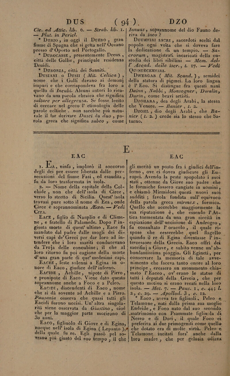 DUS Cie. ad Attic. lib. 6. — Strab. lib. 1. — Plut. in Pericl. * Durio, im oggi il Durro, gran fiume di Spagna che si getta nell’ Oceano presso d’ Oporto nel Portogallo. * DuROCASSE, presentemente Dreux , città delle Gallie, principale residenza Druidi. i ) * DURORIA, città dei Sanniti, Dusrani o Dusrr ( Mit. Celtica) , nome. che i Galli davano ai demon] impuri e che corrispondeva fra loro a quello di Incubi. Alcuni autori lo rica- vano da una parola ebraica che significa saltare per allegrezza. Se fosse lecito di cercare nel greco |’ etimologia delle parole celtiche . non sarebbe più natu- rale il far derivare Dusci da duo , pa- rola greca che significa subeo , come \ . DZO Innuus , soprannome del dio Fauno de- riva da ineo ? DuuwvirI sAcRI, sacerdoti scelti dal popolo ogni volta che si doveva fare la dedicazione di un tempio. — Sa- crorunt, magistrati incaricati della cu- stodia dei libri sibillini — Mem. del- l Accad. deile iscr., t 17. — Vedi QUINDECEMVIRI. DwerRGAR ( Mit. Scand.), semidei della statura di pigmei. La loro lingua, è l’ Eco. Si distingue fra. questi nani. Dainn, Nabbi, Monsogner, Dwalin, Durin, come bravi artisti. DzoBaARA,; dea degli Arabi, la stessa che Venere. — Banier , t. 2. Dzoxt , dio degli Arabi, che. Ba- turno. EAC pe, e I. Ee ninfa, implorò il soccorso degli dei per essere liberata dalle per- secuzioni del fiume Fasi, ed esaudita, fu da loro trasformata in isola. 2. — Nome della capitale della Col- chide, non che dell’isola di Circe, verso lo stretto di Sicilia. Quest isola trovasi pure sotto il nome di Eea, onde Circe è soprannominata ea. — Zedi Crra. ; EACE, figlio di Naaplio e di Clime- ne , e fratello di Palamede. Dopo l in- giusta morte di quest ultimo , Eace fu mandato dal padre dalle mogli dei di- versi capi de’ Greci per dar loro ad in- tendere che i loro mariti conducevano da Troja delle concubine; il che al loro ritorno fu poi cagione della morte d’ una gran parte di que’ medesimi capi. EACFE , feste solenni a Egina in o- nore di Eaco, giudice dell’ inferno. EaAcIpE , Achille, nipote di Pirro, e pronipote di Eaco. Viene dato questo soprannome anche a Foco e a Peleo. EaAcipI, discendenti di Eaco, nome che si dà sovente ad Achille e a Pirro. Pausania osserva che quasi tutti gli Eacidi furono necisi. Un altra singola- rità viene osservata da Giustino, cioè che per la maggior parte morirono di 3o anni. Eaco, figliuolo di Giove e di Egina, nacque nell’ isola di Egina ( Lepanto ), della quale fu re. Egli passò pel so- vrano più. giusto del suo tempo , il ghe EAC gli meritò un posto fra i giudici dell'in» erno , ove ei dovea giudicare gli Eu. ropei. Avendo la peste spopolato i suoi stati , ottenne da Giove suo padre che le formiche fossero cangiate in uomini, e chiamò Mirmidoni questi nuovi suoi sudditi 5 favola fondata sull’ equivoco della parola greca mirmex, formica. Quello che accrebbe maggiormente la sua riputazione è, che essendo P At- tica tormentata da una gran siccità in espiazione dell’ uccisione di Androgeo , fu consultato 1° oracolo, .il quale ri- spose che cesserebbe , quel flagello quando il re di Egina diventasse | in-. tercessore della Grecia. Eaco offrì dea sacrifizj a Giove, e subito venne un’ ab- bondantissima pioggia. Gli Egineti, per conservare la memoria di tale avve- nimento che faceva tanto onore al loro principe , eressero un monumento chia- mato l Eaceo, ov erano le statue di tutti i deputati della Grecia, che per questo motivo si erano recati nella loro isola. — Met. 7. — Paus. 1, c. 44; L 2, c. 29. — Apollod.3, c. 12. * Eaco , aveva tre figlinoli, Peleo e Telamone, nati dalla prima sua moglie Endeide, e Foco nato dal suo secondo ,matrimonio con Psammate figlinola di Nereo e di, Dori, il quale Foco ‘eì preferiva 21 due primogemti come quello che dotato era di molte virtù. Peleo e Telamone incitati fors’ anche dalla loro madre , che per gelosia odiava